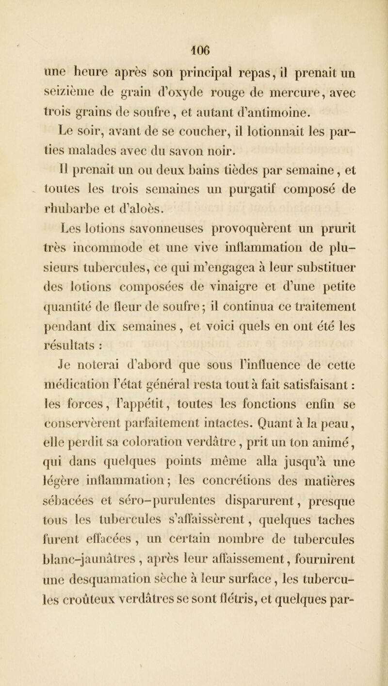 m une heure après son principal repas, il prenait un seizième de grain d’oxyde rouge de mercure, avec trois grains de soufre, et autant d’antimoine. Le soir, avant de se coucher, il lotionnait les par- ties malades avec du savon noir. I l prenait un ou deux bains tièdes par semaine, et toutes les trois semaines un purgatif composé de rhubarbe et d’aloès. Les lotions savonneuses provoquèrent un prurit très incommode et une vive inflammation de plu- sieurs tubercules, ce qui m’engagea à leur substituer des lotions composées de vinaigre et d’une petite quantité de fleur de soufre ; il continua ce traitement pendant dix semaines, et voici quels en ont été les résultats : Je noterai d’abord que sous l’influence de cette médication l’état général resta tout à fait satisfaisant : les forces, l’appétit, toutes les fonctions enfin se conservèrent parfaitement intactes. Quant à la peau, elle perdit sa coloration verdâtre, prit un ton animé, qui dans quelques points même alla jusqu’à une légère inflammation ; les concrétions des matières sébacées et séro-purulentes disparurent, presque tous les tubercules s’affaissèrent, quelques taches furent effacées , un certain nombre de tubercules blanc-jaunâtres , après leur affaissement, fournirent une desquamation sèche à leur surface, les tubercu- les croûteux verdâtres se sont flétris, et quelques par-
