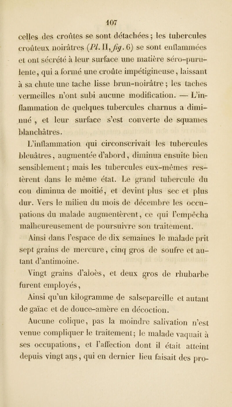 celles des croules se sont détachées; les tubercules » croûteux noirâtres (.PL 11,//*/. 6) se sont enflammées et ont sécrété à leur surface une matière séro-puru- lente, qui a formé une croûte impétigineuse, laissant à sa chute une tache lisse brun-noirâtre ; les taches vermeilles n’ont subi aucune modification. — L’in- flammation de quelques tubercules charnus a dimi- nué , et leur surface s’est couverte de squames blanchâtres. L’inflammation qui circonscrivait les tubercules bleuâtres, augmentée d’abord, diminua ensuite bien sensiblement ; mais les tubercules eux-mêmes res- tèrent dans le même état. Le grand tubercule du cou diminua de moitié, et devint plus sec et plus dur. Vers le milieu du mois de décembre les occu- pations du malade augmentèrent, ce qui l’empêcha malheureusement de poursuivre son traitement. Ainsi dans l’espace de dix semaines le malade prit sept grains de mercure, cinq gros de soufre et au- tant d’antimoine. Vingt grains d’aioès, et deux gros de rhubarbe furent employés, Ainsi qu’un kilogramme de salsepareille et autant de gaïac et de douce-amère en décoction. Aucune colique, pas la moindre salivation n’est venue compliquer le traitement; le malade vaquait à ses occupations, et l’affection dont il était atteint depuis vingt ans, qui en dernier lieu faisait des pro-
