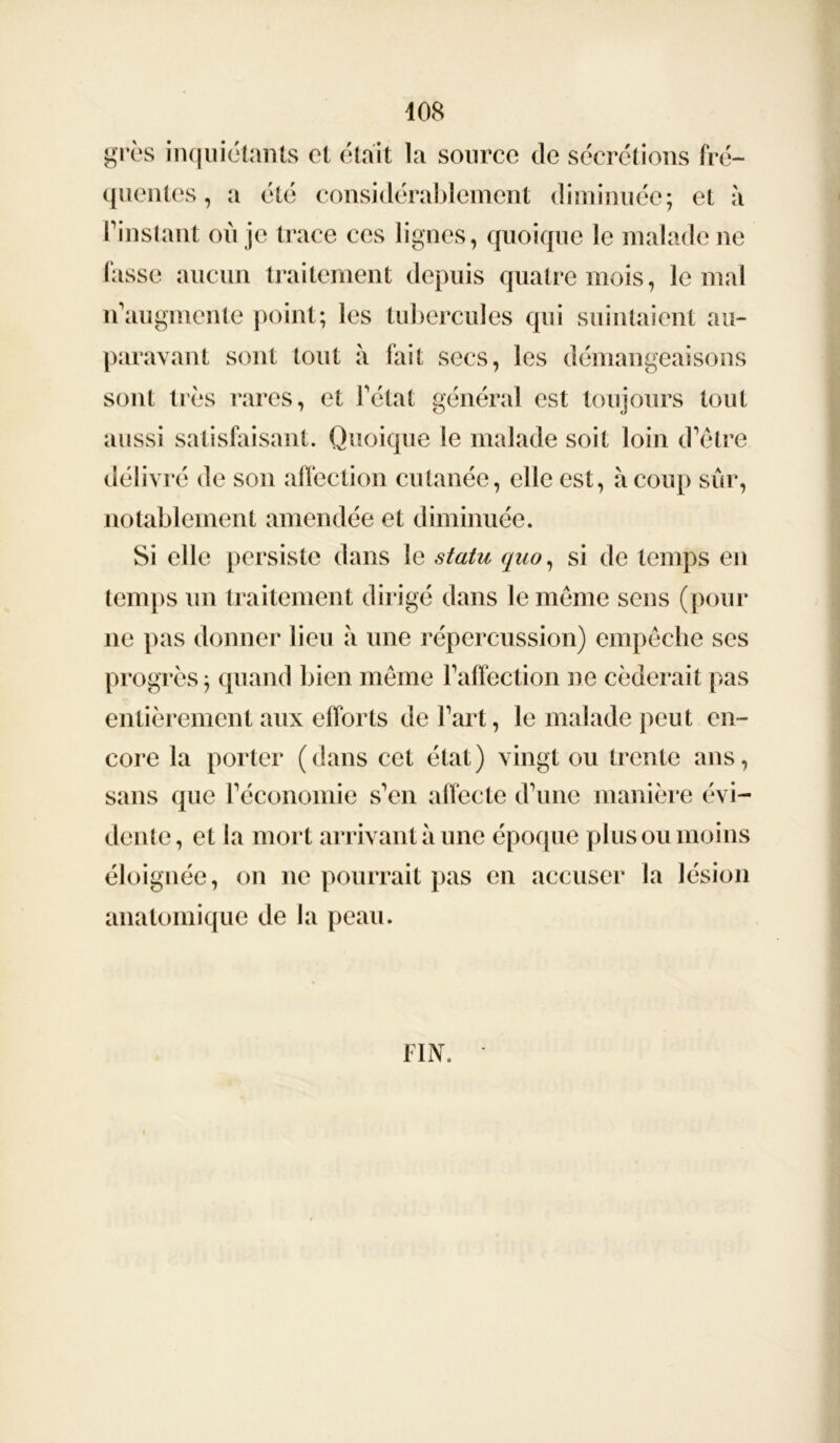 grès inquiétants et était La source de sécrétions fré- quentes , a été considérablement diminuée; et à l’instant où je trace ces lignes, quoique le malade ne fasse aucun traitement depuis quatre mois, le mal n’augmente point; les tubercules qui suintaient au- paravant sont tout à fait secs, les démangeaisons sont très rares, et l’état général est toujours tout aussi satisfaisant. Quoique le malade soit loin d’être délivré de son affection cutanée, elle est, à coup sûr, notablement amendée et diminuée. Si elle persiste dans le statu quo, si de temps en temps un traitement dirigé dans le même sens (pour ne pas donner lieu à une répercussion) empêche ses progrès; quand bien même l’affection ne céderait pas entièrement aux efforts de l’art, le malade peut en- core la porter (dans cet état) vingt ou trente ans, sans que l’économie s’en affecte d’une manière évi- dente, et la mort arrivant à une époque plus ou moins éloignée, on ne pourrait pas en accuser la lésion anatomique de la peau. FIN.