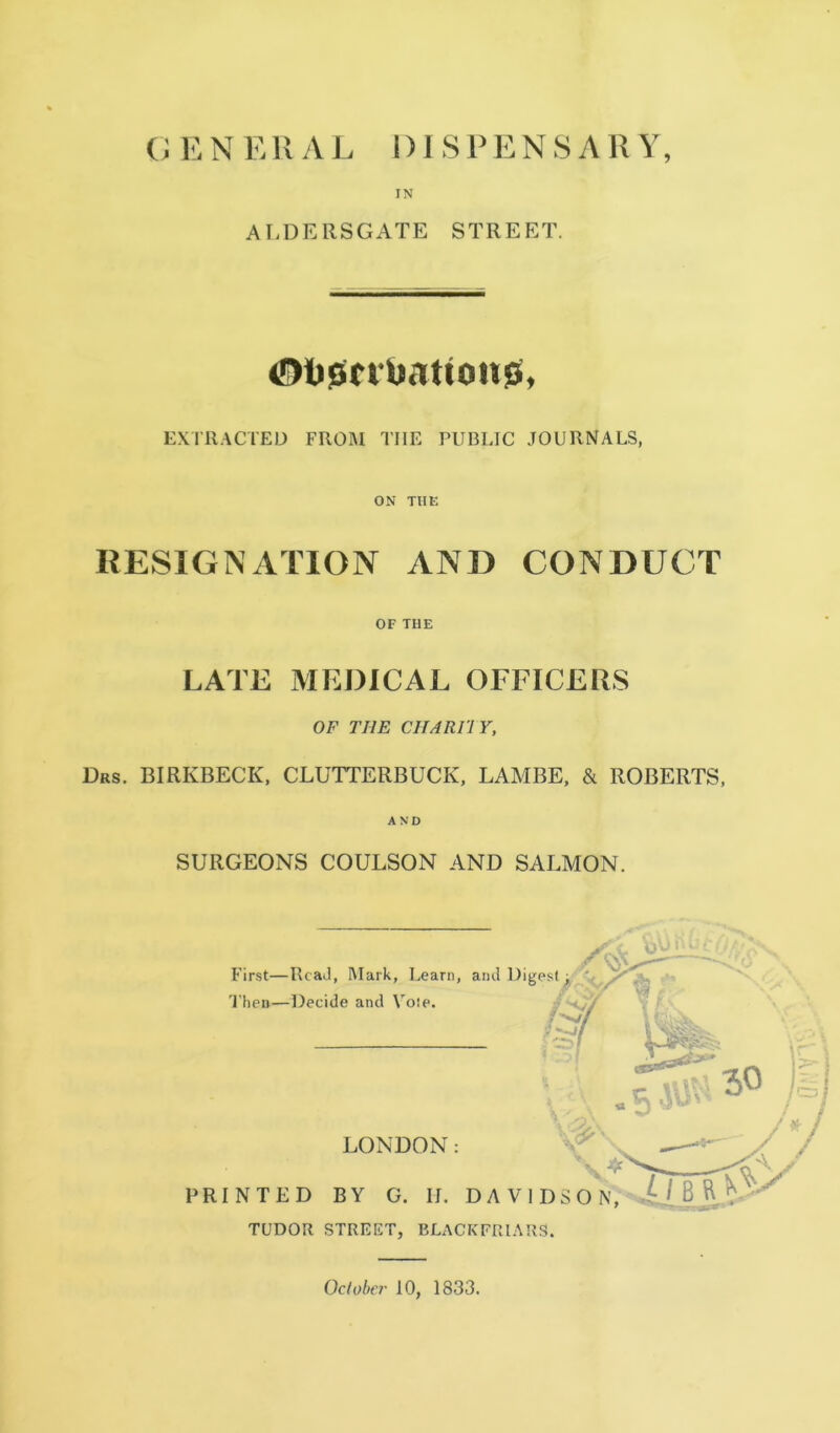 IN AT-DERSGATE STREET. ExniACTED FROM THE PUBLIC JOURNALS, ON THE RESIGNATION AND CONDUCT OF THE LATE MEDICAL OFFICERS OF THE CHARIIY, Drs. BIRKBECK, CLUTTERBUCK, LAMBE, & ROBERTS, AND SURGEONS COULSON AND SALMON. First—RcaJ, Mark, Learn, 'I'hen—Decide and Vote. PRINTED LONDON: BY G. II. DA Vi TUDOR STREET, BLACKFRIARS. Oclober 10, 1833.