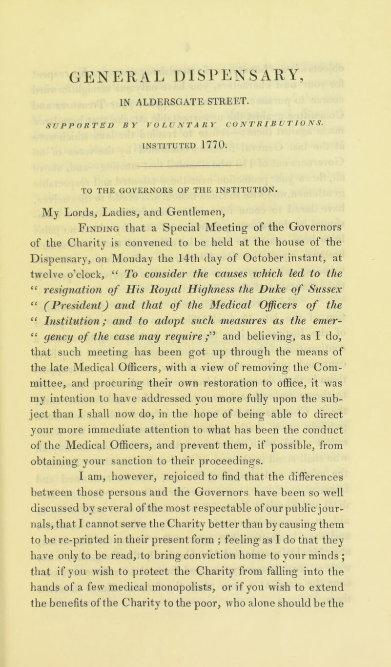 GENERAL DISPENSARY, IN ALDERSGATE STREET. SUPPORTED BY rOLUNTARY CONTRIBUTIONS. INSTITUTED 1770. TO THE GOVERNORS OF THE INSTITUTION. My LordS;, Ladies, and Gentlemen, Finding that a Special Meeting of the Governors of the Charity is convened to be held at the house of the Dispensary, on Monday the 14th day of October instant, at twelve o’clock, “ To consider the causes which led to the “ resignation of His Royal Highness the Duke of Sussex ‘‘ (President) and that of the Medical Officers of the “ Institution; and to adopt such measures as the emer- “ gency of the case may require;'^ and believing, as I do, that such meeting has been got up through the means of the late Medical Officers, with a view of removing the Com- mittee, and procuring their own restoration to office, it was my intention to have addressed you more fully upon the sub- ject than I shall now do, in the hope of being able to direct your more immediate attention to what has been the conduct of the Medical Officers, and prevent them, if possible, from obtaining your sanction to their proceedings. I am, however, rejoiced to find that the differences between those persons and the Governors have been so well discussed by several of the most respectable of our public jour- nals, that I cannot serve the Charity better than by causing them to be re-printed in their present form ; feeling as I do that they have only to be read, to bring conviction home to your minds ; that if you wish to protect the Charity from falling into the hands of a few medical monopolists, or if you wish to extend the benefits of the Charity to the poor, who alone should be the
