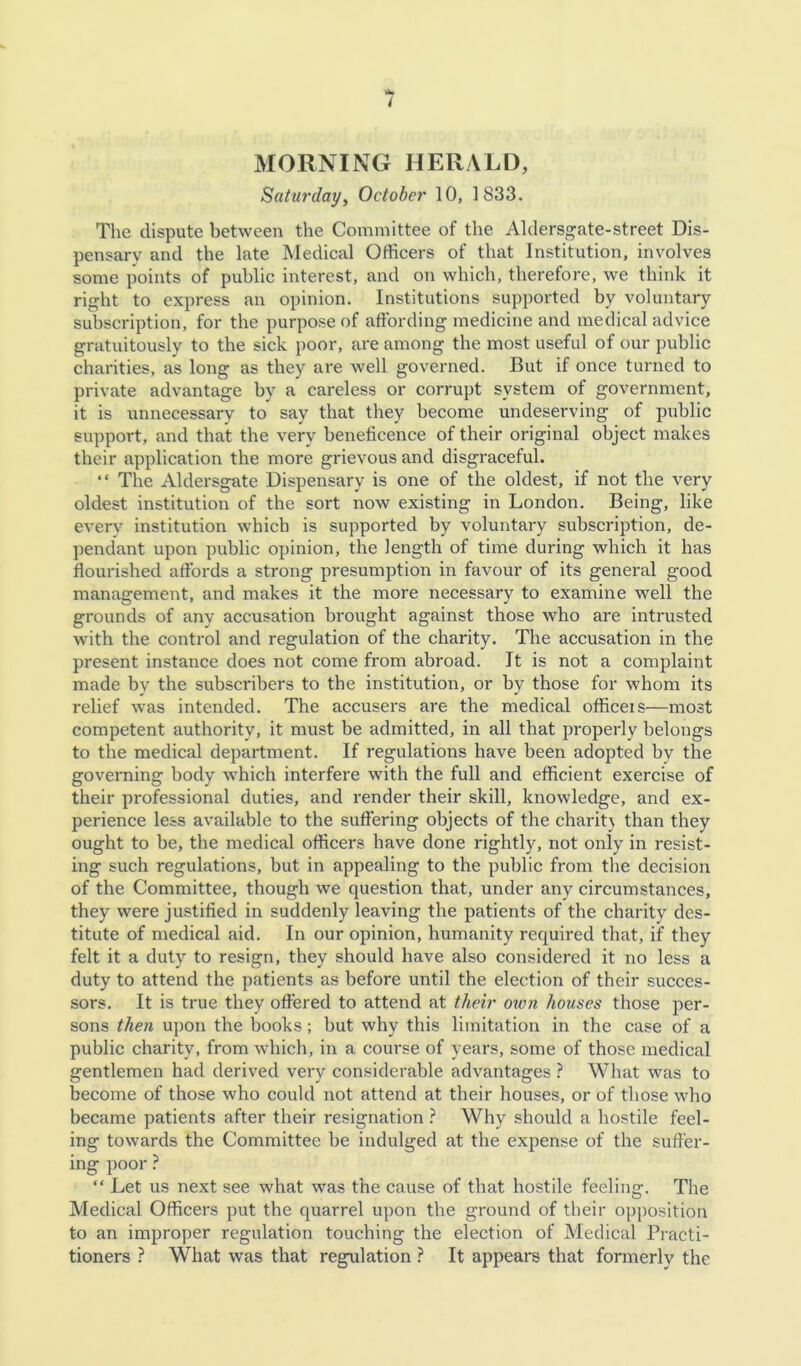 MORNING HERALD, Saturday, October 10, 1833. The dispute between the Committee of the Aldersgate-street Dis- pensary and the late JVIedical Officers of that Institution, involves some points of public interest, and on which, therefore, we think it right to express an opinion. Institutions supported by voluntary subscription, for the purpose of affording medicine and medical advice gratuitously to the sick poor, are among the most useful of our public charities, as long as they are well governed. But if once turned to private advantage by a careless or corrupt system of government, it is unnecessary to say that they become undeserving of public support, and that the very beneficence of their original object makes their application the more grievous and disgraceful. “ The Aldersgate Dispensary is one of the oldest, if not the very oldest institution of the sort now existing in London. Being, like every institution which is supported by voluntary subscription, de- pendant upon public opinion, the length of time during which it has flourished affords a strong presumption in favour of its general good management, and makes it the more necessary to examine well the grounds of any accusation brought against those who are intrusted with the control and regulation of the charity. The accusation in the present instance does not come from abroad. It is not a complaint made by the subscribers to the institution, or by those for whom its relief was intended. The accusers are the medical officeis—most competent authority, it must be admitted, in all that properly belongs to the medical department. If regulations have been adopted by the governing body which interfere with the full and efficient exercise of their professional duties, and render their skill, knowledge, and ex- perience less available to the suffering objects of the charit\ than they ought to be, the medical officers have done rightly, not only in resist- ing such regulations, but in appealing to the public from the decision of the Committee, though we question that, under any circumstances, they were justified in suddenly leaving the patients of the charity des- titute of medical aid. In our opinion, humanity required that, if they felt it a duty to resign, they should have also considered it no less a duty to attend the patients as before until the election of their succes- sors. It is true they offered to attend at their oxen houses those per- sons then upon the books; but why this limitation in the case of a public charity, from which, in a course of years, some of those medical gentlemen had derived very considerable advantages } What was to become of those who could not attend at their houses, or of those who became patients after their resignation ? Why should a hostile feel- ing towards the Committee be indulged at the expense of the suffer- ing poor } “ Let us next see what was the cause of that hostile feeling. The Medical Officers put the quarrel upon the ground of their opposition to an improper regulation touching the election of Medical Practi- tioners ? What was that regulation ? It appears that formerly the