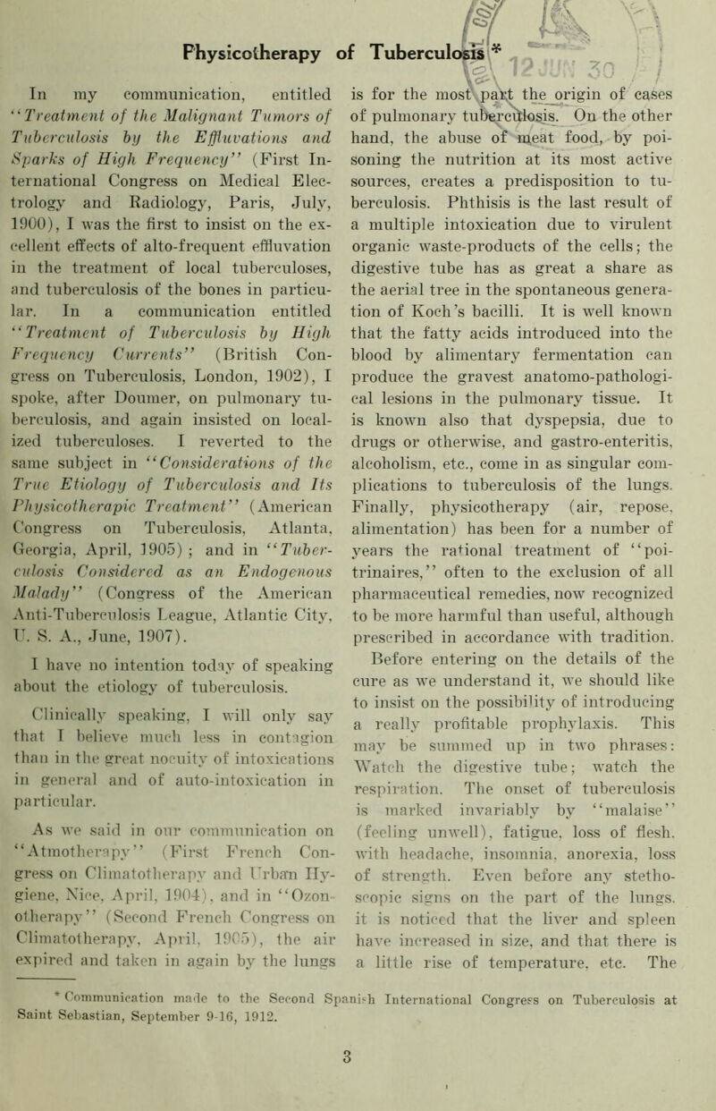 & Physicotherapy of Tuberculc^pfil* - ' C^\ I In ray communication, entitled “Treatment of the Malignant Tumors of Tuberculosis by the Effluvations and Sparks of High Frequency’’ (First In- ternational Congress on Medical Elec- trology and Radiology, Paris, July, 1900), I was the first to insist on the ex- cellent effects of alto-frequent effluvation in the treatment of local tuberculoses, and tuberculosis of the bones in particu- lar. In a communication entitled “Treatment of Tuberculosis by High Frequency Currents” (British Con- gress on Tuberculosis, London, 1902), I spoke, after Doumer, on pulraonai’y tu- berculosis, and again insisted on local- ized tuberculoses. I reverted to the same subject in “Considerations of the True Etiology of Tuberculosis and Its Physicotherapic Treatment” (American Congress on Tuberculosis, Atlanta, Georgia, April, 1905) ; and in “Tuber- culosis Considered as an Endogenous Malady” (Congress of the American Anti-Tuberculosis League, Atlantic City, r. S. A., June, 1907). I have no intention today of speaking about the etiology of tuberculosis. Clinically speaking, I will only say that I believe much less in contagion than in the great nocuity of intoxications in general and of auto-intoxication in particular. As we said in our communication on “ Atmotherapy ” (First French Con- gress on Climatotherapy and Crbam Hy- giene, Nice, April, 1904), and in “Ozon- otherapy” (Second French Congress on Climatotherapy. April, 1905), the air expired and taken in again by the lungs } is for the most paXt the origin of cases of pulmonary tuberciilosis. On the other hand, the abuse of m,eat food, by poi- soning the nutrition at its most active sources, creates a predisposition to tu- berculosis. Phthisis is the last result of a multiple intoxication due to virulent organic waste-products of the cells; the digestive tube has as great a share as the aerial tree in the spontaneous genera- tion of Koch’s bacilli. It is well known that the fatty acids introduced into the blood by alimentary fermentation can produce the gravest anatomo-pathologi- cal lesions in the pulmonary tissue. It is known also that dyspepsia, due to drugs or otherwise, and gastro-enteritis, alcoholism, etc., come in as singular com- plications to tuberculosis of the lungs. Finally, physicotherapy (air, repose, alimentation) has been for a number of years the rational treatment of “poi- trinaires, ” often to the exclusion of all pharmaceutical remedies, uow^ recognized to be more harmful than useful, although prescribed in accordance with tradition. Before entering on the details of the cure as we understand it, Ave should like to insist on the possibility of introducing a really profitable prophylaxis. This may be summed up in two phrases: Watch the digestive tube; watch the respiration. The onset of tuberculosis is marked invariably by “malaise” (feeling unwell), fatigue, loss of flesh, with headache, insomnia, anorexia, loss of strength. Even befoi’e any stetho- scopic signs on the part of the lungs, it is noticed that the IKer and spleen haA'c increased in size, and that there is a little rise of temperature, etc. The * Coimmniication marJe to the Second Spanish International Congress on Tuberculosis at Saint Sebastian, September 9-16, 1912.