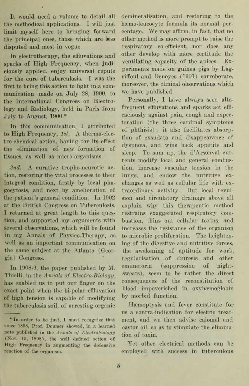 It would need a volume to detail all the methodical applications. I will just limit myself here to bringing forward the principal ones, those which are less disputed and most in vogue. In electrotherapy, the effluvations and sparks of High Frequency, when judi- ciously applied, enjoy universal repute for the cure of tuberculosis. I was the first to bring this action to light in a com- munication made on July 28, 1900, to the International Congress on Electro- logy and Radiology, held in Paris from July to August, 1900.* In this communication, I attributed to High Frequency, 1st. A thermo-elec- tro-chemical action, having for its effect the elimination of new formation of tissues, as well as micro-organisms. 2nd. A curative tropho-neurotic ac- tion, restoring the vital processes to their integral condition, firstly by local pha- gocytosis, and next by amelioration of the patient’s general condition. In 1902 at the British Congress on Tuberculosis, I returned at great length to this ques- tion, and supported my arguments with several observations, which will be found in my Annals of Physico-Therapy, as well as an important communication on the same subject at the Atlanta (Geor- gia) Congress. In 1908-9, the paper published by iM. Thielli, in the Annals of Electro-Biology, has enabled us to put our finger on the exact point when the bi-polar effluvation of high tension is capable of modifying the tuberculosis soil, of arresting organic * In order to be just, I must recognize that since 1898, Prof. Dounier showed, in a learned note published in the Annals of Electrobiology (Nov. 15, 1898), the well defined action of High Frequency in augmenting the defensive reaction of the organism. demineralisation, and restoring to the hiemo-leucocyte formula its normal per- centage. AVe may affirm, in fact, that no other method is more prompt to raise the respiratory co-efficient, nor does any other develop with more certitude the ventilating capacity of the apices. Ex- periments made on guinea pigs by Lag- riffoul and Denoyes (1901) corroborate, moreover, the clinical observations which we have published. Personally, I have always seen alto- frequent effluvations and sparks act effi- caciously against pain, cough and expec- toration (the three cardinal symptoms of phthisis) ; it also facilitates absorp- tion of exsudata and disappearance of dyspnoea, and wins back appetite and sleep. To sum up, the d’Arsouval cur- rents modify local and general combus- tion, increase vascular tension in the lungs, and endow the nutritive ex- changes as well as cellular life with ex- ti’aordinary activity. But local revul- sion and circulatory drainage above all explain whj this therapeutic method restrains exaggerated respiratory coru- bustion, thins out cellular toxins, and increases the resistance of the organism to microbic proliferation. The heighten- ing of the digestive and nutritive forces, the awakening of aptitude for work, regularisation of diuresis and other emunetoria (suppression of night- sweats), seem to be leather the direct consequences of the reconstitution of blood impoverished in oxyhemoglobin b}^ morbid function. Hemoptysis and fever constitute for us a contra-indication for electric treat- ment, and we then advise calomel and castor oil, so as to stimulate the elimina- tion of toxin. Yet other electrical methods can be employed with success in tuberculous