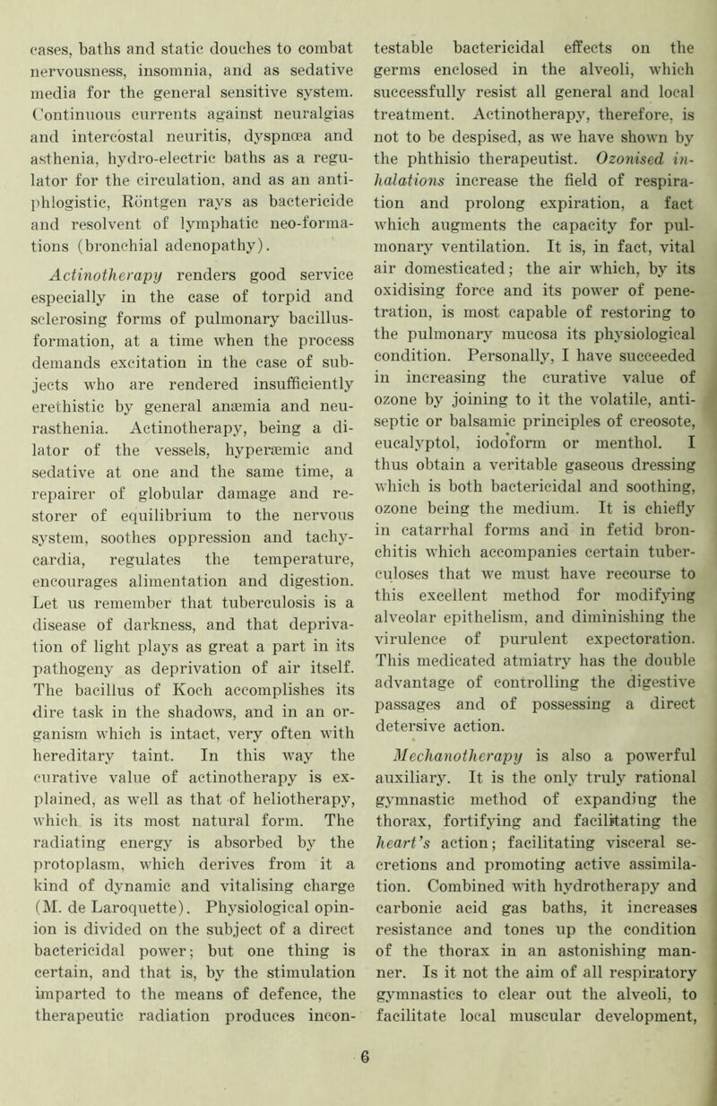 cases, baths and static douches to combat nervousness, insomnia, and as sedative media for the general sensitive system, (’ontinuous currents against neuralgias and intercostal neuritis, dyspnoea and asthenia, hydro-electric baths as a regu- lator for the circulation, and as an anti- phlogistic, Rdntgen rays as bactericide and resolvent of lymphatic neo-forma- tions (bronchial adenopathy). Actinotherapy renders good service especially in the case of torpid and sclerosing forms of pulmonary bacillus- formation, at a time when the process demands excitation in the case of sub- jects who are rendered insufficiently erethistic by general anoBmia and neu- rasthenia. Actinotherapy, being a di- lator of the vessels, hyperaemie and sedative at one and the same time, a repairer of globular damage and re- storer of equilibrium to the nervous system, soothes oppression and tachy- cardia, regulates the temperature, encourages alimentation and digestion. Let us remember that tuberculosis is a disease of darkness, and that depriva- tion of light plays as great a part in its pathogeny as deprivation of air itself. The bacillus of Koch accomplishes its dire task in the shadows, and in an or- ganism which is intact, very often with hereditary taint. In this way the curative value of actinotherapy is ex- plained, as well as that of heliotherapy, which is its most natural form. The radiating energy is absorbed by the protoplasm, which derives from it a kind of dynamic and vitalising charge (M. de Laroquette). Physiological opin- ion is divided on the subject of a direct bactericidal power; but one thing is certain, and that is, by the stimulation imparted to the means of defence, the therapeutic radiation produces incon- testable bactericidal effects on the germs enclosed in the alveoli, which successfully resist all general and local treatment. Actinotherapy, therefore, is not to be despised, as we have shown by the phthisio therapeutist. Ozonised in- halations increase the field of respira- tion and prolong expiration, a fact which augments the capacity for pul- monary ventilation. It is, in fact, vital air domesticated; the air which, by its oxidising force and its power of pene- tration, is most capable of restoring to the pulmonary mucosa its physiological condition. Personally, I have succeeded in increasing the curative value of ozone by joining to it the volatile, anti- septic or balsamic principles of creosote, eucalyptol, iodoform or menthol. I thus obtain a veritable gaseous dressing which is both bactericidal and soothing, ozone being the medium. It is chiefly in catarrhal forms and in fetid bron- chitis which accompanies certain tuber- culoses that we must have recourse to this excellent method for modifying alveolar epithelism, and diminishing the virulence of purulent expectoration. This medicated atmiatry has the double advantage of conirolling the digestive passages and of possessing a direct detersive action. Mechanotherapy is also a powerful auxiliary. It is the only truly rational gymnastic method of expanding the thorax, fortifying and facilitating the heart’s action; facilitating visceral se- cretions and promoting active assimila- tion. Combined with hydrotherapy and carbonic acid gas baths, it increases resistance and tones up the condition of the thorax in an astonishing man- ner. Is it not the aim of all respiratory gymnastics to clear out the alveoli, to facilitate local muscular development.