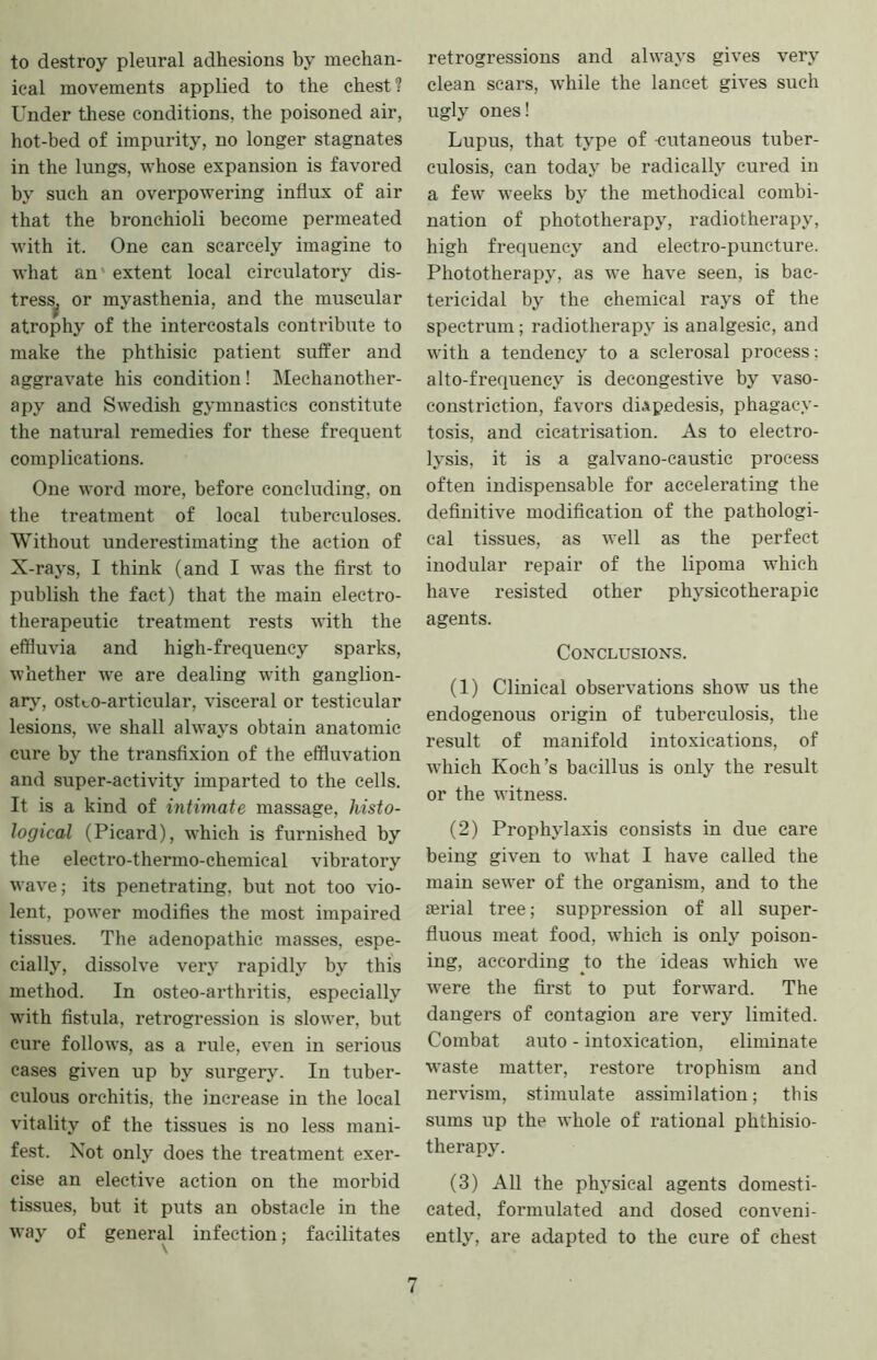 to destroy pleural adhesions by mechan- ical movements applied to the chest ? Under these conditions, the poisoned air, hot-bed of impurity, no longer stagnates in the lungs, whose expansion is favored by such an overpowering influx of air that the bronchioli become permeated with it. One can scarcely imagine to what an' extent local circulatory dis- tress^ or myasthenia, and the muscular atrophy of the intercostals contribute to make the phthisic patient suffer and aggravate his condition! Mechanother- apy and Swedish gymnastics constitute the natural remedies for these frequent complications. One word more, before concluding, on the treatment of local tuberculoses. Without underestimating the action of X-rays, I think (and I was the first to publish the fact) that the main electro- therapeutic treatment rests with the effluvia and high-frequency sparks, whether we are dealing with ganglion- arj', ostco-articular, visceral or testicular lesions, we shall always obtain anatomic cure by the transfixion of the effluvation and super-activity imparted to the cells. It is a kind of intimate massage, histo- logical (Picard), which is furnished by the electro-thermo-chemical vibratory wave; its penetrating, but not too vio- lent, power modifies the most impaired tissiies. The adenopathic masses, espe- cially, dissolve very rapidly by this method. In osteo-arthritis, especially with fistula, retrogression is slower, but cure follows, as a rule, even in serious cases given up by surgery. In tuber- culous orchitis, the increase in the local vitality of the tissues is no less mani- fest. Not only does the treatment exer- cise an elective action on the morbid tissues, but it puts an obstacle in the way of general infection; facilitates retrogressions and always gives very clean scars, while the lancet gives such ugly ones! Lupus, that type of -cutaneous tuber- culosis, can today be radically cured in a few weeks by the methodical combi- nation of phototherapy, radiotherapy, high frequency and electro-puncture. Phototherapy, as we have seen, is bac- tericidal by the chemical rays of the spectrum; radiotherapy is analgesic, and with a tendency to a selerosal process; alto-frequency is decongestive by vaso- constriction, favors diApedesis, phagacy- tosis, and cicatrisation. As to electro- lysis, it is a galvano-caustic process often indispensable for accelerating the definitive modification of the pathologi- cal tissues, as well as the perfect inodular repair of the lipoma which have resisted other physicotherapic agents. Conclusions. (1) Clinical observations show us the endogenous origin of tuberculosis, the result of manifold intoxications, of which Koch’s bacillus is only the result or the witness. (2) Prophylaxis consists in due care being given to what I have called the main sewer of the organism, and to the lerial tree; suppression of all super- fluous meat food, which is only poison- ing, according to the ideas which we were the first to put forward. The dangers of contagion are very limited. Combat auto - intoxication, eliminate waste matter, restore trophism and nervism, stimulate assimilation; this sums up the whole of rational phthisio- therapy. (3) All the physical agents domesti- cated, formulated and dosed conveni- ently, are adapted to the cure of chest