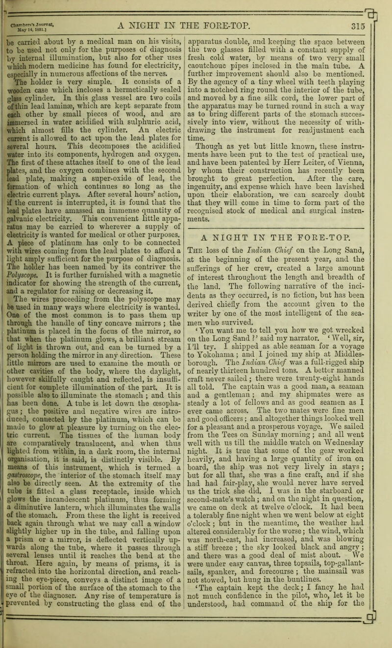 = ■ ■='91 Cb,ZT?m71' A NIGHT IX THE FORE-TOP. 315 be carried about by a medical man on bis visits, to be used not only for the purposes of diagnosis by internal illumination, but also for other uses which modern medicine has found for electricity, especially in numerous affections of the nerves. The holder is very simple. It consists of a wooden case which incloses a hermetically sealed | glass cylinder. In this glass vessel are two coils I of thin lead lamina;, which are kept separate from each other by small pieces of wood, and are j immersed in water acidified with sulphuric acid, I which almost fills the cylinder. An electric S current is allowed to act upon the lead plates for j several hours. This decomposes the acidified I water into its components, hydrogen and oxygen. The first of these attaches itself to one of the lead plates, and the oxygen combines with the second lead plate, making a super-oxide of lead, the formation of which continues so long as the electric current plays. After several hours’ action, if the current is interrupted, it is found that the lead plates have amassed an immense quantity of galvanic electricity. This convenient little appa- ratus may be carried to wherever a supply of I electricity is wanted for medical or other purposes. ! A piece of platinum has only to be connected I with wires coming from the lead plates to afford a light amply sufficient for the purpose of diagnosis. The holder has been named by its contriver the Polyscope. It is further furnished with a magnetic indicator for showing the strength of the current, and a regulator for raising or decreasing it. The wires proceeding from the polyscope may be used in many ways where electricity is wanted. ! One of the most common is to pass them up through the handle of tiny concave mirrors ; the platinum is placed in the focus of the mirror, so that when the platinum glows, a brilliant stream of light is thrown out, and can be turned by a person holding the mirror in any direction. These little mirrors are used to examine the mouth or other cavities of the body, where the daylight, however skilfully caught and reflected, is insuffi- I cient for complete illumination of the part. It is possible also to illuminate the stomach ; and this lias been done. A tube is let down the oesopha- gus ; the positive and negative wires are intro- duced, connected by the platinum, which can be made to glow at pleasure by turning on the elec- tric current. The tissues of the human body are comparatively translucent, and when thus ! lighted from within, in a dark room, the internal organisation, it is said, is distinctly visible. By means of this instrument, which is termed a gastroscope, the interior of the stomach itself may also be directly seen. At the extremity of the ■I tube is fitted a glass receptacle, inside which glows the incandescent platinum, thus forming a diminutive lantern, which illuminates the walls of the stomach. From these the light is received back again through what we may call a window slightly higher up in the tube, and falling upon a prism or a mirror, is deflected vertically up- wards along the tube, where it passes through several lenses until it reaches the bend at the throat. Here again, by means of prisms, it is refracted into the horizontal direction, and reach- ing the eye-piece, conveys a distinct image of a small portion of the surface of the stomach to the eye of the diagnoses Any rise of temperature is prevented by constructing the glass end of the apparatus double, and keeping the space between the two glasses filled with a constant supply of fresh cold water, by means of two very small caoutchouc pipes inclosed in the main tube. A further improvement should also be mentioned. By the agency of a tiny wheel with teeth playing into a notched ring round the interior of the tube, and moved by a fine silk cord, the lower part of the apparatus may be turned round in such a way as to bring different parts of the stomach succes- sively into view, without the necessity of with- drawing the instrument for readjustment each time. Though as yet but little known, these instru- ments have been put to the test of practical use, and have been patented by Herr Leiter, of Vienna, by whom their construction has recently been brought to great perfection. After the care, ingenuity, and expense which have been lavished upon their elaboration, we can scarcely doubt that they will come in time to form part of the recognised stock of medical and surgical instru- ments. A NIGHT IN THE FORE-TOP. The loss of the Indian Chief on the Long Sand, at the beginning of the present year, and the sufferings of her crew, created a large amount of interest throughout the length and breadth of the land. The following narrative of the inci- dents as they occurred, is no fiction, but has been derived chiefly from the account given to the writer by one of the most intelligent of the sea- men who survived. ‘You want me to tell you how we got wrecked on the Long Sand ? ’ said my narrator. * IVell, sir, I ’ll try. I shipped as able seaman for a voyage to Yokohama; and I joined my ship at Middles- borough. The Indian Chief was a full-rigged ship of nearly thirteen hundred tons. A better manned craft never sailed ; there were twenty-eight hands all told. The captain was a good man, a seaman and a gentleman; and my shipmates were as steady a lot of fellows and as good seamen as I ever came across. The two mates were fine men and good officers; and altogether things looked well for a pleasant and a prosperous voyage. We sailed from the Tees on Sunday morning; and all went well with us till the middle watch on Wednesday night. It is true that some of the gear worked heavily, and having a large quantity of iron on board, the ship was not very lively in stays; but for all that, she was a fine craft, and if she had had fair-play, she would never have served us the trick she did. I was in the starboard or second-mate’s watch; and on the night in question, we came on deck at twelve o’clock. It had been a tolerably fine night when we went below at eight o’clock; but in the meantime, the weather had altered considerably for the worse; the wind, which was north-east, had increased, and was blowing a stiff breeze ; the sky looked black and angry; and there was a good deal of mist about. We were under easy canvas, three topsails, top-gallant- sails, spanker, and forecourse; the mainsail was not stowed, but hung in the buntlines. ‘The captain kept the deck; I fancy he had not much confidence in the pilot, who, let it be understood, had command of the ship for the =