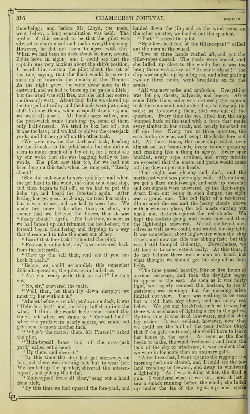 m - 316 CHAMBERS’S JOURNAL. [May 14,1M1. time-being; and before Mr Lloyd, the mate, went below, a long consultation was held. The upshot of this seemed to be that the pilot was advised to shorten sail and make everything snug. However, he did not seem to agree with this. When we had been on deck about an hour, several lights hove in sight; and I could see that the captain was very anxious about the ship’s position. I heard him caution the pilot about the set of the tide, saying, that the flood would be sure to suck us in towards the mouth of the Thames. As the night grew, the wind drew more to the eastward, and we had to brace up the yards a little; but the wind was still free, and she laid her course south-south-west. About four bells we clewed up the top-gallant-sails; and the hands were just going aloft to stow them, when a squall struck us, and we were all aback. All hands were called, and the port-watch came tumbling up, some of them only half-dressed. We tried to box her off; but it was too late ; and we had to shiver the cross-jack yards, and let her go off on the other tack. ‘We were now on the starboard tack, heading for the Knock—so the pilot said ; but she did not seem to make much of a lay of it, for I could see by our wake that she was bagging bodily to lee- wards. The pilot saw this too, for we had not been long on this tack when he sang out, “ Ready about!” ‘She did not come to very quickly ; and when she got head to the wind, she came to a dead stop, and then began to fall off; so we had to put the helm up, and board the fore-tack again. After letting her get good head-way, we tried her again ; but it was no use, and we had to wear her. We made two more tacks after this ; in short, no sooner had we belayed the braces, than it was “ Ready about! ” again. The last time, as soon as we had braced up and trimmed the head-sheet, the foresail began thundering and flapping in a way that threatened to take the mast out of her. “Board that fore-tack !” shouted the pilot. “Fore-tack unhooked, sir,” was answered back from the forecastle. “ Clew up the sail then, and see if you can hook it again.” ‘ Before we could accomplish this somewhat difficult operation, the pilot again hailed us. “Are you ready with that foresail?” he sang out. “ No, sir,” answered the mate. “Well, then, let them lay down sharply; we must try her without it.” ‘Almost before we could get down on deck, it was “Helm’s a-lee!” and the ship luffed up into the wind. I think she would have come round this time; but when we came to “Mainsail haul!” when the yards were nearly square, we could not get them to move another inch. “What’s the matter there, Mr Fraser?” asked the pilot. “ Main-topsail brace foul of the cross-jack yard,” called out a hand. “ Up there, and clear it.” ‘ By this time the ship had got stern-way on her, and there was nothing left but to wear her. We brailed up the spanker, shivered the mizzen- topsail, and put up the helm. “ Main-topsail brace all clear,” sang out a hand from aloft. ‘ By this time we had squared the fore-yard, aud hauled down the jib ; and as the wind came on the other quarter, we hauled out the spanker. “ Port! ” roared the pilot. “ Spanker-sheet foul of the tiller-ropes! ” called out the man at the wheel. 1 Two or three hands rushed aft, and got the tiller-ropes cleared. The yards were braced, and she luffed up close to the wind ; but it was too late; there was a cry of “Breakers ahead!” the ship was caught up by a big sea, and after grating two or three times, went broadside on to the sands! ‘ All was now noise and confusion. Everything was let go, sheets, halyards, and braces. After some little time, order was restored; the captain took the command, and ordered us to clew up the sails; as to stowing them, that was out of the question. Every time the sea lifted her, the ship bumped back on the sand with a force that made every timber in her crack, and nearly knocked us off our legs. Every two or three minutes, the seas broke over us, and swept the decks fore and aft. At these times, the poor ship rolled over almost on her beam-ends, every timber groaning and creaking like a thing in agony. Every spar buckled, every rope strained, and every minute we expected that the masts and yards would come rattling down upon our heads. ‘The night was gloomy and dark, and the north-east wind was piercingly cold. After a time, we got a flare under-weigh, and sent up rockets; and our signals were answered by the light-ships. Apart from our being in such danger, the sight was a grand one. The red light of a tar-barrel illuminated the sea and the heavy clouds above with a crimson glare, the tall masts cutting out black and distinct against the red clouds. We kept the rockets going, and every now and then I the light-ships answered. We all sheltered our-! selves as well as we could, and waited for daylight. It was somewhere about high-water when the ship struck, and now the tide was ebbing fast; but the vessel still bumped violently. Nevertheless, we all took it to some extent easily. At this time, I do not believe there was a man on board but what thought we should get the ship off at day- light. ‘ The time passed heavily, four or five hours of anxious suspense, and then the daylight began to appear in the east. As soon as it was fairly light, we eagerly scanned the horizon, to see if assistance was coming; but the morning mists limited our view. There was nothing to be seen but a cold hard sky above, and an angry sea below. We got our breakfast, such as it was, for there was no chance of lighting a fire in the galley.' By this time it was dead low-water, and the ship lay easier. It was evident, however, now that we could see the hull of the poor Indian Chief, that if the gale continued, she would have to leave her bones in the sand. As soon as the flood, began to make, the wind freshened ; and from the look of the sky to windward, it was evident that we were in for more than an ordinary gale. ‘ After breakfast, I went up into the rigging; the morning had now cleared, and I could see the low land trending to leeward, and away to windward a light-ship. As I was looking at her, she fired a gum I wondered what it was for; and at last I i saw a smack running before the wind ; she luffed | up under the lee of the light-ship and spoke