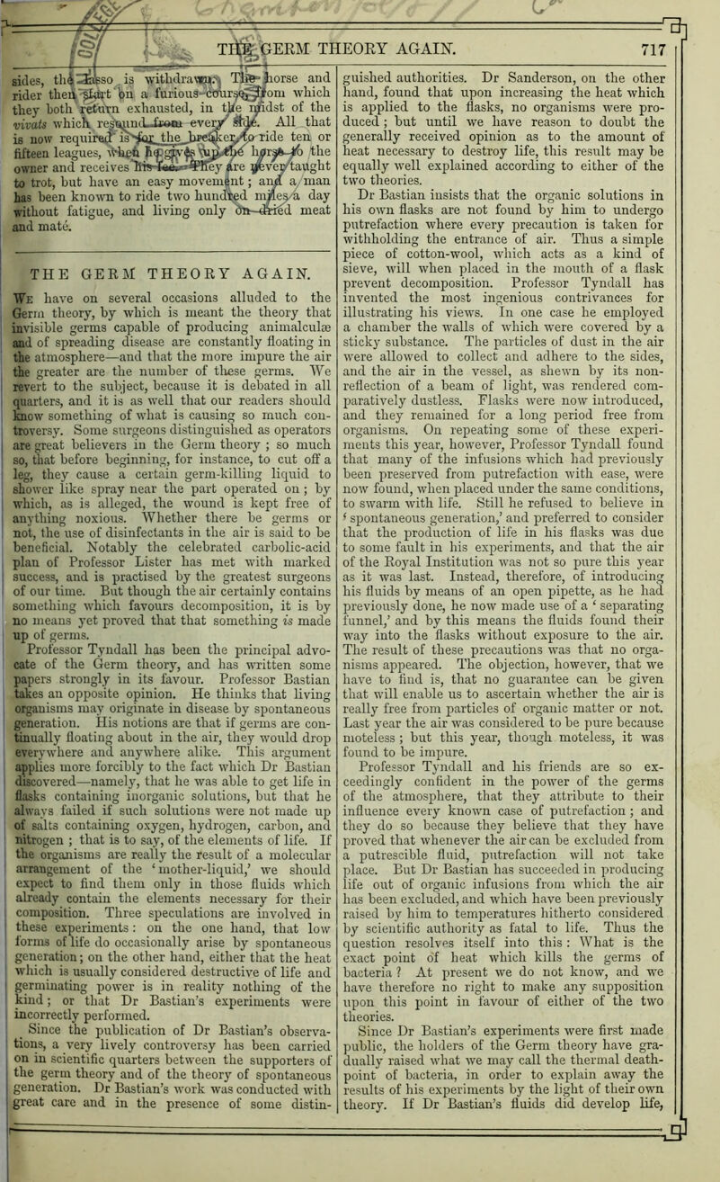 3-4 tr' T^OFM THEORY AGAIN. 717 All that ride ten or li0rs&-Jtf> the taught sides, thlSlfeso is withdra«W Thl?' horse and rider theri^^£^ft' ’on a furious- om which they both return exhausted, in the njidst of the vivats which refund. from ever*' * is now requireu isSdr the fifteen leagues, when owner and receives liis-Saeiia^HIey to trot, but have an easy movement; amt a, man has been known to ride two hundred mjles a day without fatigue, and living only An-dried meat and mate. THE GERM THEORY AGAIN. We have on several occasions alluded to the Germ theory, by which is meant the theory that invisible germs capable of producing animalculas and of spreading disease are constantly floating in the atmosphere—and that the more impure the air the greater are the number of these germs. We revert to the subject, because it is debated in all quarters, and it is as well that our readers should know something of what is causing so much con- troversy. Some surgeons distinguished as operators are great believers in the Germ theory ; so much so, that before beginning, for instance, to cut off a leg, they cause a certain germ-killing liquid to shower like spray near the part operated on; by uThieb, as is alleged, the wound is kept free of anything noxious. Whether there be germs or not, the use of disinfectants in the air is said to be beneficial. Notably the celebrated carbolic-acid plan of Professor Lister has met with marked success, and is practised by the greatest surgeons of our time. But though the air certainly contains something which favours decomposition, it is by no means yet proved that that something is made up of germs. Professor Tyndall has been the principal advo- cate of the Germ theory, and has written some papers strongly in its favour. Professor Bastian takes an opposite opinion. He thinks that living organisms may originate in disease by spontaneous generation. His notions are that if germs are con- tinually floating about in the air, they would drop everywhere and. anywhere alike. This argument applies more forcibly to the fact which Dr Bastian discovered—namely, that he was able to get life in flasks containing inorganic solutions, but that he always failed if such solutions were not made up of salts containing oxygen, hydrogen, carbon, and nitrogen ; that is to say, of the elements of life. If the organisms are really the result of a molecular arrangement of the ‘ mother-liquid,’ we should I expect to find them only in those fluids which already contain the elements necessary for their composition. Three speculations are involved in these experiments: on the one hand, that low ! forms of life do occasionally arise by spontaneous generation; on the other hand, either that the heat which is usually considered destructive of life and germinating power is in reality nothing of the kind; or that Dr Bastian’s experiments were incorrectly performed. _ Since the publication of Dr Bastian’s observa- tions, a very lively controversy has been carried on in scientific quarters between the supporters of the germ theory and of the theory of spontaneous generation. Dr Bastian’s work was conducted with great care and in the presence of some distin- guished authorities. Dr Sanderson, on the other hand, found that upon increasing the heat which is applied to the flasks, no organisms were pro- duced ; but until we have reason to doubt the generally received opinion as to the amount of heat necessary to destroy life, this result may be equally well explained according to either of the two theories. Dr Bastian insists that the organic solutions in his own flasks are not found by him to undergo putrefaction where every precaution is taken for withholding the entrance of air. Thus a simple piece of cotton-wool, which acts as a kind of sieve, will when placed in the mouth of a flask prevent decomposition. Professor Tyndall has invented the most ingenious contrivances for illustrating his views. In one case he employed a chamber the walls of which were covered by a sticky substance. The particles of dust in the air were allowed to collect and adhere to the sides, and the air in the vessel, as shewn by its non- reflection of a beam of light, was rendered com- paratively dustless. Flasks were now introduced, and they remained for a long period free from organisms. On repeating some of these experi- ments this year, however, Professor Tyndall found that many of the infusions which had previously been preserved from putrefaction with ease, were now found, when placed under the same conditions, to swarm with life. Still he refused to believe in - spontaneous generation,’ and preferred to consider that the production of life in his flasks was due to some fault in his experiments, and that the air of the Royal Institution was not so pure this year as it was last. Instead, therefore, of introducing his fluids by means of an open pipette, as he had previously done, he now made use of a ‘ separating funnel,’ and by this means the fluids found their way into the flasks without exposure to the air. The result of these precautions was that no orga- nisms appeared. The objection, however, that we have to find is, that no guarantee can be given that will enable us to ascertain whether the air is really free from particles of organic matter or not. Last year the air was considered to be pure because moteless ; but this year, though moteless, it was found to be impure. Professor Tyndall and his friends are so ex- ceedingly confident in the power of the germs of the atmosphere, that they attribute to their influence every known case of putrefaction; and they do so because they believe that they have proved that whenever the air can be excluded from a putrescible fluid, putrefaction will not take place. But Dr Bastian has succeeded in producing life out of organic infusions from which the air has been excluded, and which have been previously raised by him to temperatures hitherto considered by scientific authority as fatal to life. Thus the question resolves itself into this : What is the exact point of heat which kills the germs of bacteria ? At present we do not know, and we have therefore no right to make any supposition upon this point in favour of either of the two theories. Since Dr Bastian’s experiments were first made public, the holders of the Germ theory have gra- dually raised what we may call the thermal death- point of bacteria, in order to explain away the results of his experiments by the light of their own theory. If Dr Bastian’s fluids did develop life,
