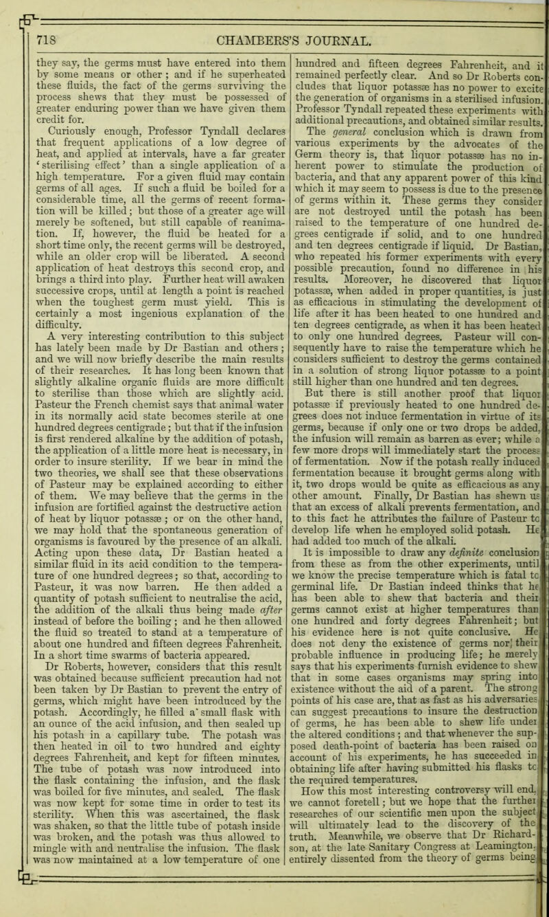 [ 71S CHAMBERS’S JOURNAL. they say, the germs must have entered into them by some means or other ; and if he superheated these fluids, the fact of the germs surviving the process shews that they must be possessed of greater enduring power than we have given them credit for. Curiously enough, Professor Tyndall declares that frequent applications of a low degree of heat, and applied at intervals, have a far greater ‘sterilising effect’ than a single application of a high temperature. For a given fluid may contain germs of all ages. If such a fluid be boiled for a considerable time, all the germs of recent forma- tion will he killed ; but those of a greater age will merely be softened, but still capable of reanima- tion. If, however, the fluid be heated for a short time only, the recent germs will be destroyed, while an older crop will be liberated. A second application of heat destroys this second crop, and brings a third into play. Further heat will awaken successive crops, until at length a point is reached when the toughest germ must yield. This is certainly a most ingenious explanation of the difficulty. A very interesting contribution to this subject has lately been made by Dr Bastian and others; and we will now briefly describe the main results of their researches. It has long been known that slightly alkaline organic fluids are more difficult to sterilise than those which are slightly acid. Pasteur the French chemist says that animal water in its normally acid state becomes sterile at one hundred degrees centigrade; but that if the infusion is first rendered alkaline by the addition of potash, the application of a little more heat is necessary, in order to insure sterility. If we bear in mind the two theories, we shall see that these observations of Pasteur may be explained according to either of them. We may believe that the germs in the infusion are fortified against the destructive action of heat by liquor potassae ; or on the other hand, we may hold that the spontaneous generation of organisms is favoured by the presence of an alkali. Acting upon these data, Dr Bastian heated a similar fluid in its acid condition to the tempera- ture of one hundred degrees; so that, according to Pasteur, it was now barren. He then added a quantity of potash sufficient to neutralise the acid, the addition of the alkali thus being made after instead of before the boiling ; and he then allowed the fluid so treated to stand at a temperature of about one hundred and fifteen degrees Fahrenheit. In a short time swarms of bacteria appeared. Dr Roberts, however, considers that this result was obtained because sufficient precaution had not been taken by Dr Bastian to prevent the entry of germs, which might have been introduced by the potash. Accordingly, he filled a' small flask with an ounce of the acid infusion, and then sealed up his potash in a capillary tube. The potash was then heated in oil to two hundred and eighty degrees Fahrenheit, and kept for fifteen minutes. The tube of potash was now introduced into the flask containing the infusion, and the flask was boiled for five minutes, and sealed. The flask was now kept for some time in order to test its sterility. When this was ascertained, the flask was shaken, so that the little tube of potash inside was broken, and the potash was thus allowed to mingle with and neutralise the infusion. The flask was now maintained at a low temperature of one ^ hundred and fifteen degrees Fahrenheit, and it remained perfectly clear. And so Dr Roberts con- cludes that liquor potassae has no power to excite the generation of organisms in a sterilised infusion. Professor Tyndall repeated these experiments with additional precautions, and obtained similar results. The general conclusion which is drawn from various experiments by the advocates of the Germ theory is, that liquor potassae has no in- herent power to stimulate the production of bacteria, and that any apparent power of this kind which it may seem to possess is due to the presence of germs within it. These germs they consider are not destroyed until the potash has been raised to the temperature of one hundred de- grees centigrade if solid, and to one hundred and ten degrees centigrade if liquid. Dr Bastian, who repeated his former experiments with every possible precaution, found no difference in his results. Moreover, he discovered that liquor potassae, when added in proper quantities, is just as efficacious in stimulating the development of life after it has been heated to one hundred and ten degrees centigrade, as when it has been heated to only one hundred degrees. Pasteur will con- sequently have to raise the temperature which he considers sufficient to destroy the germs contained in a solution of strong liquor potassae to a point still higher than one hundred and ten degrees. But there is still another proof that liquor potassae if previously heated to one hundred de- grees does not induce fermentation in virtue of its germs, because if only one or two drops be added, the infusion will remain as barren as ever; while a few more drops will immediately start the process of fermentation. Now if the potash really induced fermentation because it brought germs along with it, two drops would be quite as efficacious as any other amount. Finally, Dr Bastian has shewn us that an excess of alkali prevents fermentation, and to this fact he attributes the failure of Pasteur tc develop life when he employed solid potash. He had added too much of the alkali It is impossible to draw any definite conclusion from these as from the other experiments, until we know the precise temperature which is fatal tc germinal life. Dr Bastian indeed thinks that he has been able to shew that bacteria and theii germs cannot exist at higher temperatures than one hundred and forty degrees Fahrenheit; but his evidence here is not quite conclusive. He does not deny the existence of germs nor] their probable influence in producing life; he merely says that his experiments furnish evidence to shew, that in some cases organisms may spring into existence without the aid of a parent. The strong points of his case are, that as fast as his adversaries can suggest precautions to insure the destruction of germs, he has been able to shew life under the altered conditions ; and that whenever the sup-, posed death-point of bacteria has been raised on account of his experiments, he has succeeded in j obtaining life after having submitted his flasks tc 1 . the required temperatures. _ j| How this most interesting controversy will end. we cannot foretell; but we hope that the further i researches of our scientific men upon the subject! will ultimately lead to the discovery of the truth. Meanwhile, we observe that Dr Richard-j son, at the late Sanitary Congress at Leamington. ,f entirely dissented from the theory of germs being B