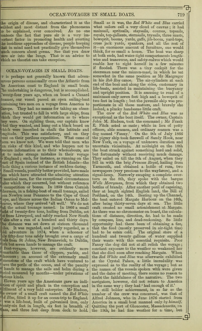 --- ^ OCEAN-VOYAGES IN SMALL BOATS. 719 ;he origin of disease, and characterised it as the wildest and most distant from the phenomena ;o be explained, ever conceived. As no one jontests the fact that pure air is a very im- portant factor in promoting health and averting lie insidious approaches of disease, people keeping hat in mind need not practically give themselves nuch concern about germs. See that you draw )ure air into the lungs. That is an advice to vhich no theorist can take exception. OCEAN-VOYAGES IN SMALL BOATS. t is perhaps not generally known that adven- urous persons occasionally cross the Atlantic from he American coast to England in small boats, hie undertaking is dangerous, but is accomplished. \venty-four years ago, when on board a Cunard tearner, our vessel passed an open sailing-boat ontainiug two men on a voyage from America to lurope. They had no means for taking an obser- ation, but trusted to fall in with large ships, from rhich they would get information as to where hey were. On sighting them, our captain knew •hat they wanted, and hung out a black board on •hich were inscribed in chalk the latitude and mgitude. This was satisfactory, and on they •ent on their perilous expedition. What came of lem we know not. We were told that men who .in risks of this kind, and who happen not to rocure information as to their whereabouts, are pt to make strange mistakes in their voyage > England ; such, for instance, as running on the last of Spain instead of the British Islands—the hole tiling a curious instance of reckless daring. Small vessels, possibly better provided, have made ins which have attracted the admiring attention ' nautical men, for the exceptional circumstances 1 ider which they occurred, but without reference 8 competition or bonus. In 1859 three Cornish £ ihermen, in a fishing-boat of small tonnage, sailed om Newlyn near Penzance to the Cape of Good J ope, and thence across the Indian Ocean to Mel- 1 mrne, where they arrived ‘ all well.’ We do not 8 id the actual tonnage named. In 1866 a small icht of twenty-five tons, hailing from Dublin, set : it from Liverpool, and safely reached New South :i rales after a run of a hundred and thirty days. : he distance was set down at sixteen thousand Ililes. It was regarded, and justly regarded, as a >ld adventure in 1874, when a schooner of lily fifty-four tons safely brought over a cargo of hals from St Johns, New Brunswick, to Dublin, 8 ith but seven hands to manage the craft. ? Boat-voyages, however, are evidently more markable than those of clippers, yachts, and 1 hooners ; on account of the extremely small 2 mensions of the craft which have ventured to ’• 'ave the perils of the ocean, and of the paucity hands to manage the sails and helm during a 11 ;riod measured by months—under privations of irious lands. Eleven years ago the Americans gave an indi- 1 tion of spirit and pluck in the conception and * lfilment of a very bold enterprise. Mr Hudson, • e owner of a small craft named the Red White '• d Blue, fitted it up for an ocean-trip to England. •• was a life-boat, built of galvanised iron, only enty-six feet in length, six feet in breadth of 3: am, and three feet deep from deck to hold. Small as it was, the Red White and Blue carried what sailors call a very cloud of canvas ; it had mainsail, spritsails, staysails, courses, topsails, royals, top-gallants, sternsails, trysails, three masts, bowsprit, booms, yards, gaffs, jib-boom, yard-tops, cross jack yards, spankers, and all the rest of it—an enormous amount of furniture, one would think, for so small a house. The boat was sharp at both ends, had water-tight compartments length- wise and transverse, and safety-valves which would enable her to right herself in a few minutes if flooded. There was a tiny cockpit for the steersman near the mizzen-mast, in which he sat somewhat in the same position as Mr Macgregor in his Rob Roy canoe. The air-cylinders at each end of the boat and along the sides, customary in life-boats, assisted in maintaining the buoyancy and upright position. It is amusing to read, of a mainmast only seven feet high and a bowsprit of two feet in length ; but the juvenile ship was pro- portionate in all these matters, and bravely she iooked, a plucky handsome little craft. The crew of the Red White and Blue was as exceptional as the boat itself. The owner, Captain John M. Hudson, took the command ; Mr Frank E. Fitch acted as mate; while in lieu of petty officers, able seamen, and ordinary seamen was a dog named ‘Fanny.’ On the 9th of July 1866 the pigmy ship took farewell of Sandy Hook, near New York, on a voyage of unknown duration and uncertain vicissitude. At midnight on the 18th the boat struck against something hard and solid, but fortunately without receiving much damage. They sailed on till the 5th of August, when they fell in with the brig Princess Royal, hailing from Yarmouth, and obtained a bottle of rum, two newspapers (very precious to the wayfarers), and a signal-lamp. Narrowly escaping a complete over- turn on the 8th, they spoke with the barque Welle Merryman, from which they obtained two bottles of brandy. After another peril of capsizing, they at length sighted English land, the Bill of Portland, on the 14th. Beating up the Channel, the boat entered Margate Harbour on the 16th, after being thirty-seven days at sea. The little craft created no small astonishment at Margate. As there was no chronometer on board, the calcula- tions of distance, direction, &c. had to be made by compass, line, and dead-reckoning. So little opportunity had there been of obtaining a fire, that the food (mostly preserved in air-tight tins) had to be eaten cold. The original store of a hundred and twenty gallons of water supplied their wants with this essential requisite. Poor Fanny the dog did not at all relish the voyage; constant exposure to the weather so weakened her that she died soon after reaching Margate. When the Red IVhite and Blue was afterwards exhibited at the Crystal Palace, a little incredulity was expressed as to the reality of the voyage ; but as the names of the vessels spoken with were given and the dates of meeting, there seems no reason to doubt the faithfulness of the narrative. The two navigators, however, did not return to America in the same way ; they had ‘ had enough of it.’ A still bolder achievement, in so far as the number of the crew was concerned, was that of Alfred Johnson, who in June 1876 started from America in a small boat manned only by himself. Quitting the port of Gloucester, Massachusetts, cn the 15th, he had fine weather for a time, but