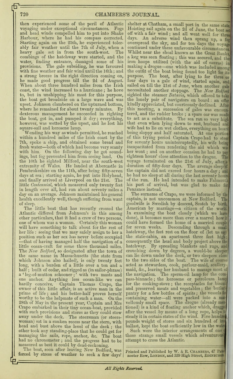 then experienced some of the peril of Atlantic voyaging under exceptional circumstances. Fogs and head winds compelled him to put into Shake Harbour, where he had his compass corrected. Starting again on the 25th, he experienced toler- ably fair weather until the 7th of July, when a heavy gale set in from the south-west. The combings of the hatchway were started, and the water, finding entrance, damaged some of his provisions. The gale subsiding, he was favoured with fine weather and fair wind until the 16th; and a strong breeze in the right direction coming on, he made good progress till the 2d of August. When about three hundred miles from the Irish coast, the wind increased to a hurricane ; he hove to, but in unshipping his mast for this purpose, the boat got broadside on a large wave and was upset. Johnson clambered on the upturned bottom, where he remained for about twenty minutes. By dexterous management he succeeded in righting the boat, got in, and pumped it dry; everything, however, was wetted by the upset, and he lost his square-sail and kerosene lamp. Wending his way as winds permitted, he reached within a hundred miles of the Irish coast by the 7th, spoke a ship, and obtained some bread and fresh water—both of which had become very scanty with him. On the following day he got sound- ings, but fog prevented him from seeing land. On the 10th he sighted Milford, near the south-west extremity of Wales. He landed at Abercastle in Pembrokeshire on the 11th, after being fifty-seven days at sea ; starting again, he put into Holyhead, and finally arrived at Liverpool on the 21st. The little Centennial, which measured only twenty feet in length over all, had run about seventy miles a day on an average. Johnson maintained his general health excellently well, though suffering from want of sleep. The little boat that has recently crossed the Atlantic differed from Johnson’s in this among other particulars, that it had a crew of two persons, one of whom was a woman. Certainly this woman will have something to talk about for the rest of her life : seeing that we may safely assign to her a position such as her sex has never before occupied —that of having managed half the navigation of a little ocean-craft for some three thousand miles. The New Bedford, so designated after the town of the same name in Massachusetts (the state from which Johnson also hailed), is only twenty feet long, with a burden of a little over a ton and a half; built of cedar, and rigged as (in sailor-phrase) a ‘ leg-of-mutton schooner ; ’ with two masts and one anchor. Anything less ocean-like we can hardly conceive. Captain Thomas Crapo, the owner of this little affair, is an active man in the prime of life ; and his better-half proves herself worthy to be the helpmate of such a man. On the 28th of May in the present year, Captain and Mrs Crapo embarked in their tiny ocean-boat, provided with such provisions and stores as they could stow away under the deck. The steersman (or steers- wornan) sat in a sunken recess near the stern, with head and bust above the level of the deck ; the other took any standing-place that he could get for managing the sails, rope, anchor, &c. The boat had no chronometer ; and the progress had to be measured as best it could by dead-reckoning. The boat, soon after leaving New Bedford, was forced by stress of weather to seek a few days’ shelter at Chatham, a small port in the same state Hoisting sail again on the 2d of June, the boat set off with a fair wind ; and all went well for three days. An adverse wind then sprang up, a foo overspread the sky, and for ten days' the voyage continued under these unfavourable circumstances. Whilst near the shoal known as the Great Banks, a keg was seen floating ; this was secured, and the iron hoops utilised (with the aid of canvas) in making a drogue—one which was included anion * : the outfit of the boat being found too light for its |l purpose. The boat, after lying to for three or 1 four days in a gale of wind, started again, and sailed on till the 21st of June, when another gale necessitated another stoppage. The New Bedford sighted the steamer Batavia, which offered to take the lonely pair of navigators on board: an offer I kindly appreciated, but courteously declined. After I this meeting, a succession of gales was encoun- 1 tered, and the rudder broke ; a spare oar was made | to act as a substitute. The sea ran so very higli I that even when lying down to rest, husband and j wife had to lie on wet clothes, everything on board I being sloppy and half saturated. At one portion | of this trying period Captain Crapo had to steer for seventy hours uninterruptedly, his wife being incapacitated from rendering the aid which was | her wont ; and on another occasion he had to pay eighteen hours’ close attention to the drogue. The voyage terminated on the 21st of July, after;a duration of fifty-four days. The average sleep lof the captain did not exceed four hours a day ; and lie had no sleep at all during the last seventy hours of the run. He had intended to make Falmouth j his port of arrival, but was glad to make for Penzance instead. The surname of Crapo, we were informed by the captain, is not uncommon at New Bedford. The goodwife is Swedish by descent, Scotch by birth. American by marriage—a citizen of the world. In examining the boat closely (which we hare done), it becomes more than ever a marvel how it | could have formed the home of a married couple i for seven weeks. Descending through a small hatchway, the feet rest on the floor of (let us say) the state-cabin, an apartment three feet high; consequently the head and body project above the hatchway. By spreading blankets and rugs, and crouching down by degrees, a would-be sleeper can lie down under the deck, or two sleepers close f to the two sides of the boat. The wife of course acted as stewardess, cook, parlour-maid, scullery-, maid, &c., leaving her husband to manage most of) the navigation. The sperm-oil lamp for the com- pass-binnacle ; the kerosene or petroleum lamp for the cooking-stove ; the receptacles for biscui: I and preserved meats and vegetables; the butler- pantry for a few bottles of spirits ; the vessels fo: containing water—all were packed into a mar vellously small space. The drogue (already men- tioned) is a kind of floating anchor which, dragge after the vessel by means of a long rope, helps fcJ steady it in certain states of the wind. Five lmndre pounds weight of stores and six hundred of iro: ballast, kept the boat sufficiently low in the water Such were the interior arrangements of one < those strange small vessels which adventurous! attempt to cross the Atlantic. Printed and Published by W. & K. Chambers, 47 Pate: noster Low, London, and 339 High Street, Bdinbuboh. All Rights Reserved,