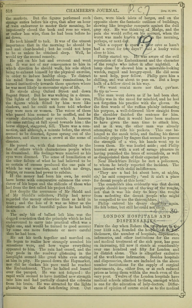 513 (; ■ -■) ^ CHAMBERS’S JOURNAL. K, C / [Aug.ie.im ‘—I the markets. But the figures performed such strange antics before his eyes, that after an hour of vain endeavour to master their meaning, he impatiently closed the hook and rose no wiser, or rather less wise, than he had been before he sat down. He took himself to task. It was of the utmost importance that in the morning he should be cool and clear-headed; but he could not hope to be so unless he obtained sleep. Well, he would try the second remedy. He put on his hat and overcoat and went out. It was not of any consequence to him in which direction he should walk, his sole object being to exhaust himself by the physical exercise, in order to induce healthy sleep. To distract his mind from its troublous ruminations, he turned instinctively towards those quarters where he was most likely to encounter signs of life. He strode along Oxford Street and down Regent Street. But he was walking in a dream. The lights of the lamps were dim in his eyes, the figures which flitted by him were like shadows, and he could not have told whether they were men or women. The voices of those who passed him seemed to be muffled, and he scarcely distinguished any sounds. A hansom cab came rattling at full speed towards him : the horse slipped, staggered, fell. There was a com- motion, and although, a minute before, the street seemed to be deserted, figures sprang out of the darkness, and there was a crowd at the scene of disaster. He passed on, with that insensibility to the fate of others which characterises people when in dreamland. His feelings 'were numbed as his eyes were dimmed. The sense of humiliation at the utter failure of what he had believed to be so certain of success produced the one pain of which he was conscious, and which no drugs, fatigue, or reason had power to subdue. If the money had been his own, he could have borne with comparative calmness the over- throw of his hopes and the ridicule of those who had from the first called his project folly. But despite the assurances of Mr Shield and of Mr Shield’s solicitors, Philip had never regarded the money otherwise than as held in trust; and the loss of it was as bitter as the destruction of the beautiful palace he had built in air. The only bit of ballast left him was the dogged conviction that the principle which he had endeavoured to carry into practical effect was a right one, and would be turned to good account by some one more fortunate or more careful than he had been. He set his teeth together and marched on. He began to realise how strangely numbed his sensations were, and how vague everything appeared to him. The rain had ceased, and the tiny pools in the roadway glistening in the lamplight seemed like great white eyes staring at him in pity. He passed down the Haymarket, nor did he slacken his pace until he reached the Embankment. There he halted and leaned over the parapet. He was not fatigued: the rapid walk seemed to have instilled new strength into him and had partially cleared the cobwebs from his brain. He was attracted by the lights gleaming in the dark fast-flowing river. Out or cove as hasn’t aid a husky voice there, were black islets of barges, and on the opposite shore the fantastic outlines of buildings, showing like irregular ramparts against the dull gray sky. He was thinking of Madge, and the pain she would suffer ^on his account, when the worst was made kqpwn the morning, perhaps, or next d, ‘Got a copper had a crust for tv close to him. Philip started up. He~was aware of the evil reputation of the Embankment and the character of the roughs who infest it after nightfall. A lamp close by showed him a miserable-looking wretch, ragged and hungry-eyed. He did seem to need help, poor fellow. Philip gave him a shilling, and was about to pass on. But a huge hulk of a fellow stood in his way. ‘We want som’at more nor that, guv’nor. So tip us ’ The man went down as if he had been shot. Philip wras in the mood for mischief, and he had not forgotten his practice with the gloves. So the first words of the ruffian plainly intimating his purpose, a well-delivered blow straight from the shoulder finished the sentence for him. Philip knew that it would have been madness to have given the man time to attack him, and as it was, the other man was already attempting to rifle his pockets. This one be- longed to the sneak tribe, and finding his throat suddenly gripped by fingers that seemed to possess the strength of a vice, his hands went up to loosen them. He was hurled aside ; and Philip hurried away with a sort of savage pleasure in having punished the brace of scoundrels, as well as disappointed them of their expected prize. Near Blackfriars Bridge he met a policeman, to whom he briefly reported the incident. The man listened with stolid indifference. ‘They are a bad lot about here, at nights, sir,’ he said composedly ; ‘ and it ain’t a place for decent people at this hour.’ The constable’s idea evidently was that decent people should keep out of the way of the roughs, not that it was his duty to keep the roughs from molesting the decent people who might be compelled to use the thoroughfare. Philip entered his dreary chanffifets- again. He felt better, but still he could not sleep.' 30 LONDON HOSPITALS AND DISPENSARIES * From the day when Rahere the, t^pbador,- in i}i^' year 1123 a.d., founded the hosfffidh-ofi tholomew, the number of hospitals, dispensaries, infirmaries, and other institutions for the cure and medical treatment of the sick poor, has gone on increasing, till now it stands at considerably over one hundred and fifty for London and its district alone. This is altogether exclusive of the workhouse infirmaries. Besides hospitals and dispensaries, there are included in the above number institutions for the supply of surgical instruments, &c., either free, or at such reduced prices as bring them within the reach even of the very poor. Twelve of the London hospitals have medical schools attached to them, amongst which is one for the education of lady-doctors. Differ- ences of opinion of course exist as to the medical r
