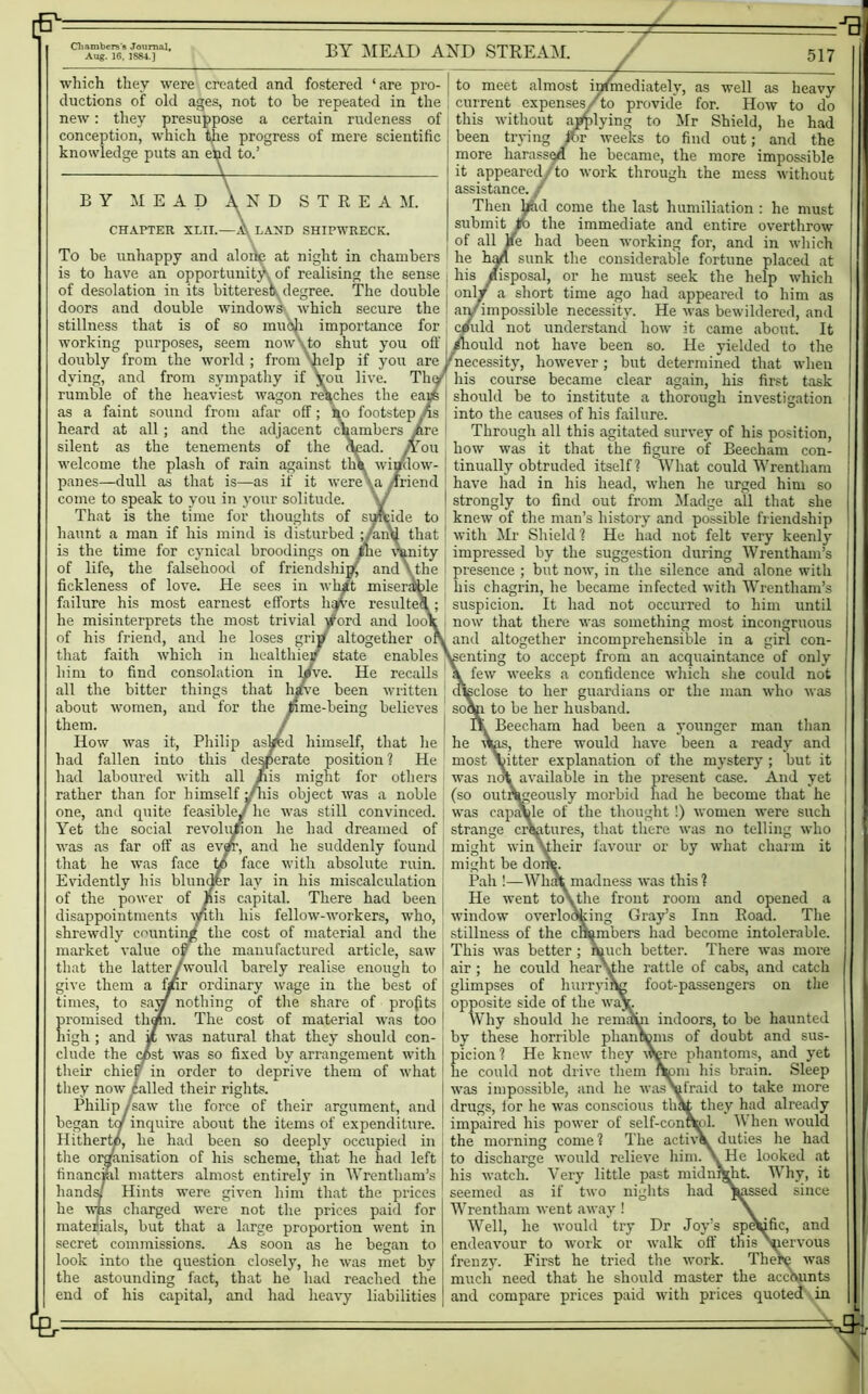 p-- Chambers's Journal, Aug. 16, 1884.) BY MEAD AND STREAM. 517 which they were created and fostered ‘are pro- ductions of old ages, not to be repeated in the new: they presuppose a certain rudeness of conception, which the progress of mere scientific knowledge puts an end to.’ BY MEAD N D STREAM. CHAPTER XLII.—A\ LAND SHIPWRECK. To be unhappy and alone at night in chambers is to have an opportunity of realising the sense of desolation in its bitterest degree. The double doors and double windows which secure the stillness that is of so mudi importance for working purposes, seem nowyto shut you off doubly from the world ; from 'help if you are dying, and from sympathy if you live. Th rumble of the heaviest wagon reaches the ea: as a faint sound from afar off; So footstep As heard at all; and the adjacent chambers /re | silent as the tenements of the d^ad. /Toil welcome the plash of rain against tli^ window- panes—dull as that is—as if it were \a /friend come to speak to you in your solitude. That is the time for thoughts of sufcide to haunt a man if his mind is disturbed ;/an<} that 1 is the time for cynical broodings on ihe vanity of life, the falsehood of friendship^ and \the fickleness of love. He sees in what miserable failure his most earnest efforts hi/ve re suite1 he misinterprets the most trivial /ord and loo1 of his friend, and he loses grip* altogether o that faith which in healthier state enables him to find consolation in l/ve. He recalls all the bitter things that hsrve been written about women, and for the time-being believes them. / How was it, Philip askfed himself, that he had fallen into this desperate position? He had laboured with all his might for others rather than for himself /his object was a noble one, and quite feasible.! lie was still convinced. Yet the social revolution he had dreamed of was as far off as evjfr, and he suddenly found that he was face w face with absolute ruin. Evidently his blunder lay in his miscalculation of the power of His capital. There had been disappointments \/th his fellow-workers, who, shrewdly counting the cost of material and the market value oj the manufactured article, saw that the latter/'would barely realise enough to give them a fpr ordinary wage in the best of times, to say nothing of the share of projits promised thorn. The cost of material was too high ; and it was natural that they should con- clude the cist was so fixed by arrangement with their chief? in order to deprive them of what they now called their rights. Philip /saw the force of their argument, and began tor inquire about the items of expenditure. Hitherto, he had been so deeply occupied in the organisation of his scheme, that he had left financial matters almost entirely in Wrentham’s hands? Hints were given him that the prices he was charged were not the prices paid for materials, but that a large proportion went in secret commissions. As soon as he began to look into the question closely, he was met by the astounding fact, that he had reached the end of his capital, and had heavy liabilities to meet almost inimediately, as well as heavy current expenses/to provide for. How to do this without applying to Mr Shield, he had been trying ihr weeks to find out; and the more harassed he became, the more impossible it appeared/to work through the mess without assistance. / Md come the last humiliation : he must the immediate and entire overthrow lad been working for, and in which lk the considerable fortune placed at il, or he must seek the help which irt time ago had appeared to him as ble necessity. He was bewildered, and understand how it came about. It ould not have been so. He yielded to the necessity, however; but determined that when his course became clear again, his first task should be to institute a thorough investigation into the causes of his failure. Through all this agitated survey of his position, how was it that the figure of Beecham con- tinually obtruded itself? What could Wrentham have had in his head, when he urged him so strongly to find out from Madge all that she knew of the man’s history and possible friendship with Mr Shield? He had not felt very keenly impressed by the suggestion during Wrentham’s presence ; but now, in the silence and alone with his chagrin, he became infected with Wrentham’s suspicion. It had not occurred to him until now that there was something most incongruous and altogether incomprehensible in a girl con- senting to accept from an acquaintance of only few weeks a confidence which she could not disclose to her guardians or the man who was soap to be her husband. Beecham had been a younger man than he (Wis, there would have been a ready and most Yitter explanation of the mystery ; but it was not available in the present case. And yet (so outrageously morbid had he become that he was capable of the thought !) women were such strange creatures, that there was no telling who might win \their favour or by what charm it might be dor Pah !—WhA madness was this? He went to\ the front room and opened a window overlooking Gray’s Inn Road. The stillness of the chambers had become intolerable. This was better ; much better. There was more air ; he could hear\the rattle of cabs, and catch glimpses of hurrying foot-passengers on the opposite side of the waj Why should he remirki indoors, to be haunted by these horrible phanCcms of doubt and sus- picion ? He knew they were phantoms, and yet lie could not drive them fypm his brain. Sleep was impossible, and he wasVIraki to take more drugs, tor he was conscious that they had already impaired his power of self-conrfcl. When would the morning come ? The active. duties he had to discharge would relieve him. \ He looked at his watch. Very little past midnight. Why, it seemed as if two nights had massed since Wrentham went away ! Well, he would try Dr Joy’s sp^ific, and endeavour to work or walk off this Nnervous frenzy. First he tried the work. There was mucli need that he should master the accounts and compare prices paid with prices quoted in & - Jfr=