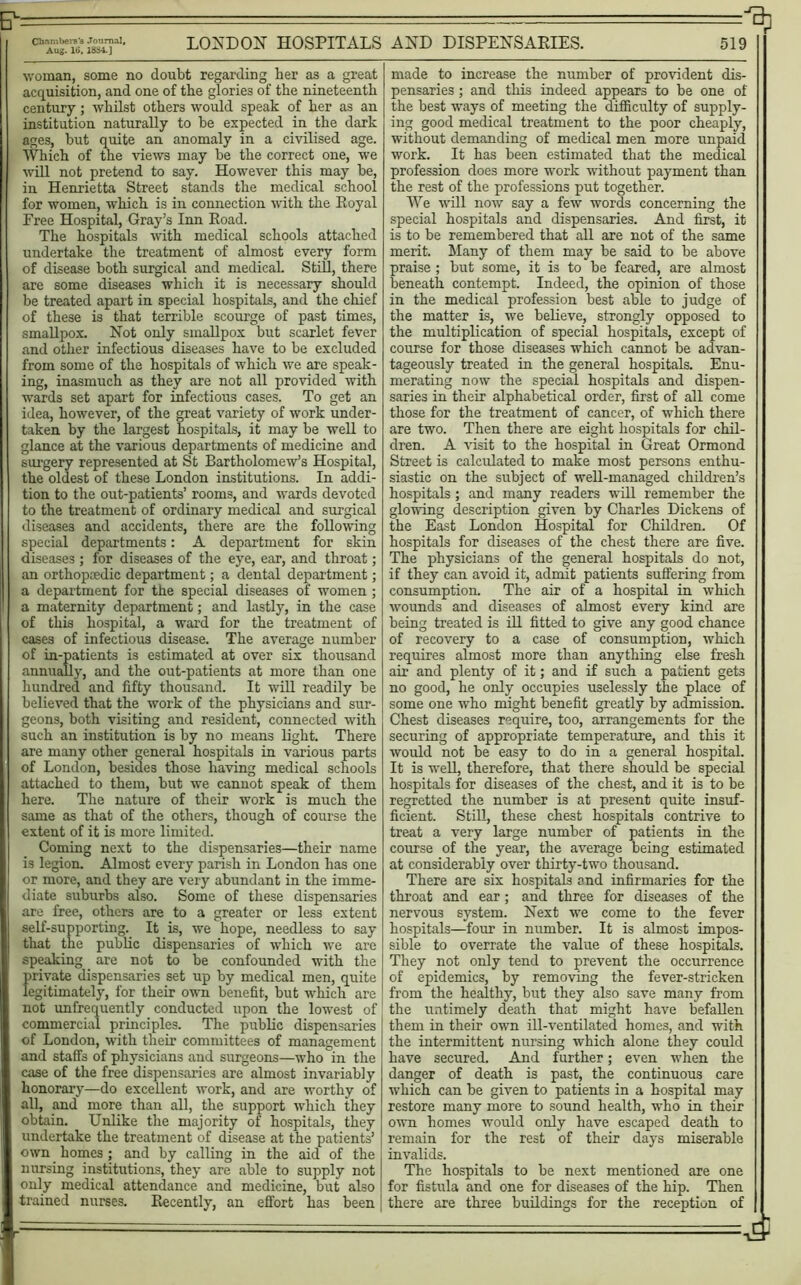 — - ^ a1, LONDON HOSPITALS AND DISPENSARIES. 519 woman, some no doubt regarding her as a great acquisition, and one of the glories of the nineteenth century; whilst others would speak of her as an institution naturally to he expected in the dark ages, but quite an anomaly in a civilised age. Which of the views may be the correct one, we ■will not pretend to say. However this may be, in Henrietta Street stands the medical school for women, which is in connection with the Royal Free Hospital, Gray’s Inn Road. The hospitals with medical schools attached undertake the treatment of almost every form of disease both surgical and niedicaL Still, there are some diseases which it is necessary should be treated apart in special hospitals, and the chief of these is that terrible scourge of past times, smallpox. Not only smallpox but scarlet fever and other infectious diseases have to be excluded from some of the hospitals of which we are speak- ing, inasmuch as they are not all provided with wards set apart for infectious cases. To get an idea, however, of the great variety of work under- taken by the largest hospitals, it may be well to glance at the various departments of medicine and surgery represented at St Bartholomew’s Hospital, the oldest of these London institutions. In addi- tion to the out-patients’ rooms, and wards devoted to the treatment of ordinary medical and surgical diseases and accidents, there are the following special departments: A department for skin diseases ; for diseases of the eye, ear, and throat; an orthopedic department; a dental department; a department for the special diseases of women ; a maternity department; and lastly, in the case of this hospital, a ward for the treatment of cases of infectious disease. The average number of in-patients is estimated at over six thousand annually, and the out-patients at more than one hundred and fifty thousand. It will readily be believed that the work of the physicians and sur- geons, both visiting and resident, connected with such an institution is by no means light. There are many other general hospitals in various parts of London, besides those having medical schools attached to them, but we cannot speak of them here. The nature of their work is much the same as that of the others, though of course the extent of it is more limited. Coming next to the dispensaries—their name is legion. Almost every parish in London has one or more, and they are very abundant in the imme- diate suburbs also. Some of these dispensaries are free, others are to a greater or less extent self-supporting. It is, we hope, needless to say that the public dispensaries of which we are speaking are not to be confounded with the private dispensaries set up by medical men, quite legitimately, for their own benefit, but which are not unfrequently conducted upon the lowest of commercial principles. The public dispensaries of London, with their committees of management and staffs of physicians and surgeons—who in the case of the free dispensaries are almost invariably honorary—do excellent work, and are worthy of all, and' more than all, the support which they obtain. Unlike the majority of hospitals, they undertake the treatment of disease at the patients’ own homes; and by calling in the aid of the nursing institutions, they are able to supply not only medical attendance and medicine, but also trained nurses. Recently, an effort has been made to increase the number of provident dis- pensaries ; and this indeed appears to be one of the best ways of meeting the difficulty of supply- ing good medical treatment to the poor cheaply, without demanding of medical men more unpaid work. It has been estimated that the medical profession does more work without payment than the rest of the professions put together. We will now say a few words concerning the special hospitals and dispensaries. And first, it is to be remembered that all are not of the same merit. Many of them may be said to be above praise ; but some, it is to be feared, are almost beneath contempt. Indeed, the opinion of those in the medical profession best able to judge of the matter is, we believe, strongly opposed to the multiplication of special hospitals, except of course for those diseases which cannot be advan- tageously treated in the general hospitals. Enu- merating now the special hospitals and dispen- saries in their alphabetical order, first of all come those for the treatment of cancer, of which there are two. Then there are eight hospitals for chil- dren. A visit to the hospital in Great Ormond Street is calculated to make most persons enthu- siastic on the subject of well-managed children’s hospitals; and many readers wiU remember the glowing description given by Charles Dickens of the East London Hospital for Children. Of hospitals for diseases of the chest there are five. The physicians of the general hospitals do not, if they can avoid it, admit patients suffering from consumption. The air of a hospital in which wounds and diseases of almost every kind are being treated is ill fitted to give any good chance of recovery to a case of consumption, which requires almost more than anything else fresh air and plenty of it; and if such a patient gets no good, he only occupies uselessly the place of some one who might benefit greatly by admission. Chest diseases require, too, arrangements for the securing of appropriate temperature, and this it would not be easy to do in a general hospital. It is weR, therefore, that there should be special hospitals for diseases of the chest, and it is to be regretted the number is at present quite insuf- ficient. Still, these chest hospitals contrive to treat a very large number of patients in the course of the year, the average being estimated at considerably over thirty-two thousand. There are six hospitals and infirmaries for the throat and ear; and three for diseases of the nervous system. Next we come to the fever hospitals—four in number. It is almost impos- sible to overrate the value of these hospitals. They not only tend to prevent the occurrence of epidemics, by removing the fever-stricken from the healthy, but they also save many from the untimely death that might have befallen them in their own ill-ventilated homes, and with the intermittent nursing which alone they could have secured. And further; even when the danger of death is past, the continuous care which can be given to patients in a hospital may restore many more to sound health, who in their own homes would only have escaped death to remain for the rest of their days miserable invalids. The hospitals to be next mentioned are one for fistula and one for diseases of the hip. Then there are three buildings for the reception of ■■■£