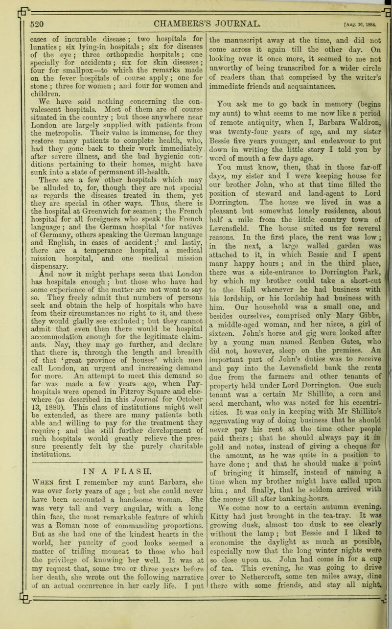 If* =■*£ 520 CHAMBERS’S JOURNAL. [Aos. 16, 1SS4. cases of incurable disease; two hospitals for lunatics ; six lying-in hospitals ; six for diseases of the eye; three orthopsedic hospitals; one specially for accidents; six for skin diseases; four for smallpox—to which the remarks made on the fever hospitals of course apply ; one for stone ; three for women ; and four for women and children. We have said nothing concerning the con- valescent hospitals. Most of them are of course situated in the country ; but those anywhere near London are largely supplied with patients from the metropolis. Their value is immense, for they restore many patients to complete health, who, had they gone back to their work immediately after severe illness, and the bad hygienic con- ditions pertaining to their homes, might have sunk into a state of permanent ill-health. There are a few other hospitals which may be alluded to, for, though they are not special as regards the diseases treated in them, yet they are special in other ways. Thus, there is the hospital at Greenwich for seamen ; the French hospital for all foreigners who speak the French language ; and the German hospital ‘ for natives of Germany, others speaking the German language and English, in cases of accidentand lastly, there are a temperance hospital, a medical mission hospital, and one medical mission dispensary. And now it might perhaps seem that London has hospitals enough ; but those who have had some experience of the matter are not wont to say so. They freely admit that numbers of persons seek and obtain the help of hospitals who have from their circumstances no right to it, and these they would gladly see excluded ; but they cannot admit that even then there would be hospital accommodation enough for the legitimate claim- ants. Nay, they may go further, and declare that there is, through the length and breadth of that ‘great province of houses’ which men call London, an urgent and increasing demand for more. An attempt to meet this demand so far was made a few years ago, when Pay- hospitals were opened in Fitzroy Square and else- where (as described in this Journal for October 13, 1880). This class of institutions might well be extended, as there are many patients both able and willing to pay for the treatment they require; and the still further development of such hospitals would greatly relieve the pres- sure presently felt by the purely charitable institutions. IN A FLASH. When first I remember my aunt Barbara, she was over forty years of age ; but she could never have been accounted a handsome woman. She was very tall and very angular, with a long thin face, the most remarkable feature of which was a Roman nose of commanding proportions. But as she had one of the kindest hearts in the world, her paucity of good looks seemed a matter of trilling moment to those who had the privilege of knowing her well. It was at my request that, some two or three years before her death, she wrote out the following narrative of an actual occurrence in her early life. I put the manuscript away at the time, and did not come aeross it again till the other day. On looking over it once more, it seemed to me not unworthy of being transcribed for a wider circle of readers than that comprised by the writer’s immediate friends and acquaintances. You ask me to go back in memory (begins my aunt) to what seems to me now like a period of remote antiquity, when I, Barbara Waldron, was twenty-four years of age, and my sister Bessie five years younger, and endeavour to put down in writing the little story I told you by word of mouth a few days ago. You must know, then, that in those far-off days, my sister and I were keeping house for our brother John, who at that time filled the position of steward and land-agent to Lord Dorrington. The house we lived in was a pleasant but somewhat lonely residence, about half a mile from the little country town of Levensfield. The house suited us for several reasons. In the first place, the rent was low ; in the next, a large walled garden was attached to it, in which Bessie and I spent many happy hours ; and in the third place, there was a side-entrance to Dorrington Park, by which my brother could take a short-cut to the Hall whenever he had business with his lordship, or his lordship had business with him. Our household was a small one, and besides ourselves, comprised only Mary Gibbs, a middle-aged woman, and her niece, a girl of sixteen. John’s horse and gig were looked after by a young man named Reuben Gates, who did not, however, sleep on the premises. An important part of John’s duties was to receive and pay into the Levensfield bank the rents due from the farmers and other tenants of property held under Lord Dorrington. One such tenant was a certain Mr Shillito, a corn and seed merchant, who was noted for his eccentri- cities. It was only in keeping with Mr Sliillito’s aggravating way of doing business that he should never pay his rent at the time other people paid theirs; that he should always pay it in gold and notes, instead of giving a cheque for the amount, as he was quite in a position to have done ; and that he should make a point of bringing it himself, instead of naming a time when my brother might have called upon him ; and finally, that he seldom arrived with the money till after banking-hours. We come now to a certain autumn evening. Kitty had just brought in the tea-tray. It was growing dusk, almost too dusk to see clearly without the lamp; but Bessie and I liked to economise the daylight as much as possible, especially now that the long winter nights were so close upon us. John had come in for a cup of tea. This evening, he was going to drive over to Nethercroft, some ten miles away, dine there with some friends, and stay all night. -