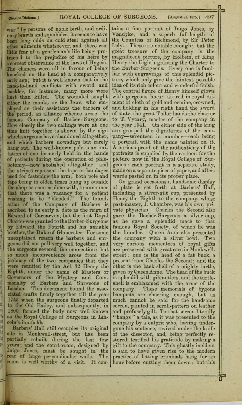 war” by persons of noble birth, and ordi- nary biawls and squabbles, it seems to have been long odds on cold steel against all other ailments whatsoever, and there was little fear of a gentleman’s life being pro- tracted to the prejudice of his heirs by a correct observance of the laws of Hygeia. The chances were all in favour of being knocked on the head at a comparatively early age; but it is well known that in the hand-to-hand conflicts with sword and buckler, for instance, many more were hurt than killed. The wounded sought either the monks or the Jews, who em- ployed as their assistants the barbers of the period, an alliance whence arose the famous Company of Barber - Surgeons. How closely the two callings were at one time knit together is shown by the sign which surgeons have abandoned altogether, and which barbers nowadays but rarely hang out. The well-known pole is an imi- tation of one formerly held in the hands of patients during the operation of phle- botomy—now abolished altogether—and the stripes represent the tape or bandages used for fastening the arm; both pole and tape being in olden times hung up outside the Bhop as soon as done with, to announce that there was a vacancy for a patient wishing to be “blooded.” The found- ation of the Company of Barbers is ascribed to as early a date as the reign of Edward of Carnarvon, hut the first Royal Charter was granted to the Barber- Surgeons by Edward the Fourth and his amiable brother, the Duke of Gloucester. For some unexplained reason the barbers and sur- geons did not pull very well together, and the surgeons severed the connection ; but so much inconvenience arose from the jealousy of the two companies that they were reunited by the Act 32 Henry the Eighth, under the name of Masters or Governors of the Mystery and Com- monalty of Barbers and Surgeons of London. This document bound the asso- ciated crafts firmly together till the year 1745, when the surgeons finally departed to the Old Bailey, and subsequently, in 1800, formed the body now well known as the Royal College of Surgeons in Lin- coln’s-inn-fields. Barbers’ Hall still occupies its original site in Monkwell-street, but has been partially rebuilt during the last few years; and the court-room, designed by Inigo Jones, must be sought in the rear of huge perpendicular wmlls. The room is well worthy of a visit. It con- tains a fine portrait of Inigo Jones, by Vandyke, and a superb full-length of the Countess of Richmond, by Sir Peter Lely. These are notable enough; but the great treasure of the company is the magnificent picture, by Holbein, of King Henry the Eighth granting the Charter to the Barber-Surgeons. Every one is fami- liar with engravings of this splendid pic- ture, which only give the faintest possible idea of its rich colour and wonderful finish. The central figure of Henry himself glows with gorgeous hues : attired in royal rai- ment of cloth of gold and ermine, crowned, and holding in his right hand the sword of state, the great Tudor hands the charter to T. Vycary, master of the company in the year 1541. On either side of the king are grouped the dignitaries of the com- pany—seventeen in number—each being a portrait, with the name painted on it. A curious proof of the authenticity of the portraits is supplied by the cartoon for the picture now in the Royal College of Sur- geons : each portrait is a separate study, made on a separate piece of paper, and after- wards pasted on in its proper place. On grand occasions a handsome display of plate is set forth at Barbers’ Hall, including a silver-gilt cup, presented by Henry the Eighth to the company, whose past-master, I. Chambre, was his own pri- vate physician. Charles the Second also gave the Barber-Surgeons a silver cup, as he gave a splendid mace to that famous Royal Society, of which he was the founder. Queen Anne also presented the company with a silver bowl. Two very curious mementoes of royal gifts are preserved with great care in Monkwell- street: one is the head of a fat buck, a present from Charles the Second; and the other is the back shell of a mighty turtle, given by Queen Anne. The head of the buck is splendid with gilt antlers, and the turtle- shell is emblazoned with the arms of the company. These memorials of bygone banquets are cheering enough, but as much cannot be said for the handsome screen, painted in scroll-pattern on leather and profusely gilt. To that screen literally “hangs ” a tale, as it was presented to the company by a culprit who, having under- gone his sentence, revived under the knife of the dissector, and, being perfectly re- stored, testified his gratitude by making a gift to the company. This ghastly incident is said to have given rise to the modern practice of letting criminals hang for an hour before cutting them down ; but this