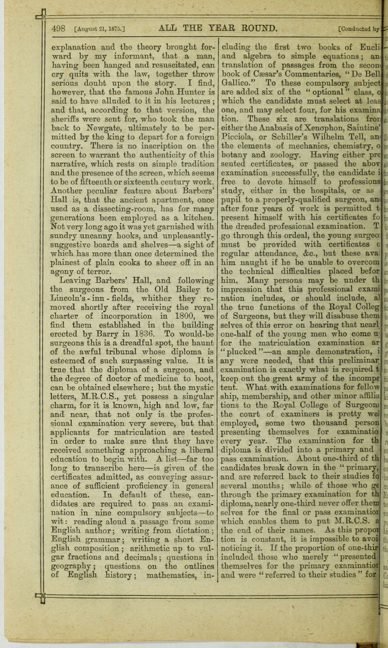 explanation and the theory brought for- ward by my informant, that a man, haying been hanged and resuscitated, can cry quits with the law, together throw serious doubt upon the story. I find, however, that the famous John Hunter is said to have alluded to it in his lectures ; and that, according to that version, the sheriffs were sent for, who took the man back to Newgate, ultimately to be per- mitted by the king to depart for a foreign country. There is no inscription on the screen to warrant the authenticity of this narrative, which rests on simple tradition and the presence of the screen, which seems to be of fifteenth or sixteenth century work. Another peculiar feature about Barbers’ Hall is, that the ancient apartment, once used as a dissecting-room, has for many generations been employed as a kitchen. Not very long ago it was yet garnished with sundry uncanny hooks, and unpleasantly - suggestive boards and shelves—a sight of which has more than once determined the plainest of plain cooks to sheer off in an agony of terror. Leaving Barbers’ Hall, and following the surgeons from the Old Bailey to Lincoln’s - inn - fields, whither they re- moved shortly after receiving the royal charter of incorporation in 1800, we find them established in the building erected by Barry in 1836. To would-be surgeons this is a dreadful spot, the haunt of the awful tribunal whose diploma is esteemed of such surpassing value. It is true that the diploma of a surgeon, and the degree of doctor of medicine to boot, can he obtained elsewhere; but the mystic letters, M.R.C.S., yet possess a singular charm, for it is known, high and low, far and near, that not only is the profes- sional examination very severe, but that applicants for matriculation are tested in order to make sure that they have received something approaching a liberal education to begin with. A list—far too long to transcribe here—is given of the certificates admitted, as conveying assur- ance of sufficient proficiency in general education. In default of these, can- didates are required to pass an exami- nation in nine compulsory subjects—to wit: reading aloud a passage from some English author; writing from dictation ; English grammar; writing a short En- glish composition ; arithmetic up to vul- gar fractions and decimals; questions in geography; questions on the outlines of English history; mathematics, in- cluding the first two books of Eucli and algebra to simple equations; an translation of passages from the secom book of Caesar’s Commentaries, “ De Bell Gallico.” To these compulsory subject are added six of the “ optional ” class, o which the candidate must select at leas one, and may select four, for his examina tion. These six are translations fror either the Anabasis of Xenophon, Saintine’ Picciola, or Schiller’s Wilhelm Tell, an the elements of mechanics, chemistry, o botany and zoology. Having either pre sented certificates, or passed the abov examination successfully, the candidate i free to devote himself to professiona study, either in the hospitals, or as pupil to a properly-qualified surgeon, am after four years of work is permitted t present himself with his certificates fo the dreaded professional examination. T go through this ordeal, the young surgeo: must be provided with certificates regular attendance, &c., but these ava: him naught if he be unable to overcom the technical difficulties placed befor him. Many persons may be under th impression that this professional exami nation includes, or should include, al the true functions of the Royal Colleg of Surgeons, but they will disabuse them selves of this error on hearing that near! one-half of the young men who come u] for the matriculation examination ar “plucked”—an ample demonstration, i any were needed, that this preliminar examination is exactly what is required t keep out the great army of the incompc tent. What with examinations for fellow ship, membership, and other minor affilia tions to the Royal College of Surgeons the court of examiners is pretty wel employed, some two thousand pei’son presenting themselves for examinatio: every year. The examination for th diploma is divided into a primary and pass examination. About one-third of th candidates break down in the “ primary, and are referred back to their studies fo several months; while of those who ge through the primary examination for th diploma, nearly one-third never offer them selves for the final or pass examinatior which enables them to put M.R.C.S. a the end of their names. As this propox tion is constant, it is impossible to avoi noticing it. If the proportion of one-thir included those who merely “presented themselves for the primary examinatior and were “referred to their studies ” for fcr P tlii h tei