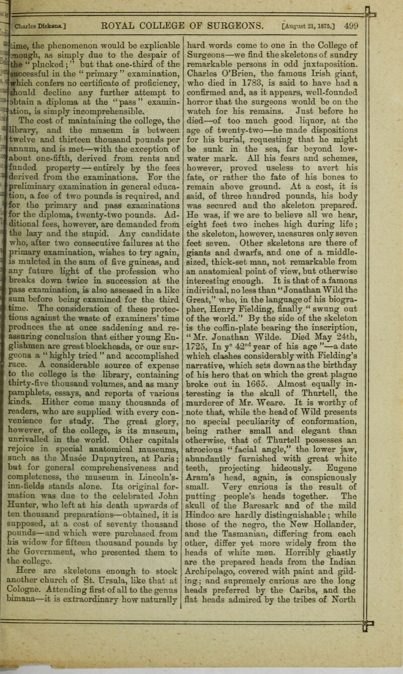 1 ~~ Charles Dickcraa.] ROYAL COLLEGE OF SURGEONS. [August 21, 1875.] 499 3 5111 time, the phenomenon would be explicable p1E mough, as simply due to the despair of • the “ plucked; ” but that one-third of the ^successful in the “primary” examination, '• (| which confers no certificate of proficiency, 15 should decline any further attempt to J obtain a diploma at the “pass” examin- - ition, is simply incomprehensible. The cost of maintaining the college, the - library, and the museum is between 5 twelve and thirteen thousand pounds per annum, and is met—with the exception of '] about one-fifth, derived from rents and -'funded property—entirely by the fees - derived from the examinations. For the preliminary examination in general educa- : tion, a fee of two pounds is required, and ! for the primary and pass examinations for the diploma, twenty-two pounds. Ad- ditional fees, however, are demanded from the lazy and the stupid. Any candidate who, after two consecutive failures at the primary examination, wishes to try again, is mulcted in the sum of five guineas, and any future light of the profession who breaks down twice in succession at the pass examination, is also assessed in a like sum before being examined for the third time. The consideration of these protec- tions against the waste of examiners’ time produces the at once saddening and re- assuring conclusion that either young En- glishmen are great blockheads, or our. sur- geons a “ highly tried ” and accomplished race. A considerable source of expense to the college is the library, containing | thirty-five thousand volumes, and as many pamphlets, essays, and reports of various kinds. Hither come many thousands of readers, who are supplied with every con- venience for study. The great glory, however, of the college, is its museum, unrivalled in the world. Other capitals rejoice in special anatomical museums, such as the Husee Dupuytren, at Paris; but for general comprehensiveness and completeness, the museum in Lincoln’s- inn-fields stands alone. Its original for- mation was due to the celebrated John Hunter, who left at his death upwards of ten thousand preparations—obtained, it is supposed, at a cost of seventy thousand pounds—and which were purchased from his widow for fifteen thousand pounds by the Government, who presented them to the college. Here are skeletons enough to stock another church of St. Ursula, like that at Cologne. Attending first of all to the genus bimana—it is extraordinary how naturally hard words come to one in the College of Surgeons—we find the skeletons of sundry remarkable persons in odd juxtaposition. Charles O’Brien, the famous Irish giant, who died in 1783, is said to have had a confirmed and, as it appears, well-founded horror that the surgeons would be on the watch for his remains. Just before he died—of too much good liquor, at the age of twenty-two—he made dispositions for his burial, requesting that he might be sunk in the sea, far beyond low- water mark. All his fears and schemes, however, proved useless to avert his fate, or rather the fate of his bones to remain above ground. At a cost, it is said, of three hundred pounds, his body was secured and the skeleton prepared. He was, if we are to believe all we hear, eight feet two inches high during life; the skeleton, however, measures only seven feet seven. Other skeletons are there of giants and dwarfs, and one of a middle- sized, thick-set man, not remarkable from an anatomical point of view, but otherwise interesting enough. It is that of a famous individual, no less than “Jonathan Wild the Great,” who, in the language of his biogra- pher, Henry Fielding, finally “ swung out of the world.” By the side of the skeleton is the coffin-plate bearing the inscription, “ Hr. Jonathan Wilde. Died Hay 24th, 1725, In ye 42nd year of his age ”—a date which clashes considerably with Fielding’s narrative, which sets down as the birthday of his hero that on which the great plague broke out in 1665. Almost equally in- teresting is the skull of Thurtell, the murderer of Hr. Weare. It is worthy of note that, while the head of Wild presents no special peculiarity of conformation, being rather small and elegant than otherwise, that of Thurtell possesses an atrocious “ facial angle,” the lower jaw, abundantly furnished with great white teeth, projecting hideously. Eugene Aram’s head, again, is conspicuously small. Very curious is the result of putting people’s heads together. The skull of the Baresark and of the mild Hindoo are hardly distinguishable ; while those of the negro, the New Hollander, and the Tasmanian, differing from each other, differ yet more widely from the heads of white men. Horribly ghastly are the prepared heads from the Indian Archipelago, covered with paint and gild- ing; and supremely curious are the long heads preferred by the Caribs, and the flat heads admired by the tribes of North - g