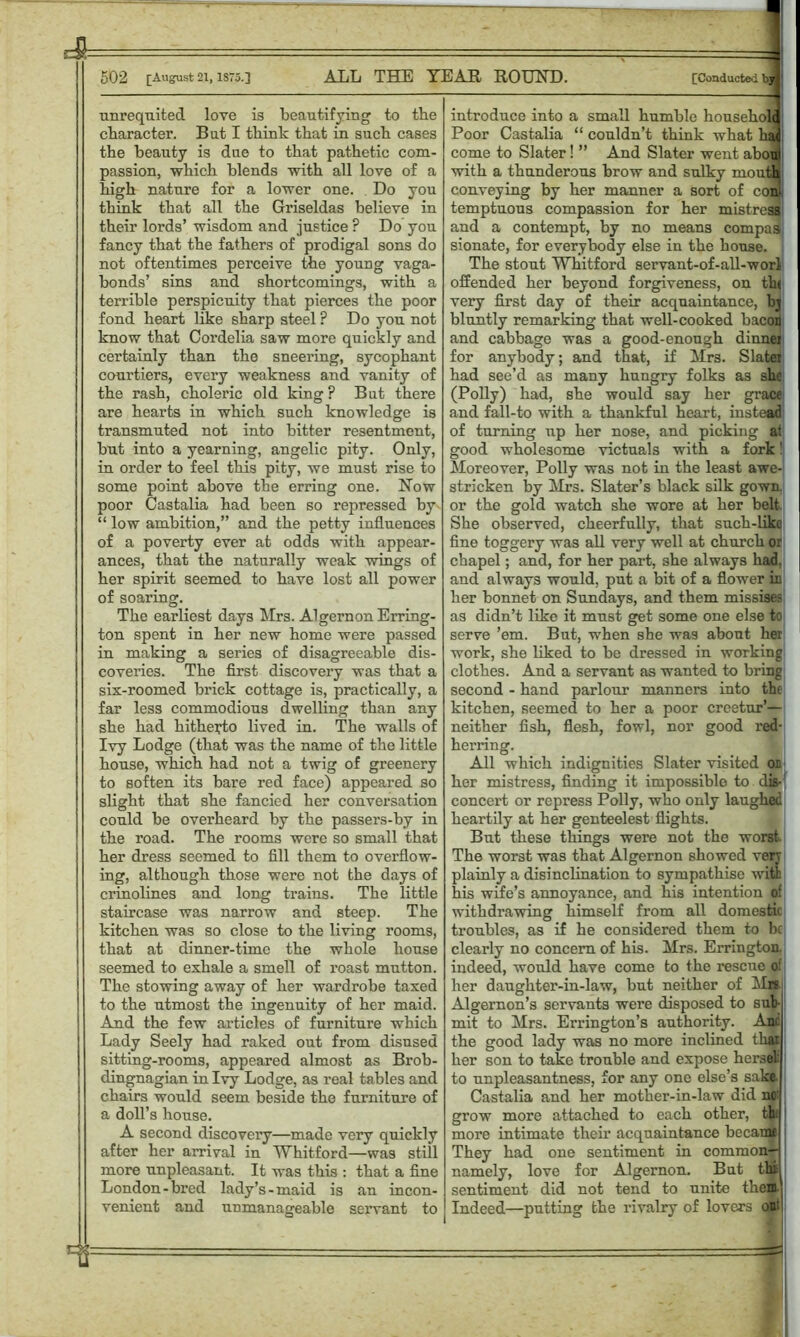 A 502 [August 21, 1875.] ALL THE YEAH ROUND. [Conducted by] unrequited love is beautifying to the character. But I think that in such cases the beauty is due to that pathetic com- passion, which blends with all love of a high nature for a lower one. Do you think that all the Griseldas believe in their lords’ wisdom and justice P Do you fancy that the fathers of prodigal sons do not oftentimes perceive the young vaga- bonds’ sins and shortcomings, with a terrible perspicuity that pierces the poor fond heart like sharp steel ? Do you not know that Cordelia saw more quickly and certainly than the sneering, sycophant courtiers, every weakness and vanity of the rash, choleric old king? But there are hearts in which such knowledge is transmuted not into bitter resentment, but into a yearning, angelic pity. Only, in order to feel this pity, we must rise to some point above the erring one. Now poor Castalia had been so repressed by “ low ambition,” and the petty influences of a poverty ever at odds with appear- ances, that the naturally weak wings of her spirit seemed to have lost all power of soaring. The earliest days Mrs. Algernon Erring- ton spent in her new home were passed in making a series of disagreeable dis- coveries. The first discovery was that a six-roomed brick cottage is, practically, a far less commodious dwelling than any she had hitherto lived in. The walls of Ivy Lodge (that was the name of the little house, which had not a twig of greenery to soften its bare red face) appeared so slight that she fancied her conversation could be overheard by the passers-by in the road. The rooms were so small that her dress seemed to fill them to overflow- ing, although those were not the days of crinolines and long trains. The little staircase was narrow and steep. The kitchen was so close to the living rooms, that at dinner-time the whole house seemed to exhale a smell of roast mutton. The stowing away of her wardrobe taxed to the utmost the ingenuity of her maid. And the few articles of furniture which Lady Seely had raked out from disused sitting-rooms, appeared almost as Brob- dingnagian in Ivy Lodge, as real tables and chairs would seem beside the furniture of a doll’s house. A second discovery—made very quickly after her arrival in Whitford—was still more unpleasant. It was this : that a fine London-bred lady’s-maid is an incon- venient and unmanageable servant to : introduce into a small humble household Poor Castalia “ couldn’t think what had come to Slater! ” And Slater went about with a thunderous brow and sulky mouths conveying by her manner a sort of con' temptuous compassion for her mistress and a contempt, by no means compas sionate, for everybody else in the house. The stout Whitford servant-of-all-worl offended her beyond forgiveness, on the very first day of their acquaintance, bj bluntly remarking that well-cooked bacon and cabbage was a good-enough dinnei for anybody; and that, if Mrs. Slater had see’d as many hungry folks as she (Polly) had, she would say her grace and fall-to with a thankful heart, instead of turning up her nose, and picking at good wholesome victuals with a fork! Moreover, Polly was not in the least awe- stricken by Mrs. Slater’s black silk gown, or the gold watch she wore at her belt She observed, cheerfully, that such-like fine toggery was all very well at church or chapel; and, for her part, she always had. and always would, put a bit of a flower in her bonnet on Sundays, and them missises as didn’t like it must get some one else to serve ’em. But, when she was about her work, she liked to be dressed in working clothes. And a servant as wanted to bring second - hand parlour manners into the kitchen, seemed to her a poor creetur’— neither fish, flesh, fowl, nor good red- herring. All which indignities Slater visited on her mistress, finding it impossible to dis- concert or repress Polly, who only laughed heartily at her genteelest flights. But these things were not the worst The worst was that Algernon showed very plainly a disinclination to sympathise with his wife’s annoyance, and his intention of withdrawing himself from all domestic troubles, as if he considered them to be clearly no concern of his. Mrs. Errington. indeed, would have come to the rescue o’ her daughter-in-law, but neither of Mrs Algernon’s servants were disposed to sub mit to Mrs. Errington’s authority. Anc the good lady was no more inclined thai her son to take trouble and expose herself to unpleasantness, for any one else’s sake. Castalia and her mother-in-law did no' grow more attached to each other, th: more intimate them acquaintance became They had one sentiment in common— namely, love for Algernon. But tlii sentiment did not tend to unite them Indeed—putting the rivalry of lovers out