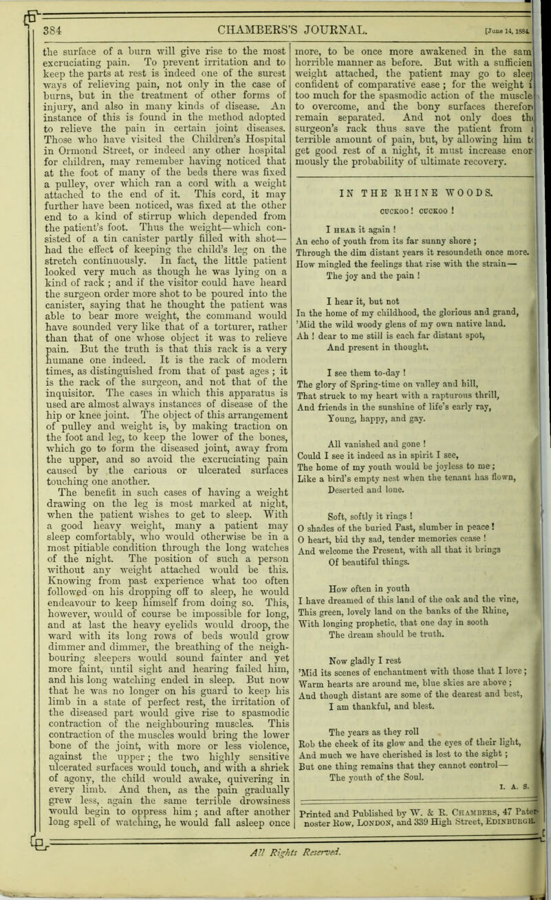 (F= 384 CHAMBERS’S JOURNAL. [June 14, 1S84 the surface of a burn will give rise to the most excruciating pain. To prevent irritation and to keep the parts at rest is indeed one of the surest ways of relieving pain, not only in the case of burns, but in the treatment of other forms of injury, and also in many kinds of disease. An instance of this is found in the method adopted to relieve the pain in certain joint diseases. Those who have visited the Children’s Hospital in Ormond Street, or indeed any other hospital for children, may remember having noticed that at the foot of many of the beds there was fixed a pulley, over which ran a cord with a weight attached to the end of it. This cord, it may further have been noticed, was fixed at the other end to a kind of stirrup which depended from the patient’s foot. Thus the weight—which con- sisted of a tin canister partly filled with shot— had the effect of keeping the child’s leg on the stretch continuously. In fact, the little patient looked very much as though he was lying on a kind of rack ; and if the visitor could have heard the surgeon order more shot to be poured into the canister, saying that he thought the patient was able to bear more weight, the command would have sounded very like that of a torturer, rather than that of one whose object it was to relieve pain. But the truth is that this rack is a very humane one indeed. It is the rack of modern times, as distinguished from that of past ages ; it is the rack of the surgeon, and not that of the inquisitor. The cases in which this apparatus is used are almost always instances of disease of the hip or knee joint. The object of this arrangement of pulley and weight is, by making traction on the foot and leg, to keep the lower of the bones, which go to form the diseased joint, away from the upper, and so avoid the excruciating pain caused by the carious or ulcerated surfaces touching one another. The benefit in such cases of having a weight drawing on the leg is most marked at night, when the patient wishes to get to sleep. With a good heavy weight, many a patient may sleep comfortably, who would otherwise be in a most pitiable condition through the long watches of the night. The position of such a person without any weight attached would be this. Knowing from past experience what too often followed on his dropping off to sleep, he would endeavour to keep himself from doing so. This, however, would of course be impossible for long, and at last the heavy eyelids would droop, the ward with its long rows of beds would grow dimmer and dimmer, the breathing of the neigh- bouring sleepers would sound fainter and yet more faint, until sight and hearing failed him, and his long watching ended in sleep. But now that he was no longer on his guard to keep his limb in a state of perfect rest, the irritation of the diseased part would give rise to spasmodic contraction ot the neighbouring muscles. This contraction of the muscles would bring the lower bone of the joint, with more or less violence, against the upper; the two highly sensitive ulcerated surfaces would touch, and with a shriek of agony, the child would awake, quivering in every limb. And then, as the pain gradually grew less, again the same terrible drowsiness would begin to oppress him ; and after another long spell of watching, he would fall asleep once more, to be once more awakened in the sam horrible manner as before. But with a sufficien weight attached, the patient may go to slee] confident of comparative ease ; for the weight i too much for the spasmodic action of the muscle to overcome, and the bony surfaces therefon remain separated. And not only does tin surgeon’s rack thus save the patient from i terrible amount of pain, but, by allowing him t<| get good rest of a night, it must increase enor mously the probability of ultimate recovery. IN THE RHINE WOODS. CUCKOO ! CUCKOO ! I hear it again ! An echo of youth from its far sunny shore ; Through the dim distant years it resoundeth once more. How mingled the feelings that rise with the strain— The joy and the pain ! I hear it, but not In the home of my childhood, the glorious and grand, ’Mid the wild woody glens of my own native land. Ah ! dear to me still is each far distant spot, And present in thought. I see them to-day 1 The glory of Spring-time on valley and hill, That struck to my heart with a rapturous thrill, And friends in the sunshine of life’s early ray, Young, happy, and gay. All vanished and gone ! Could I see it indeed as in spirit I see. The home of my youth would be joyless to me; Like a bird’s empty nest when the tenant has flown, Deserted and lone. Soft, softly it rings ! 0 shades of the buried Past, slumber in peace! 0 heart, bid thy sad, tender memories cease ! And welcome the Present, with all that it brings Of beautiful things. How often in youth 1 have dreamed of this land of the oak and the vine, This green, lovely land on the banks of the Rhine, With longiDg prophetic, that one day in sooth The dream should be truth. Now gladly I rest ’Mid its scenes of enchantment with those that I love; Warm hearts are around me, blue skies are above; And though distant are some of the dearest and best, I am thankful, and blest. The years as they roll Rob the cheek of its glow and the eyes of their light, And much we have cherished is lost to the sight; But one thing remains that they cannot control— The youth of the Soul. I. A. 9. Printed and Published by W. & R. Chambers, 47 Pater- ' noster Row, London, and 339 High Street, Edinburgh. I| C All Rights Reserved.