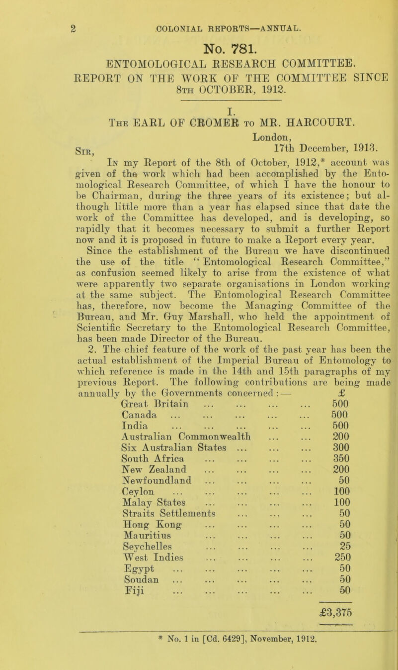 No. 781. ENTOMOLOGICAL RESEARCH COMMITTEE. REPORT ON THE WORK OF THE COMMITTEE SINCE 8th OCTOBER, 1912. I. The EARL OF CROMER to MR. HARCOURT. Sir, London, 17th December, 1913. In my Report of the 8th of October, 1912,* account was given of the work which had been accomplished by the Ento- mological Research Committee, of which I have the honour to be Chairman, during the three years of its existence; but al- though little more than a year has elapsed since that date the work of the Committee has developed, and is developing, so rapidly that it becomes necessary to submit a further Report now and it is proposed in future to make a Report every year. Since the establishment of the Bureau we have discontinued the use of the title “ Entomological Research Committee,” as confusion seemed likely to arise from the existence of what Avere apparently two separate organisations in London working at the same subject. The Entomological Research Committee has, therefore, now become the Managing Committee of the Bureau, and Mr. Guy Marshall, avIio held the appointment of Scientific Secretary to the Entomological Research Committee, has been made Director of the Bureau. 2. The chief feature of the work of the past year has been the actual establishment of the Imperial Bureau of Entomology to which reference is made in the 14th and 15tli paragraphs of my previous Report. The following contributions are being made annually by the Governments concerned : — £ Great Britain ... ... ... ... 500 Canada ... ... ... ... ... 500 India ... ... ... ... ... 500 Australian Commonwealth ... ... 200 Six Australian States ... ... ... 300 South Africa New Zealand Newfoundland Ceylon Malay States Straits Settlements Hong Kong Mauritius Seychelles West Indies Egypt Soudan Fiji £3,375 350 200 50 100 100 50 50 50 25 250 50 50 50 * No. 1 in [Cd. 6429], November, 1912.