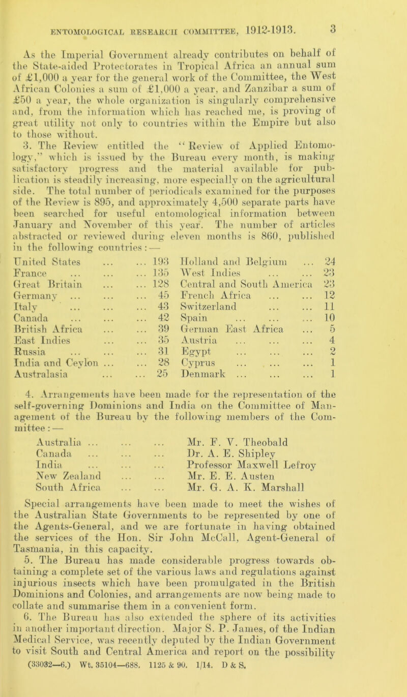 As the Imperial Government already contributes on behalf of the State-aided Protectorates in Tropical Africa an annual sum of £ 1,000 a year for the general work of the Committee, the West African Colonies a sum of £1,000 a year, and Zanzibar a sum of £50 a year, the whole organization is singularly comprehensive and, from the information which lias reached me, is proving of great utility not only to countries within the Empire but also to those without. 3. The Review entitled the “ Review of Applied Entomo- logy,” which is issued by the Bureau every month, is making satisfactory progress and the material available for pub- lication is steadily increasing, more especially on the agricultural side. The total number of periodicals examined for the purposes of the Review is 895, and approximately 4,500 separate parts have been searched for useful entomological information between January and November of this year. The number of articles abstracted or reviewed during eleven months is 860, published in the following' countries United States ... 193 France ... 135 Great Britain ... 128 Germany ... 45 Italy ... 43 Canada ... 42 British Africa ... 39 East Indies ... 35 Russia ... 31 India and Ceylon ... ... 28 Australasia ... 25 Holland and Belgium ... 24 AYest Indies ... ... 23 Central and South America 23 French Africa ... ... 12 Switzerland ... ... 1.1 Spain ... ... ... 10 German East Africa ... 5 Austria ... ... ... 4 Egypt 2 Cyprus ... ... ... 1 Denmark ... ... ... 1 4. Arrangements self agement mittee: - have been made for the representation of the governing Dominions and India on the of the Bureau by the following members Committee of Man- of the Com- Australia ... Canada India New Zealand South Africa Mr. F. AC Theobald Dr. A. E. Shipley Professor Maxwell Lefroy Mr. E. E. Austen Mr. G. A. K. Marshall Special arrangements have been made to meet the wishes of the Australian State Governments to be represented by one of the Agents-General, and we are fortunate in having obtained the services of the Hon. Sir John McCall, Agent-General of Tasmania, in this capacity. 5. The Bureau has made considerable progress towards ob- taining a complete set of the various laws and regulations against injurious insects which have been promulgated in the British Dominions and Colonies, and arrangements are now being made to collate and summarise them in a convenient form. 6. The Bureau has also extended the sphere of its activities in another important direction. Major S. P. James, of the Indian Medical Service, was recently deputed by the Indian Government to visit South and Central America and report on the possibility (33032—0.) Wt. 35104—088. 1125 & 90. 1/14. D & S.