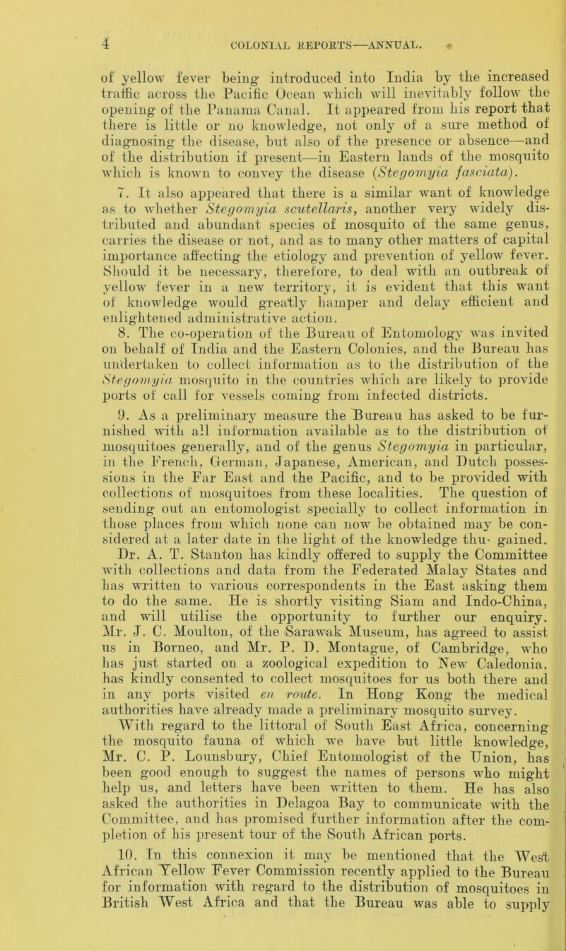 of yellow fever being* introduced into India by the increased traffic across the Pacific Ocean which will inevitably follow the opening- of the Panama Canal. It appeared from his report that there is little or no knowledge, not only of a sure method of diagnosing the disease, but also of the presence or absence—and of the distribution if present—in Eastern lands of the mosquito which is known to convey the disease (Stegomyia fasciata). 7. It also appeared that there is a similar want of knowledge as to whether Stegomyia scutellaris, another very widely dis- tributed and abundant species of mosquito of the same genus, carries the disease or not, and as to many other matters of capital importance affecting the etiology and prevention of yellow fever. Should it be necessary, therefore, to deal with an outbreak of yellow fever in a new territory, it is evident that this want of knowledge would greatly hamper and delay efficient and enlightened administrative action. 8. The co-operation of the Bureau of Entomology was invited on behalf of India and the Eastern Colonies, and the Bureau has undertaken to collect information as to the distribution of the Stegomyia mosquito in the countries which are likely to provide ports of call for vessels coming from infected districts. 9. As a preliminary measure the Bureau has asked to be fur- nished with all information available as to the distribution of mosquitoes generally, and of the genus Stegomyia in particular, in the French, German, Japanese, American, and Dutch posses- sions in the Far East and the Pacific, and to be provided with collections of mosquitoes from these localities. The question of sending out an entomologist specially to collect information in those places from which none can now be obtained may be con- sidered at a later date in the light of the knowledge thu* gained. Dr. A. T. Stanton has kindly offered to supply the Committee with collections and data from the Federated Malay States and has written to various correspondents in the East asking them to do the same. He is shortly visiting Siam and Indo-China, and will utilise the opportunity to further our enquiry. Mr. J. C. Moulton, of the Sarawak Museum, has agreed to assist us in Borneo, and Mr. P. D. Montague, of Cambridge, who has just started on a zoological expedition to New Caledonia, has kindly consented to collect mosquitoes for us both there and in any ports visited en route. In Hong Kong the medical authorities have already made a preliminary mosquito survey. With regard to the littoral of South East Africa, concerning the mosquito fauna of which we have but little knowledge, Mr. C. P. Lounsbury, Chief Entomologist of the Union, has been good enough to suggest the names of persons who might help us, and letters have been written to them. He has also asked the authorities in Delagoa Bay to communicate with the Committee, and has promised further information after the com- pletion of his present tour of the South African ports. 10. In this connexion it may be mentioned that the West African Yellow Fever Commission recently applied to the Bureau for information with regard to the distribution of mosquitoes in British West Africa and that the Bureau was able to supply