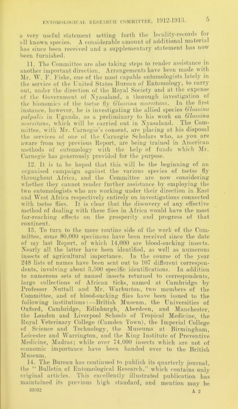 EXTOM(ILOGICAL KESEAHCH COMMITTEF,, 1912-1913. a very useful statement setting' forth the locality-records for all known species. A considerable amount of additional material has since been, received and a supplementary statement has now been furnished. 11. The Committee are also taking steps to render assistance in another important direction. Arrangements have been made with Mr. W. F. Fiske, one of the most capable entomologists lately in the service of the United States Bureau of Entomology, to carry out, under the direction of the Royal Society and at the expense of the Government of Nyasaland, a thorough investigation of the bionomics of the tsetse fly Glossina inorsitans. In the first instance, however, he is investigating the allied species Glossina palpalis in Uganda, as a preliminary to liis work on Glossina inorsitans, which will be carried out in Nyasaland. The Com- mittee, with Mr. Carnegie’s consent, are placing at his disposal the services of one of the Carnegie Scholars who, as you are aware from my previous Report, are being trained in American methods of entomology with the help of funds which Mr. Carnegie has generously provided for the purpose. 12. It is to be hoped that this will be the beginning of an organised campaign against the various species of tsetse fly throughout Africa, and the Committee are now considering whether they cannot render further assistance by employing the two entomologists who are working under their direction in East and West Africa respectively entirely on investigations connected with tsetse flies. It is clear that the discovery of any effective method of dealing with these flies in Africa would have the most far-reaching effects on the prosperity and progress of that continent. 13. To turn to the more routine side of the work of the Com- mittee, some 80,000 specimens have been received since the date of my last Report, of which 14,000 are blood-sucking insects. Nearly all the latter have been identified, as well as numerous insects of agricultural importance. In the course of the year 248 lists of names have been sent out to 107 different correspon- dents, involving about 3,500 specific identifications. In addition to numerous sets of named insects returned to correspondents, large collections of African ticks, named at Cambridge by Professor Nuttall and Mr. Warburton, two members of the Committee, and of blood-sucking flies have been issued to the following institutions:—British Museum, the Universities of Oxford, Cambridge, Edinburgh, Aberdeen, and Manchester, the London and Liverpool Schools of Tropical Medicine, the Royal Veterinary College (Camden Town), the Imperial College of Science and Technology, the Museums at Birmingham, Leicester and Warrington, and the King Institute of Preventive Medicine, Madras; while over 74,000 insects which are not of economic importance have been handed over to the British Museum. 14. The Bureau has continued to publish its quarterly journal, the “ Bulletin of Entomological Research,” which contains only original articles. This excellently illustrated publication has maintained its previous high standard, and mention may be 33032 ^ 2