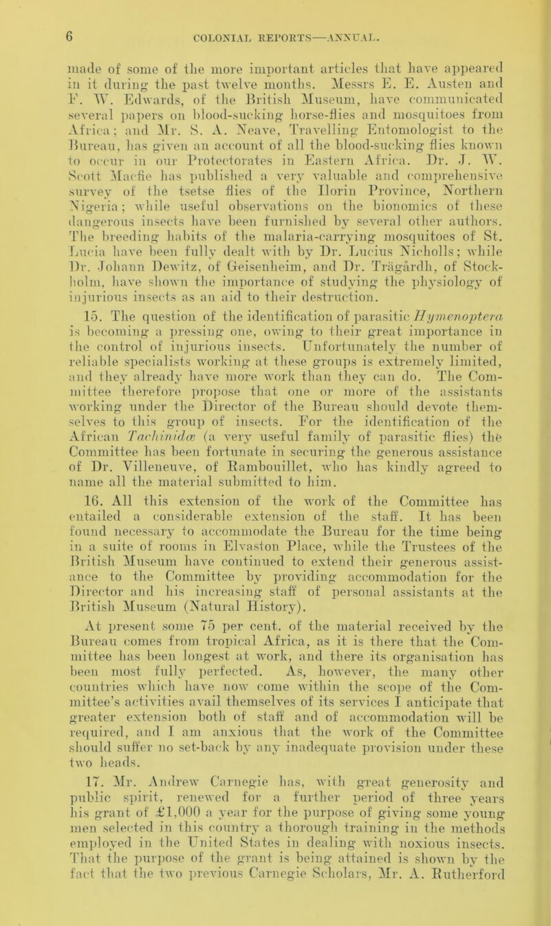 made of some of the more important articles that have appeared in it during' the past twelve months. Messrs E. E. Austen and E. TV. Edwards, of the British Museum, have communicated several papers on blood-sucking' horse-flies and mosquitoes from Africa; and Mr. S. A. Neave, Travelling Entomologist to the Bureau, lias given an account of all the blood-sucking flies known to occur in our Protectorates in Eastern Africa. Dr. J. AY. Scott Maefie lias published a very valuable and comprehensive survey of the tsetse flies of the Ilorin Province, Northern Nigeria; while useful observations on the bionomics of these dangerous insects have been furnished by several other authors. The breeding habits of the malaria-carrying mosquitoes of St. Lucia have been fully dealt with by Dr. Lucius Nicholls; while Dr. Johann Dewitz, of Geisenlieim, and Dr. Tragardh, of Stock- holm, have shown the importance of studying the physiology of injurious insects as an aid to their destruction. 15. The question of the identification of parasitic Hymenoptera is becoming a pressing one, owing to their great importance in the control of injurious insects. Unfortunately the number of reliable specialists working at these groups is extremely limited, and they already have more work than they can do. The Com- mittee therefore propose that one or more of the assistants working under the Director of the Bureau should devote them- selves to this group of insects. For the identification of the African Tachinidce (a very useful family of parasitic flies) thfe Committee has been fortunate in securing the generous assistance of Dr. Yilleneuve, of Ilambouillet, who has kindly agreed to name all the material submitted to him. 16. All this extension of the work of the Committee has entailed a considerable extension of the staff. It has been found necessary to accommodate the Bureau for the time being in a suite of rooms in Elvaston Place, while the Trustees of the British Museum have continued to extend their generous assist- ance to the Committee by providing accommodation for the Director and his increasing staff of personal assistants at the British Museum (Natural History). At present some T5 per cent, of the material received by the Bureau comes from tropical Africa, as it is there that the Com- mittee has been longest at work, and there its organisation has been most fully perfected. As, however, the many other countries which have now come within the scope of the Com- mittee’s activities avail themselves of its services I anticipate that greater extension both of staff and of accommodation will be required, and I am anxious that the work of the Committee should suffer no set-back by any inadequate provision under these two heads. IT. Mr. Andrew Carnegie has, with great generosity and public spirit, renewed for a further period of three years his grant of £1,000 a year for the purpose of giving some young men selected in this country a thorough training in the methods employed in the United States in dealing with noxious insects. That the purpose of the grant is being attained is shown by the fact that the two previous Carnegie Scholars, Mr. A. Rutherford