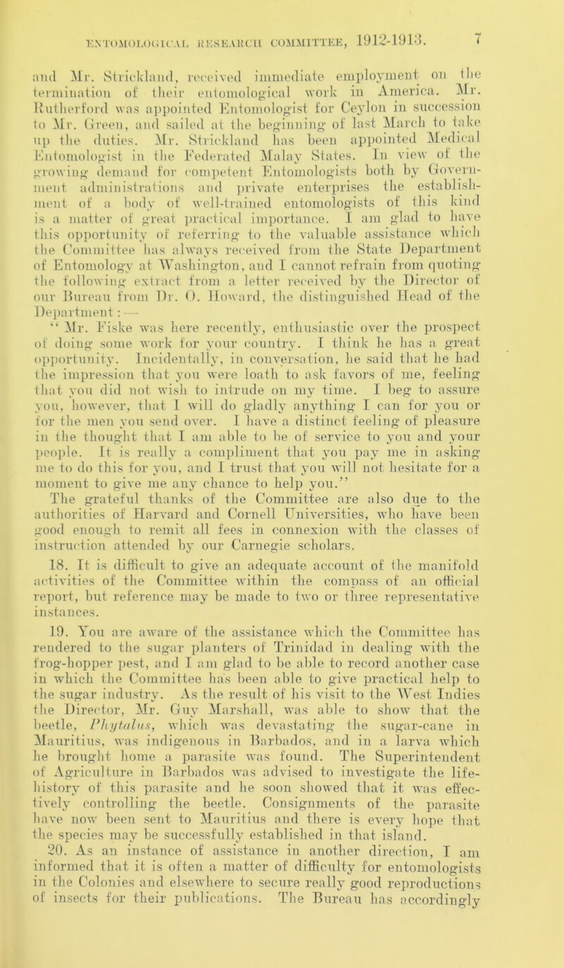 and Mr. Strickland, received immediate employment on Hie termination of their entomological work in America. Mr. Rutherford was appointed Entomologist for Ceylon in succession to Mr. Green, and sailed at the beginning of last March to take up the duties. Mr. Strickland has been appointed Medical Entomologist in the Federated Malay States. In view oi the growing demand for competent Entomologists both by Govern- ment administrations and private enterprises the establish- ment of a body of well-trained entomologists of this kind is a matter of great practical importance. I am glad to have this opportunity of referring to the valuable assistance which the Committee has always received from the State Department of Entomology at Washington, and I cannot refrain from quoting the following extract from a letter received by the Director of our Bureau from Dr. 0. Howard, the distinguished Head of the Department: — “ Mr. Eiske was here recently, enthusiastic over the prospect of doing some work for your country. I think he has a great opportunity. Incidentally, in conversation, he said that he had the impression that you were loath to ask favors of me, feeling that you did not wish to intrude on my time. I beg to assure you, however, that I will do gladly anything I can for you or for the men you send OArer. I lniA^e a distinct feeling of pleasure in the thought that I am able to he of service to you and your people. It is really a compliment that you pay me in asking me to do this for you, and I trust that you will not hesitate for a moment to give me any chance to help you.” The grateful thanks of the Committee are also due to the authorities of Harvard and Cornell Universities, who haA-e been good enough to remit all fees in connexion with the classes of instruction attended by our Carnegie scholars. 18. It is difficult to give an adequate account of the manifold activities of the Committee within the compass of an official report, but reference may be made to two or three representative instances. 19. You are aware of the assistance which the Committee has rendered to the sugar planters of Trinidad in dealing with the frog-hopper pest, and I am glad to be able to record another case in which the Committee has been able to give practical help to the sugar industry. As the result of his visit to the West Indies the Director, Mr. Guy Marshall, was able to show that the beetle, Phy talus, which was devastating the sugar-cane in Mauritius, was indigenous in Barbados, and in a larva which he brought home a parasite was found. The Superintendent of Agriculture in Barbados was advised to investigate the life- history of this parasite and he soon showed that it was effec- tively controlling the beetle. Consignments of the parasite have now been sent to Mauritius and there is every hope that the species may be successfully established in that island. 20. As an instance of assistance in another direction, I am informed that it is often a matter of difficulty for entomologists in the Colonies and elsewhere to secure really good reproductions of insects for their publications. The Bureau has accordingly