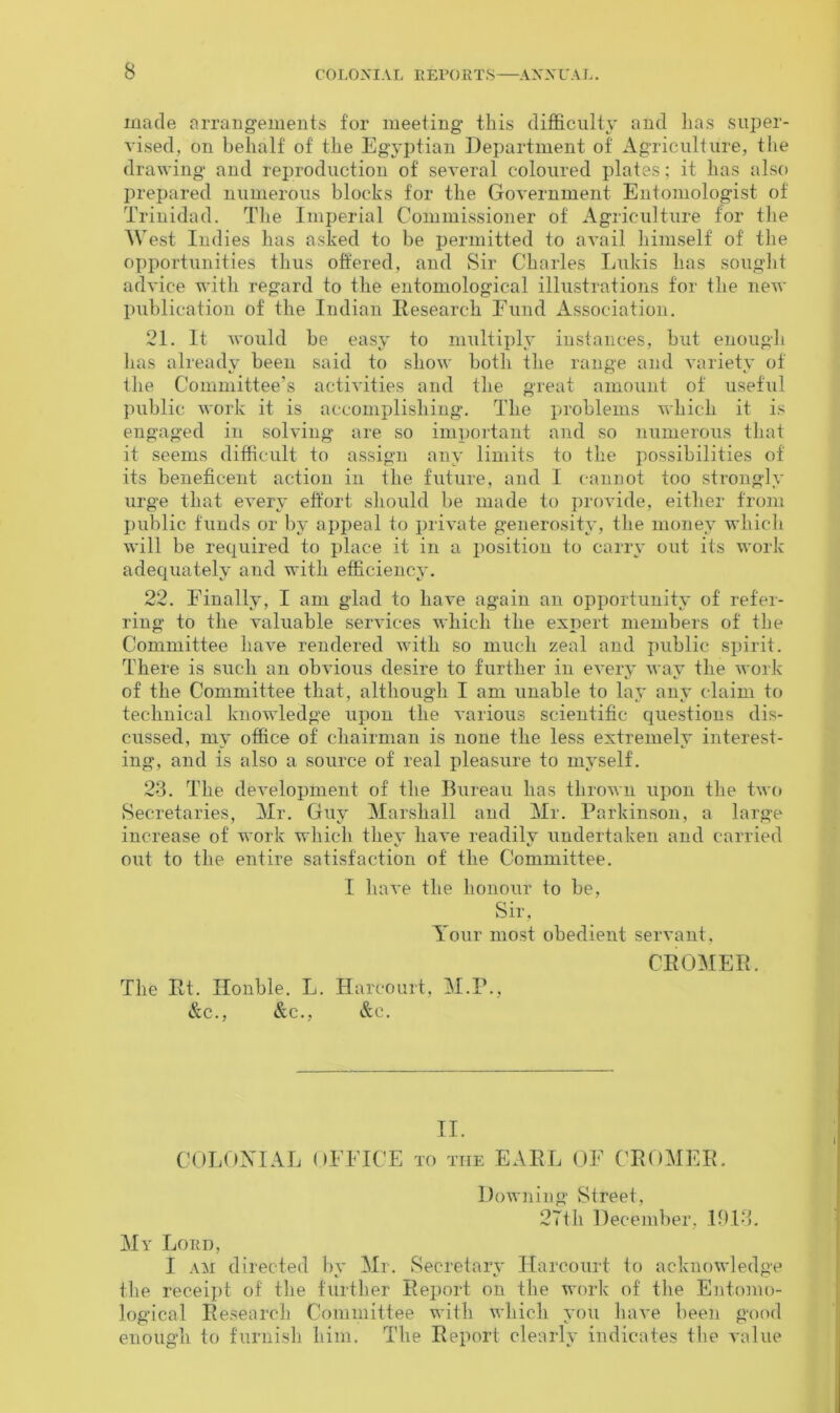 made arrangements for meeting this difficulty and lias super- vised, on behalf of the Egyptian Department of Agriculture, the drawing and reproduction of several coloured plates; it has also prepared numerous blocks for the Government Entomologist of Trinidad. The Imperial Commissioner of Agriculture for the West Indies has asked to be permitted to avail himself of the opportunities thus offered, and Sir Charles Lukis has sought advice with regard to the entomological illustrations for the new publication of the Indian Research Fund Association. 21. It would be easy to multiply instances, but enough lias already been said to show both the range and variety of the Committee’s activities and the great amount of useful public work it is accomplishing. The problems which it is engaged in solving are so important and so numerous that it seems difficult to assign any limits to the possibilities of its beneficent action in the future, and I cannot too strongly urge that every effort should be made to provide, either from public funds or by appeal to private generosity, the money which will be required to place it in a position to carry out its work adequately and with efficiency. 22. Finally, I am glad to have again an opportunity of refer- ring to the valuable services which the expert members of the Committee have rendered with so much zeal and public spirit. There is such an obvious desire to further in every way the work of the Committee that, although I am unable to lay any claim to technical knowledge upon the various scientific questions dis- cussed, mv office of chairman is none the less extremely interest- ing, and is also a source of real pleasure to myself. 23. The development of the Bureau has thrown upon the two Secretaries, Mr. Guy' Marshall and Mr. Parkinson, a large increase of work which they have readily undertaken and carried out to the entire satisfaction of the Committee. I have the honour to be, Sir, Aour most obedient servant. CROMER. The Rt. Honble. L. Harcourt, M.P., &c., &c., &c. II. COLONIAL OFFICE to the EARL OF CROMER. Downing Street, 27th December, 1913. My Lord, I am directed by Mr. Secretary' Harcourt to acknowledge the receipt of the further Report on the work of the Entomo- logical Research Committee with which you have been good enough to furnish him. The Report clearly indicates the value