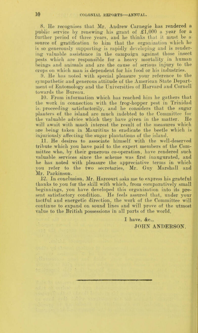 8. He recognises that Mr. Andrew Carnegie has rendered a public service by renewing his grant of £1,000 a year for a further period of three years, and he thinks that it must be a source of gratification to him that the organization which he is so generously supporting is rapidly developing and is render- ing valuable assistance in the campaign against those insect pests which are responsible for a heavy mortality in human beings and animals and are the cause of serious injury to the crops on which man is dependent for his food or his industries. 9. He has noted with special pleasure your reference to the sympathetic and generous attitude of the American State Depart- ment of Entomology and the Universities of Harvard and Cornell towards the Bureau. 10. From information which has reached him he gathers that the work in connection with the frog-hopper pest in Trinidad is, proceeding satisfactorily, and he considers that the sugar planters of the island are much indebted to the Committee for the valuable advice which they have given in the matter. He will await with much interest the result of the measures which are being taken in Mauritius to eradicate the beetle which is injuriously affecting the sugar plantations of the island. 11. He desires to associate himself with the well-deserved tribute which you have paid to the expert members of the Com- mittee who, by their generous co-operation, have rendered such valuable services since the scheme was first inaugurated, and he has noted with pleasure the appreciative terms in which you refer to the two secretaries, Mr. Guy Marshall and Mr. Parkinson. 12. In conclusion, Mr. Harcourt asks me to express his grateful thanks to you for the skill with which, from comparatively small beginnings, you have developed this organization into its pre- sent satisfactory condition. He feels assured that, under your tactful and energetic direction, the work of the Committee will continue to expand on sound lines and will prove of the utmost value to the British possessions in all parts of the world. I have, &c., JOHN ANDEBSON.