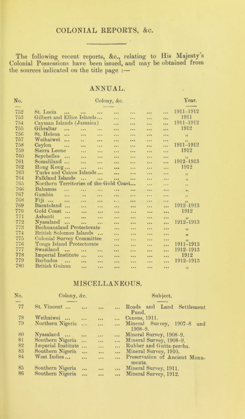 COLONIAL REPORTS, &c The following recent reports, &c., relating to His Majesty s Colonial Possessions have been issued, and may be obtained from the sources indicated on the title page :— ANNUAL. No. Colony, <&c. Year. 752 St. Lucia ••• ••• 1911-1912 753 Gilbert and Ellice Islands... 1911 754 Cayman Islands (Jamaica) ••• ••• ••• ••• 1911-1912 755 Gibraltar ••• ••• ••• ••• 1912 75G St. Helena ... 757 Weihaiwei ... ••• tit ••• ••• V 758 Ceylon ••• ••• ••• ••• 1911-1912 759 Sierra Leone ••• ••• ••• ••• 1912 760 Seychelles ... ••• ••• ••• ••• 761 Somaliland ... • •• • 4 « ••• ••• 1912-1913 762 Hong Kong... • • • ••• ••• 1912 763 Turks and Caicos Islands ... III ••• ••• 764 Falkland Islands ... • •• ••• ••• ••• 11 7 65 Northern Territories of the Gold Coast *1 766 Bahamas • •• ••• ••• 767 Gambia • •• ,,, ,, , ,,, 768 Fiji • . • • • . * . . . , 11 769 Basutoland ... III ••• ••• III 1912-1913 770 Gold Coast ... < • • ••• ••• III 1912 771 Ashanti ••• ••• ••• • •• ••• ••• ••• n 772 Nyasaland ... • •• ••• ... ... 1912-1913 773 Bechuanaland Protectorate • •• ••• ••• ••• 774 British Solomon Islands ... • •• ••• ••• ••• 775 Colonial Survey Committee • •• ••• ••• ••• 11 776 Tonga Island Protectorate • •• ••• ••• ••• 1911-1913 777 Swaziland ... III ••• ••• ••• 1912-1913 778 Imperial Institute ... • •• • • • ••• ••• 1912 779 Barbados • •• ••• ••• ••• 1912-1913 780 British Guiana • •• ••• ••• ••• 51 MISCELLANEOUS. No. Colony, &c. Subject. 77 St. Vincent ... ... Roads and Land Settlement Fund. 78 Weihaiwei ... ... Census, 1911. 79 Northern Nigeria ... Mineral Survey, 1907-8 and 1908-9. 80 Nyasaland ... ... Mineral Survey, 1908-9. 81 Southern Nigeria ... Mineral Survey, 1908-9. 82 Imperial Institute ... Rubber and Gutta-percha. 83 Southern Nigeria ... ... Mineral Survey, 1910. 84 West Indies ... Preservation of Ancient Monu- ments. 85 Southern Nigeria ... ... Mineral Survey, 1911.