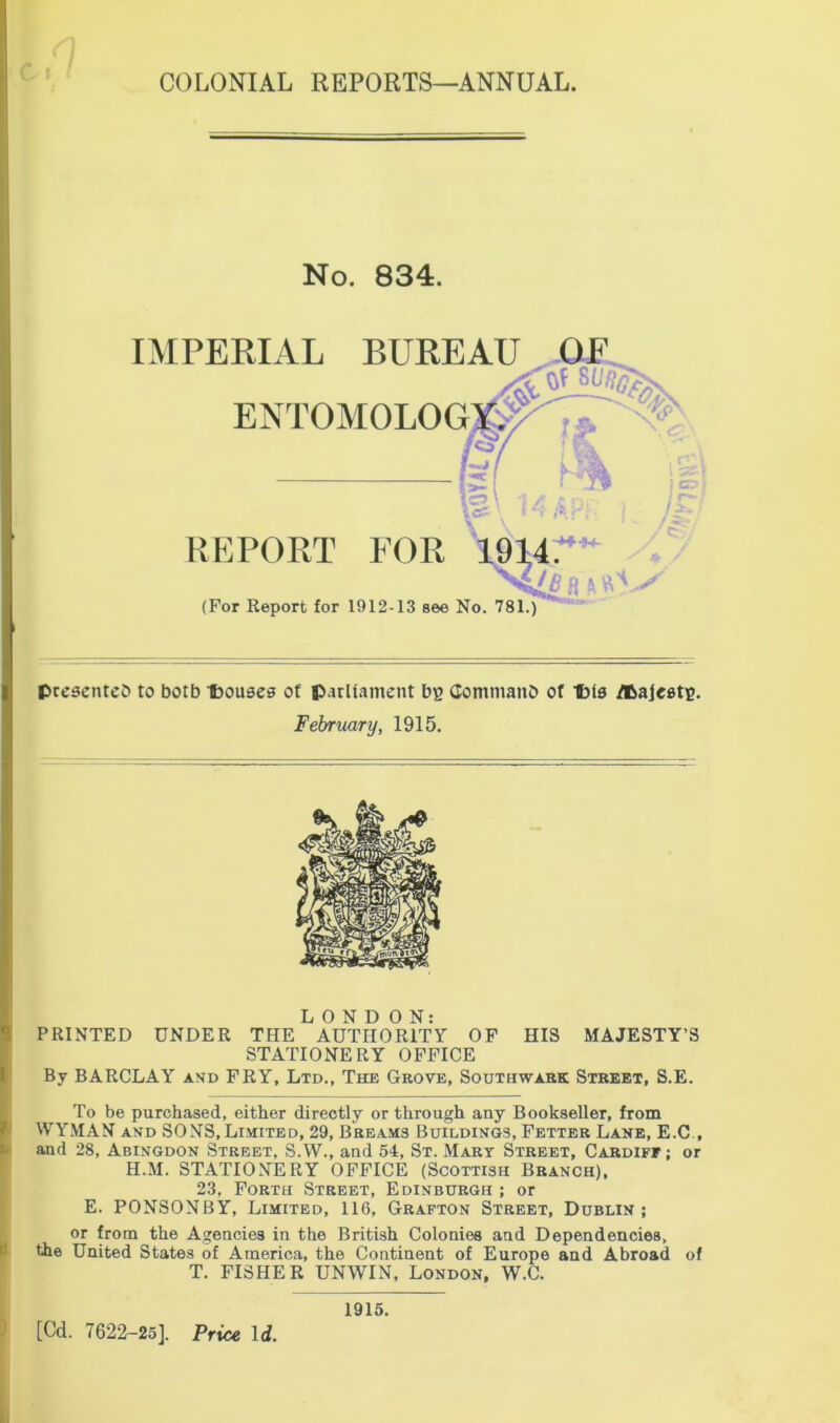 No. 834. IMPERIAL BUREAU OE ENTOMOLOG REPORT FOR 1914U (For Report for 1912-13 see No. 781.) presented to both Ibouses of parliament bp Command of Ibis dbajeetp. February, 1915. LONDON: PRINTED UNDER THE AUTHORITY OF HIS MAJESTY’S STATIONERY OFFICE By BARCLAY and FRY, Ltd., The Grove, Southwark Street, S.E. To be purchased, either directly or through any Bookseller, from WYMAN and SONS, Limited, 29, Breams Buildings, Fetter Lane, E.C , and 28, Abingdon Street, S.W., and 54, St. Mary Street, Cardiff; or H.M. STATIONERY OFFICE (Scottish Branch), 23, Forth Street, Edinburgh ; or E. PONSONBY, Limited, 116, Grafton Street, Dublin; or from the Agencies in the British Colonies and Dependencies, the United States of America, the Continent of Europe and Abroad of T. FISHER UNWIN, London, W.C. [Cd. 7622-25]. Price Id. 1915.