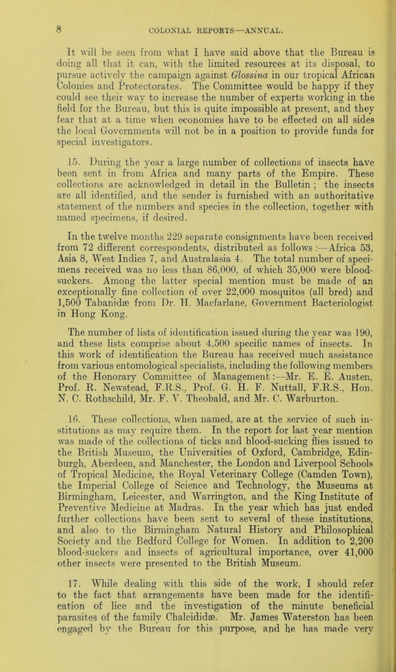 It will be seen from what I have said above that the Bureau is doing all that it can, with the limited resources at its disposal, to pursue actively the campaign against Glossina in our tropical African Colonies and Protectorates. The Committee would be happy if they could see their way to increase the number of experts working in the field for the Bureau, but this is quite impossible at present, and they fear that at a time when economies have to be effected on all sides the local Governments will not be in a position to provide funds for special investigators. 15. During the year a large number of collections of insects have been sent in from Africa and many parts of the Empire. These collections are acknowledged in detail in the Bulletin ; the insects are all identified, and the sender is furnished with an authoritative statement of the numbers and species in the collection, together with named specimens, if desired. In the twelve months 229 separate consignments have been received from 72 different correspondents, distributed as follows :—Africa 53, Asia 8, West Indies 7, and Australasia 4. The total number of speci- mens received was no less than 86,000, of which 35,000 were blood- suckers. Among the latter special mention must be made of an exceptionally fine collection of over 22,000 mosquitos (all bred) and 1,500 Tabanidae from Dr. PI. Macfarlane, Government Bacteriologist in Hong Kong. The number of lists of identification issued during the year was 190, and these lists comprise about 4,500 specific names of insects. In this work of identification the Bureau has received much assistance from various entomological specialists, including the following members of the Honorary Committee of Management:—Mr. PI. E. Austen, Prof. R, Newstead, F.R.S, Prof. G. H. F. Nuttall, F.R.S., Hon. N. C. Rothschild, Mr. F. V. Theobald, and Mr. C. Warburton. 16. These collections, when named, are at the service of such in- stitutions as may require them. In the report for last year mention was made of the collections of ticks and blood-sucking flies issued to the British Museum, the Universities of Oxford, Cambridge, Edin- burgh, Aberdeen, and Manchester, the London and Liverpool Schools of Tropical Medicine, the Royal Veterinary College (Camden Town), the Imperial College of Science and Technology, the Museums at Birmingham, Leicester, and Warrington, and the King Institute of Preventive Medicine at Madras. In the year which has just ended further collections have been sent to several of these institutions, and also to the Birmingham Natural History and Philosophical Society and the Bedford College for Women. In addition to 2,200 blood-suckers and insects of agricultural importance, over 41,000 other insects were presented to the British Museum. 17. While dealing with this side of the work, I should refer to the fact that arrangements have been made for the identifi- cation of lice and the investigation of the minute beneficial parasites of the family Chalcididse. Mr. James Waterston has been engaged by the Bureau for this purpose, and he has made very