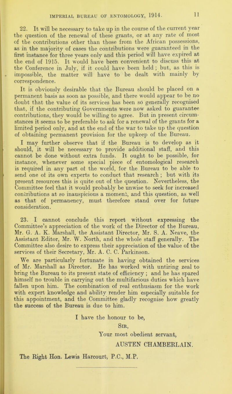 22. It will be necessary to take up in the course of the current year the question of the renewal of these grants, or at any rate of most of the contributions other than those from the African possessions, as in the majority of cases the contributions were guaranteed in the first instance for three years only and this period will have expired at the end of 1915. It would have been convenient to discuss this at the Conference in July, if it could have been held ; but, as this is impossible, the matter will have to be dealt with mainly by correspondence. It is obviously desirable that the Bureau should be placed on a permanent basis as soon as possible, and there would appear to be no doubt that the value of its services has been so generally recognised that, if the contributing Governments were now asked to guarantee contributions, they would be willing to agree. But in present circum- stances it seems to be preferable to ask for a renewal of the grants for a limited period only, and at the end of the war to take up the question of obtaining permanent provision for the upkeep of the Bureau. I may further observe that if the Bureau is to develop as it should, it will be necessary to provide additional staff, and this cannot be done without extra funds. It ought to be possible, for instance, whenever some special piece of entomological research is required in any part of the world, for the Bureau to be able to send one of its own experts to conduct that research ; but with its present resources this is quite out of the question. Nevertheless, the Committee feel that it would probably be unwise to seek for increased contributions at so inauspicious a moment, and this question, as well as that of permanency, must therefore stand over for future consideration. 23. I cannot conclude this report wdthout expressing the Committee’s appreciation of the work of the Director of the Bureau, Mr. G. A. K. Marshall, the Assistant Director, Mr. S. A. Neave, the Assistant Editor, Mr. W. North, and the whole staff generally. The Committee also desire to express their appreciation of the value of the services of their Secretary, Mr. A. C. C. Parkinson. We are particularly fortunate in having obtained the services of Mr. Marshall as Director. He has worked with untiring zeal to bring the Bureau to its present state of efficiency ; and he has spared himself no trouble in carrying out the multifarious duties which have fallen upon him. The combination of real enthusiasm for the work with expert knowledge and ability render him especially suitable for this appointment, and the Committee gladly recognise how greatly the success of the Bureau is due to him. I have the honour to be, Sir, Your most obedient servant, AUSTEN CHAMBERLAIN. The Right Hon. Lewis Harcourt, P.C., M.P.