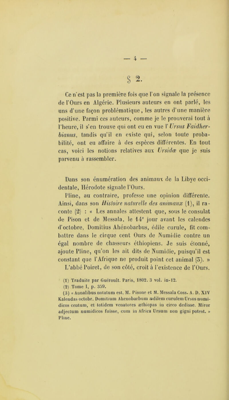 Ce n’est pas la première fois que l’on signale la présence (le l’Ours en Algérie. Plusieurs auteurs en ont parlé, les uns d’une façon problématique, les autres d’une manière positive. Parmi ces auteurs, comme je le prouverai tout à l’heure, il s’en trouve qui ont eu en vue l’Ursus Faidher- bianus, tandis qu’il en existe qui, selon toute proba- bilité, ont eu affaire à des espèces différentes. En tout cas, voici les notions relatives aux iirsidæ que je suis parvenu à rassembler. Dans son énumération des animaux de la Libye occi- dentale, Hérodote signale l’Ours. Pline, au contraire, professe une opinion différente. Ainsi, dans son Histoire nafurcUe des animaux (1), il ra- conte (2) : « Les annales attestent que, sous le consulat de Pison et de Messala, le 14® jour avant les calendes d’octobre, Domitius Ahénobarbus, édile curule, fit com- battre dans le cirque cent Ours de Numidie contre un égal nombre de chasseurs éthiopiens. Je suis étonné, ajoute Pline, qu’on les ait dits de Numidie, puisqu’il est constant que l’Afrique ne produit point cet animal (3). » L’abbé Poiret, de son côté, croit à l’existence de l’Ours. (1) Traduite par Guéroult. Paris, 1802. 3 vol. ia-12. (2) Tome I, p. 359. (3) « Aunalibus uotatura est, M. Pisone et M. Messala Coss. A. D. XIV Kaleodas octobr. Doraitium Ahenobarbuiii aidilem curulem ürsos uumi- dicos ceutum, et lotidera venatores ætbiopas iii circo dedisse. Miror adjeclum numidicos fuisse, ciiin iii Africa Ursum uon gigni potest. » Pliue.