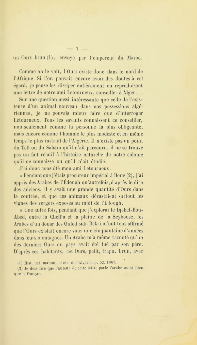 l un Ours briin(l), envoyé par re:n|)ereur du Maroc. Comme on le voit, l’Ours existe donc dans le nord de l’Afrique. Si l’on pouvait encore avoir des doutes à cet égard, je pense les dissiper entièrement en reproduisant une lettre de notre ami Letourneux, conseiller à Alger. Sur une question aussi intéressante que celle de l’exis- tence d’un animal nouveau dans nos possessions algé- riennes, je ne pouvais mieux faire que d’interroger Letourneux. Tous les savants connaissent ce conseiller, non-seulement comme la personne la plus obligeante, mais encore comme l’homme le plus modeste et en même temps le plus instruit de l’Algérie. Il n’existe pas un point du Tell ou du Sahara qu’il n’ait parcouru, il ne se trouve pas un fait relatif à l’histoire naturelle de notre colonie qu’il ne connaisse ou qu’il n’ait étudié. ,1’ai donc consulté mon ami Letourneux. « Pendant que j’étais procureur impérial cà Bone(2), j’ai appris des Arabes de l’Edough qu’autrefois, d’après le dire des anciens, il y avait une grande quantité d’Ours dans la contrée, et que ces animaux dévastaient surtout les vignes des vergers exposés au midi de l’Édough. « Une autre fois, pendant que j’explorai le Djebel-Bou- Abed, entre la Cheffia et la plaine de la Seybouse, les Arabes d’un douar des Ouled-sidi-Bekri m’ont tous affirmé que l’Ours existait encore voici une cinquantaine d'années dans leurs montagnes. Un Arabe m’a meme raconté qu’un des derniers Ours du pays avait été tué par son père. D’après ces habitants, cet Ours, petit, trapu, brun, avec ♦ (1) Hist. liât, inamm. et ois. de l’Algérie, p. rc2. 1807. (2) .le dois dire que l’aiilcur de celte lettre parle l’arabe aussi bien que le français.