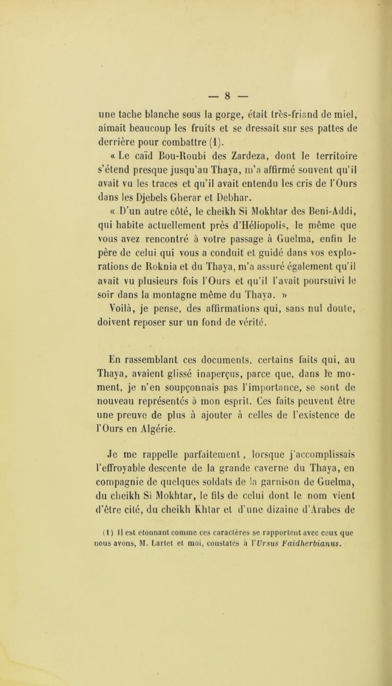 une tache blanche sous la gorge, était Irés-friand de miel, aimait beaucoup les fruits et se dressait sur ses pattes de derrière pour combattre (1). « Le caïd Bou-Roubi des Zardeza, dont le territoire s’étend presque jusqu’au Thaya, m’a affirmé souvent qu’il avait vu les traces et qu’il avait entendu les cris de l’Ours dans les Djebels Gherar et Debhar. « D’un autre côté, le cheikh Si Mokhtar des Beni-Addi, qui habite actuellement près d’HéliopoIis, le même que vous avez rencontré à votre passage à Guelma, enfirj le père de celui qui vous a conduit et guidé dans vos explo- rations de Roknia et du Thaya, m’a assuré également qu’il avait vu plusieurs fois l’Ours et qu’il l’avait poursuivi le soir dans la montagne meme du Thaya. » Voilà, je pense, des affirmations qui, sans nul doute, doivent reposer sur un fond de vérité. En rassemblant ces documents, certains faits qui, au Thaya, avaient glissé inaperçus, parce que, dans le mo- ment, je n’en soupçonnais pas l’importance, se sont de nouveau représentés à mon esprit. Ces faits peuvent être une preuve de plus à ajouter à celles de l’existence de l’Ours en Algérie. Je me rappelle parfaitement, lorsque j’accomplissais l’effroyabie descente de la grande caverne du Thaya, en compagnie de quelques soldats de !a garnison de Guelma, du cheikh Si Mokhtar, le fils de celui dont le nom vient d’ôtre cité, du cheikh Khtar et d’une dizaine d’Arabes de (1) Il est étonnant comme ccs caractères se rapportent avec ceux que nous avons, M. Lartet et moi, constatés à VUrsus Faidherbianus.