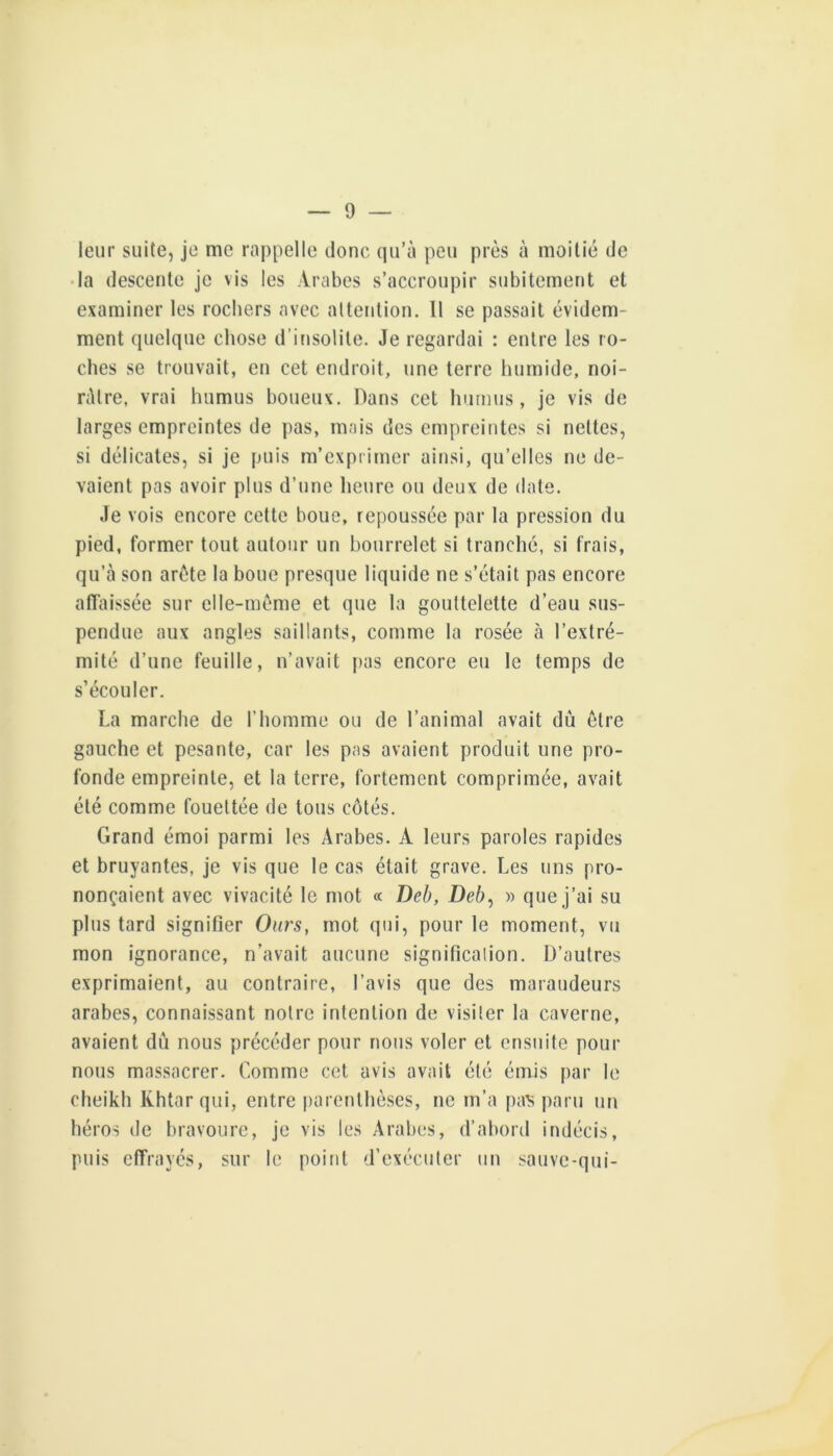 leur suite, je me rappelle donc qu’à peu près à moitié de • la descente je vis les Arabes s’accroupir subitement et examiner les rochers avec attention. 11 se passait évidem- ment quelque chose d’insolite. Je regardai : entre les ro- ches se trouvait, en cet endroit, une terre humide, noi- râtre, vrai humus boueux. Dans cet humus, je vis de larges empreintes de pas, mais des empreintes si nettes, si délicates, si je puis m’exprimer ainsi, qu’elles ne de- vaient pas avoir plus d’une heure ou deux de date. Je vois encore cette boue, repoussée par la pression du pied, former tout autour un bourrelet si tranché, si frais, qu’à son arête la boue presque liquide ne s’était pas encore atlaissée sur elle-même et que la gouttelette d’eau sus- pendue aux angles saillants, comme la rosée à l’extré- mité d’une feuille, n’avait j>as encore eu le temps de s’écouler. La marche de l’homme ou de l’animal avait dû être gauche et pesante, car les pas avaient produit une pro- fonde empreinte, et la terre, fortement comprimée, avait été comme fouettée de tous côtés. Grand émoi parmi les Arabes. A leurs paroles rapides et bruyantes, je vis que le cas était grave. Les uns pro- nonçaient avec vivacité le mot « Deh, Deb^ » que j’ai su plus tard signifier Ours, mot qui, pour le moment, vu mon ignorance, n’avait aucune significalion. D’autres exprimaient, au contraire, l’avis que des maraudeurs arabes, connaissant notre intention de visiter la caverne, avaient dû nous précéder pour nous voler et ensuite pour nous massacrer. Comme cet avis avait été émis par le cheikh Khtarqui, entre parenthèses, ne m’a paS paru un héros de bravoure, je vis les Arabes, d’abord indécis, puis effrayés, sur le point d’exécuter un sauve-qui-
