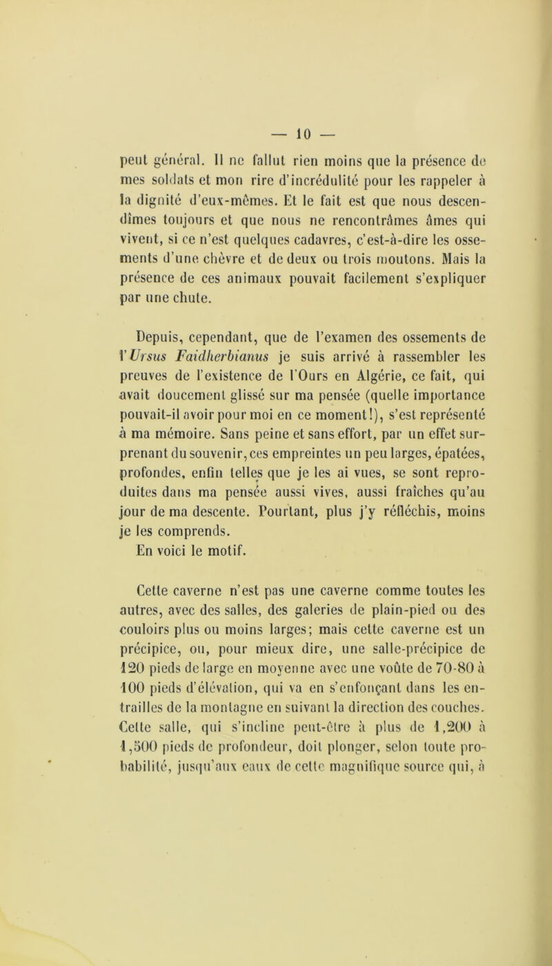 peut général. Il ne fallut rien moins que la présence de mes soldats et mon rire d’incrédulité pour les rappeler à la dignité d’eux-mémes. Et le fait est que nous descen- dîmes toujours et que nous ne rencontrâmes âmes qui vivent, si ce n’est quelques cadavres, c’est-à-dire les osse- ments d’une chèvre et de deux ou trois moutons. Mais la présence de ces animaux pouvait facilement s’expliquer par une chute. Depuis, cependant, que de l’examen des ossements de V Ursus Faidherbianus je suis arrivé à rassembler les preuves de l’existence de l’Ours en Algérie, ce fait, qui avait doucement glissé sur ma pensée (quelle importance pouvait-il avoir pour moi en ce moment!), s’est représenté à ma mémoire. Sans peine et sans effort, par un effet sur- prenant du souvenir,ces empreintes un peu larges, épatées, profondes, enfin telles que je les ai vues, se sont repro- duites dans ma pensée aussi vives, aussi fraîches qu’au jour de ma descente. Pourtant, plus j’y réfléchis, moins je les comprends. En voici le motif. Cette caverne n’est pas une caverne comme toutes les autres, avec des salles, des galeries de plain-pied ou des couloirs plus ou moins larges; mais cette caverne est un précipice, ou, pour mieux dire, une salle-précipice de 120 pieds de large en moyenne avec une voûte de 70-80 à 100 pieds d’élévation, qui va en s’enfonçant dans les en- trailles de la montagne en suivant la direction des couches. Cette .salle, qui s’incline peut-être à plus de 1,200 à 1,500 pieds de profondeur, doit plonger, selon toute pro- babilité, jus(iu’aux eaux de cette magnifique source qui, à