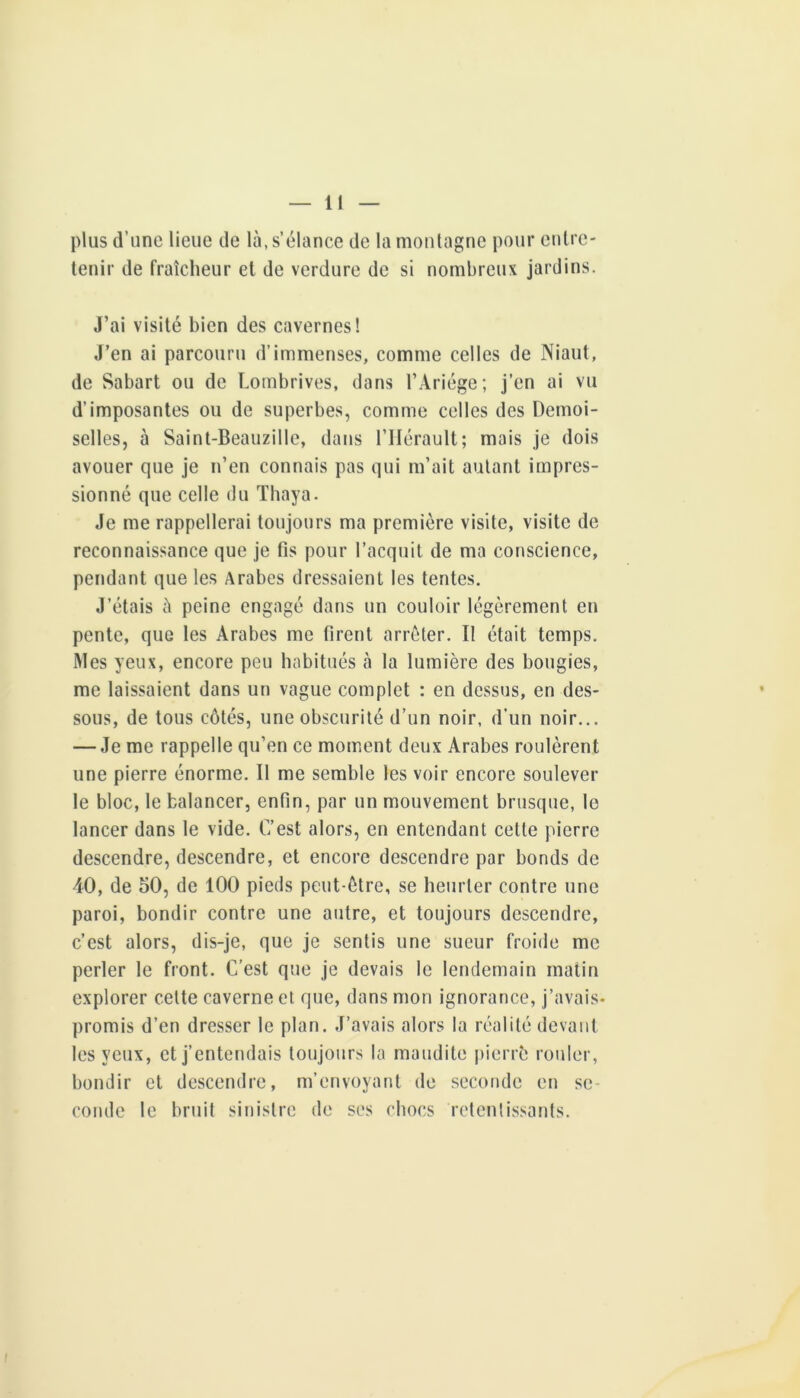 plus d’une lieue de là, s’élance de la montagne pour entre- tenir de fraîcheur et de verdure de si nombreux jardins. J’ai visité bien des cavernes! J’en ai parcouru d’immenses, comme celles de Niaut, de Sabart ou de Lombrives, dans l’Ariége; j’en ai vu d’imposantes ou de superbes, comme celtes des Demoi- selles, à Saint-Beauzille, dans l’Hérault; mais je dois avouer que je n’en connais pas qui m’ait autant impres- sionné que celle du Tbaya. Je me rappellerai toujours ma première visite, visite de reconnaissance que je fis pour l’acquit de ma conscience, pendant que les Arabes dressaient les tentes. J’étais à peine engagé dans un couloir légèrement en pente, que les Arabes me firent arrêter. Il était temps. Mes yeux, encore peu habitués à la lumière des bougies, me laissaient dans un vague complet : en dessus, en des- sous, de tous côtés, une obscurité d’un noir, d’un noir... — Je me rappelle qu’en ce moment deux Arabes roulèrent une pierre énorme. Il me semble les voir encore soulever le bloc, le balancer, enfin, par un mouvement brusque, le lancer dans le vide. C’est alors, en entendant cette pierre descendre, descendre, et encore descendre par bonds de 40, de 50, de 100 pieds peut-être, se heurter contre une paroi, bondir contre une autre, et toujours descendre, c’est alors, dis-je, que je sentis une sueur froide me perler le front. C’est que je devais le lendemain matin explorer cette caverne et que, dans mon ignorance, j’avais- promis d’en dresser le plan. J’avais alors la réalité devant les yeux, et j’entendais toujours la maudite pierrè rouler, bondir et descendre, m’envoyant de seconde en se- conde le bruit sinistre de ses chocs retentissants.