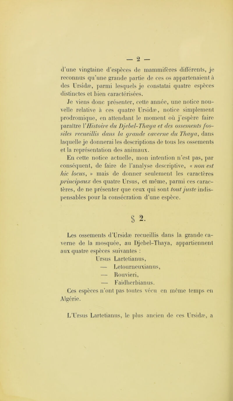 d’une vingtaine d’espèces de mammifères différents, je reconnus qu’une grande j>artie de ces os appartenaient à des Ursidæ, ])armi lesquels je constatai quatre espèces distinctes et l)ien caractérisées. Je viens donc présenter, cette année, une notice nou- velle relative à ces quatre Ursida», notice simplement prodromique, en attendant le moment où j'espère faire paraître VHistoire du Djebel-Thaija et des ossements fos- siles recueillis dans la (jrande caverne du Thuya, dans laquelle je donnerai les descriptions de tous les ossements et la représentation des animaux. En cette notice actuelle, mon intention n’est pas, par conséquent, de faire de l’analyse descriptive, « non est hic locus, » mais de donner seulement les caractères principaux des quatre Ursus, et même, parmi ces carac- tères, de ne présenter que ceux qui sont tout juste indis- pensables pour la consécration d’une espèce. Les ossements d’Ursidæ recueillis dans la grande ca- verne de la mosquée, au Djebel-Tliaya, appartiennent aux quatre espèces suivantes : Ursus Lartetianus, — Letourneuxianus, — Roiivieri, — Faidberbianus. Ces espèces n’ont pas Imites vécu en meme temps en Algérie. L’Ursus Lartetianus, le ])bis ancien de ces Ursida», a