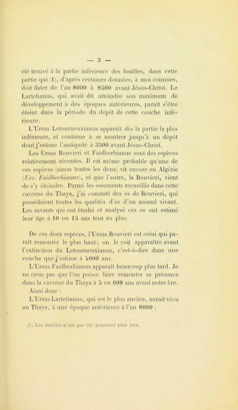 (}lé trouvé à la })arh(' inférieure des fouilles, dans eeUe ])artic ([ui (1), d’après certaines données, à moi connues, doit dater de l’aii 8000 à 8500 avant Jésus-Christ. Le Lartetiauus, (pii avait dO atteindre son inaxinnnn de développement à des épocpies antérieures, paraît s’ètre éteint dans la période du déptit de cette couche infé- rieure. L’Ursus Letouriieuxianus ajiparaît dès la [lartie la plus inférieure, et continue à se montrer jusipi’à un déiiôt dont j’estime l’anti([uité à 3500 avant Jésus-Christ. Les Ursus lUmvieri et Laidhorhianus sont des esjièces relativement récentes. Il est même prohahle qu’une de ces espèces (sinon toutes les deux) vit encore en Algérie {Urs. faidlicrbiamis), et que l’autre, la Uouvieri, vient de s’y éteindre. Parmi les ossements recueillis dans cette caverne du Thaya, j’ai constaté des os de Rouvieri, qui possédaient toutes les ipialités d’os d’un animal vivant. Les savants ipii ont étudié et analysé ces os ont estimé leur âge l'i 10 ou 15 ans tout au })lus. De ces deux espèces, l’Ursus Rouvieri est celui qui pa- raît remonter le plus haut; on le yoU ajiparaître avant rextinclion du Letourneuxianus, c’est-à-dire dans une couche que j’estime à àOOO ans. L’Ursus Faidherhianus apparaît lieaucoup plus lard. Je ne crois pas que l’oii puisse faire remonter sa présence dans la caverne du Thava à 5 ou 000 ans avant notre ère. Ainsi donc : L’Ursus Lartelianus, rpii est le jilus ancien, aurai! vécu au Thaya, à une époque antérieure à l’an 8000 ; (I; 1.0:^ rouilles n'oiil pas été poussées ])lus loin.