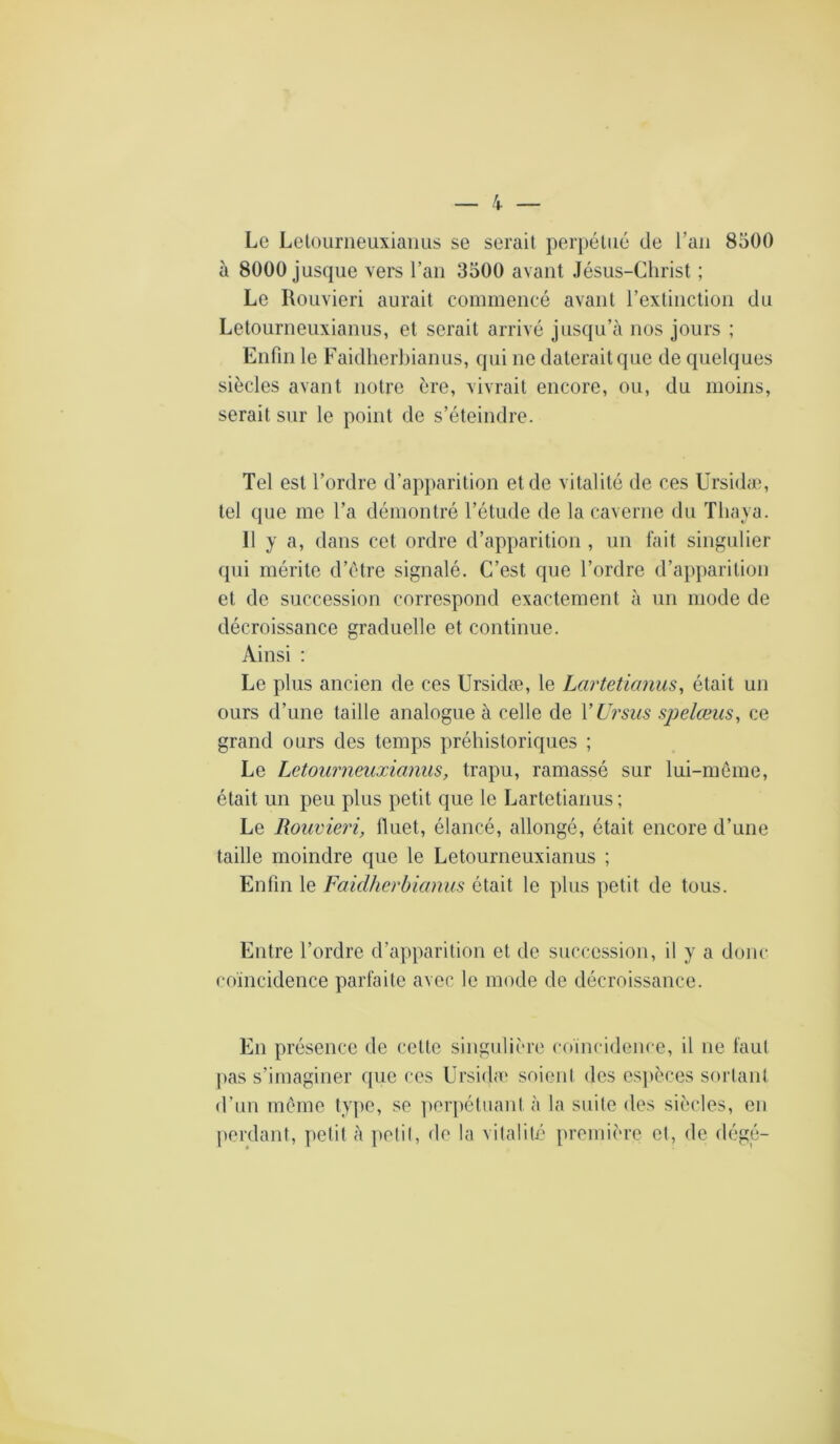 Le Lelüurneuxiaiius se serait perpétué de l’an 8500 à 8000 jusque vers l’an 3500 avant Jésus-Christ ; Le Rouvieri aurait commencé avant l’extinction du Letourneuxianus, et serait arrivé jusqu’à nos jours ; Enfin le Faidlierbianus, qui ne daterait que de quelques siècles avant notre ère, vivrait encore, ou, du moins, serait sur le point de s’éteindre. Tel est l’ordre d’apparition et de vitalité de ces Ursidæ, tel que me l’a démontré l’étude de la caverne du ïliaya. Il y a, dans cet ordre d’apparition , un fait singulier qui mérite d’étre signalé. C’est que l’ordre d’apparition et de succession correspond exactement à un mode de décroissance graduelle et continue. Ainsi : Le plus ancien de ces Ursidæ, le Larteticmus, était un ours d’une taille analogue à celle de VUrsus spelœus, ce grand ours des temps préhistoriques ; Le Letourneuxianus, trapu, ramassé sur lui-meme, était un peu plus petit que le Lartetianus ; Le Rouvieri, fluet, élancé, allongé, était encore d’une taille moindre que le Letourneuxianus ; Enfin le Faidherbianus était le plus petit de tous. Entre l’ordre d’apparition et de succession, il y a donc coincidence parfaite avec le mode de décroissance. En présence de cette singulière coincidence, il ne faul pas s’imaginer que ces Ursidæ soient des esjièces sorlant d’un mémo ty])0, se perpétuant à la suite des siècles, en perdant, pefit à pelil, de la vitalité première el, de dégé-