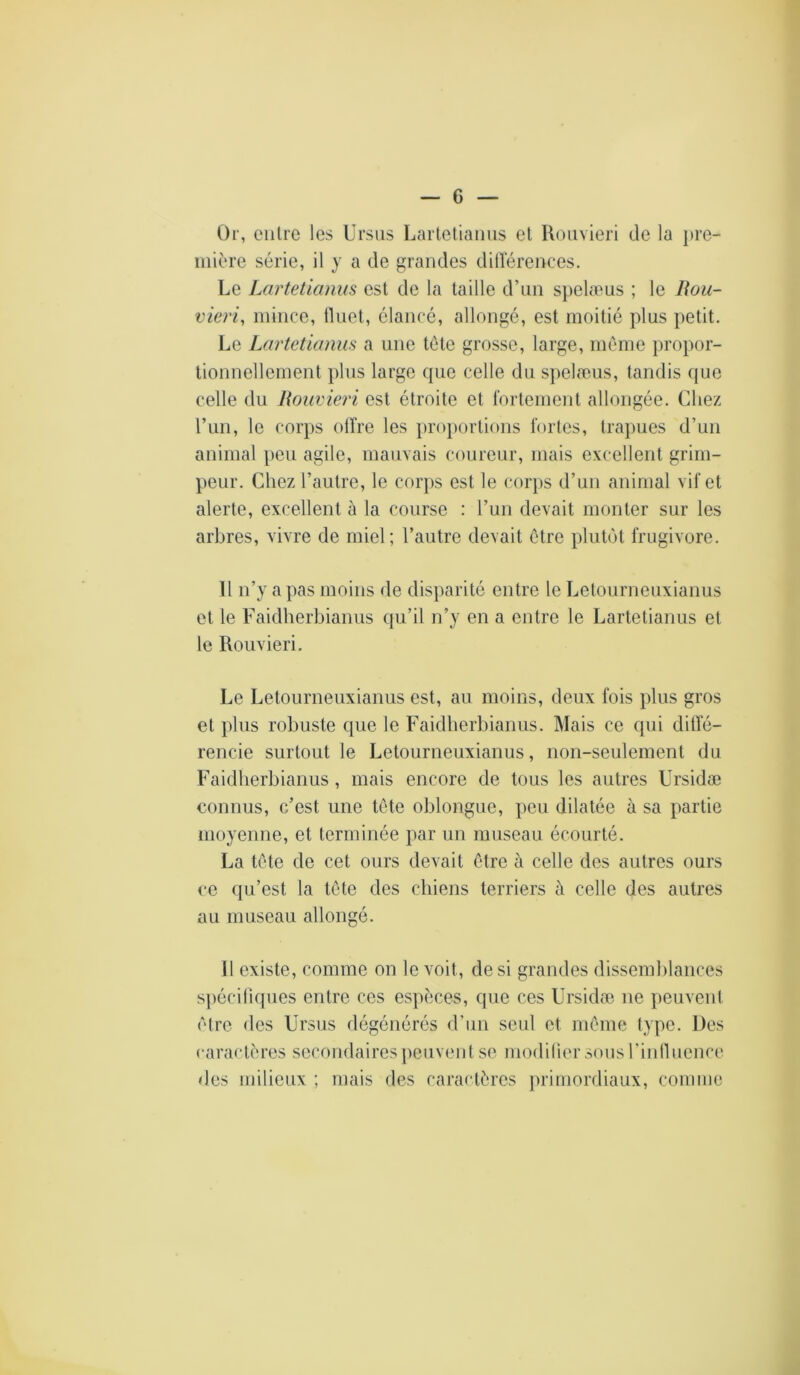 Or, entre les Ursiis Lartetiaims et Uouvieri de la ])re- mière série, il y a de grandes dillerences. Le Lartetiemus est de la taille d’un s})elæus ; le llou- vieri, mince, iliiet, élancé, allongé, est moitié plus petit. Le Lartetianus a une tête grosse, large, môme i)i'opor- tionnellement plus large que celle du sj)elæus, tandis que celle du Rouvieri est étroite et fortement allongée. Chez l’un, le corps oifre les proportions fortes, trapues d’un animal peu agile, mauvais coureur, mais excellent grim- peur. Chez l’autre, le corps est le corps d’un animal vif et alerte, excellent à la course : l’un devait monter sur les arbres, vivre de miel; l’autre devait être plutôt frugivore. 11 n’y a pas moins de disparité entre le Letourneuxianus et le Faidherbianus qu’il n’y en a entre le Lartetianus et te Rouvieri. Le Letourneuxianus est, au moins, deux fois plus gros et plus robuste que le Faidherbianus. Mais ce qui ditfé- rencie surtout le Letourneuxianus, non-seulement du Faidherbianus , mais encore de tous les autres Ursidæ connus, c’est une tête oblongue, peu dilatée à sa partie moyenne, et terminée par un museau écourté. La tête de cet ours devait être à celle des autres ours ce (ju’est la tête des chiens terriers à celle des autres au museau allongé. 11 existe, comme on le voit, de si grandes dissemblances spécifiques entre ces esiièces, cpie ces Ursidæ ne peuvent être des Ursus dégénérés <run seul et même type. Des raractères secondaires peuvent se modilier sous l’inlluence des milieux ; mais des caractères primordiaux, comme