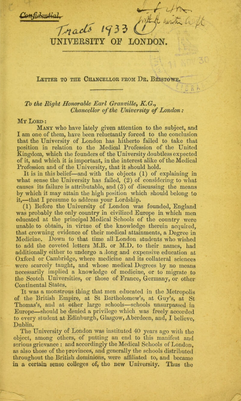 UNIVERSITY OP LONDON. ^zr^ (L/ r%:~, C\^ Letter to the Chancellor from Dr. Bristowe. ' ^ a To the Right Honorable Earl Granville, K.G., Chancelloi' of the University of London: My Lord : Many who have lately given attention to the subject, and I am one of them, have been reluctantly forced to the conclusion that the University of London has hitherto failed to take that position in relation to the Medical Profession of the United Kingdom, which the founders of the University doubtless expected of it, and which it is important, in the interest alike of the Medical Profession and of the University, that it should hold. It is in this belief—and with the objects (1) of explaining in what sense the University has failed, (2) of considering to what causes its failure is attributable, and (3) of discussing the means by which it may attain the high position which should belong to it,—that I presume to address your Lordship. (1) Before the University of London was founded, England was probably the only country in civilized Europe in which men educated at the principal Medical Schools of the country were unable to obtain, in virtue of the knowledge therein acquired, that crowning evidence of their medical attainments, a Degree in Medicine. Down to that time all London students who wished to add the coveted letters M.B. or M.D. to their names, had additionally either to undergo a .long and expensive education at Oxford or Cambridge, where medicine and its collateral sciences were scarcely taught, and whose medical Degi-ees by no means necessarily implied a knowledge of medicine, or to migrate to the Scotch Universities, or those of France, Germany, or other Continental States. It was a monstrous thing that men educated in the Metropolis of the British Empire, at St Bartholomew’s, at Guy’s, at St Thomas’s, and at other large schools—schools unsurpassed in Europe—should be denied a privilege which was freely accorded to every student at Edinburgh, Glasgow, Aberdeen, and, I believe, Dublin. The University of London was instituted 40 years ago with the object, among others, of putting an end to this manifest and serious grievance : and accordingly the Medical Schools of London, as also those of the provinces, and generally the schools distributed throughout the British dominions, were affiliated to, and became in a certain sense colleges of, the new University. Thus the