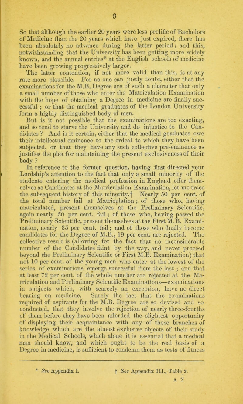 So that although the earlier 20 years were less prolific of Bachelors of Medicine than the 20 years which have just expired, there has been absolutely no advance during the latter period; and this, notwithstanding that the University has been getting more widely known, and the annual entries* at the English schools of medicine have been growing progressively larger. The latter contention, if not more valid than this, is at any rate more plausible. For no one ean justly doubt, either that the examinations for the M.B. Degi’ee are of such a character that only a small number of those who enter the Matriculation Examination with the hope of obtaining a Degree in medicine are finally suc- cessful ; or that the medical graduates of the London University form a highly distinguished body of men. But is it not possible that the examinations are too exacting, and so tend to starve the Univci'sity and do injustice to the Can- didates ? And is it certain, either that the medical graduates owe their intellectual eminence to the ordeal to which they have been subjected, or that they have any such collective pre-eminence as justifies the plea for maintaining the present exclusiveness of their body ? In reference to the former question, having first directed your Lordship’s attention to the fact that only a small minority of the students entering the medical profession in England offer them- selves as Candidates at the Matriculation Examination, let me trace the subsequent history of this minority.f Nearly 50 per cent, of the total number fail at Matriculation ; of those who, having matriculated, present themselves at the Preliminary Scientific, again nearly 50 per cent, fail; of those who, having passed the Preliminary Scientific, present themselves at the First M.B. Exami- nation, nearly 35 per cent, fail; and of those who finally become candidates for the Degree of M.B., 19 per cent, are rejected. The collective result is (allowing for the fact that no inconsiderable number of the Candidates faint by the way, and never proceed beyond Bie Preliminary Scientific or First M.B. Examination) that not 10 per cent, of the young men who enter at the lowest of the series of examinations emerge successful from the last ; and that at least 72 per cent, of the whole number arc rejected at the Ma- triculation and Preliminary Scientific Examinations—examinations in subjects Avhich, with scarcely an exception, have no direct bearing on medicine. Surely the fact that the examinations required of aspirants for the M.B. Degree are so devised and so conducted, that they involve the rejection of nearly three-fourths of them before they have been afforded the slightest opportunity of displaying their acquaintance Avith any of those branches of knoAvledge Avhich are the almost exclusive objects of their study in the Medical Schools, which alone it is essential that a medical man should know, and Avhich ought to be the real basis of a Degree in medicine, is sufficient to condemn them as tests of fitness * See Appendix I. t Sec Appendix III., Table^2. A 2