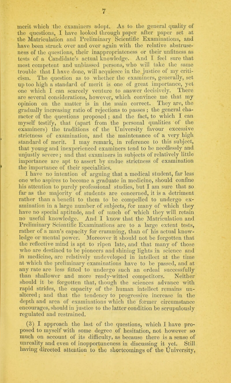 merit which the examiners atlopt. As to the general quality of the questions, I have looked through paper after paper set at the Matriculation and Preliminary Scientific Examinations, and have been struck over and over again with the relative abstruse- ness of the questions, their inappropriateness or their unfitness as tests of a Candidate’s actual knowledge. And I feel sure that most competent and unbiassed persons, who Avill take the same trouble that I have done, will acquiesce in the justice of my criti- cism. The question as to whether the examiners, generally, set up too high a standard of merit is one of great importance, yet one which I can scarcely venture to answer decisively. There arc several considerations, however, which convince me that my opinion on the matter is in the main correct. They are, the gradually increasing ratio of rejections to passes ; the general cha- racter of the questions proposed; and the fact, to which I can myself testify, that (apart from the personal qualities of the examiners) the traditions of the University favour excessive strictness of examination, and the maintenance of a very high standard of merit. I may remark, in reference to this subject, that young and inexperienced examiners tend to bo needlessly and unjustly severe; and that examiners in subjects of relatively little importance are apt to assert by undue strictness of examination the importance of their speeialities. I have no intention of arguino; that a medical student, far less one who aspires to become a graduate in medicine, should confine his attention to purely professional studies, but I am sure that so far as the majority of students are concerned, it is a detriment rather than a benefit to them to be compelled to undergo ex- amination in a large number of subjects, for many of which they have no special aptitude, and of much of which they will retain no useful knowledge. And I know that the Matriculation and Preliminary Scientific Examinations are to a large extent tests, rather of a man’s capacity for cramming, than of his actual know- ledge or mental power. Moreover it should not be forgotten that the reflective mind is apt to ripen late, and that many of those who are destined to be pioneers and shining lights in science and in medicine, are relatively undeveloped in intellect at the time at which the preliminary examinations have to be passed, and at any rate are less fitted to undergo such an ordeal successfully than shallower and more ready-witted competitors. Neither should it be forgotten that, though the sciences advance with rapid strides, the capacity of the human intellect remains un- altered ; and that the tendency to progressive increase in the depth and area of examinations which the former circumstance encourages, should in justice to the latter condition be scrupulously regulated and restrained. (3) I approach the last of the questions, which I have pro- posed to myself with some degree of hesitation, not however so much on account of its difficulty, as because there is a sense of unreality and even of inopportuneness in discussing it yet. Still having directed attention to the shortcomings of the University,